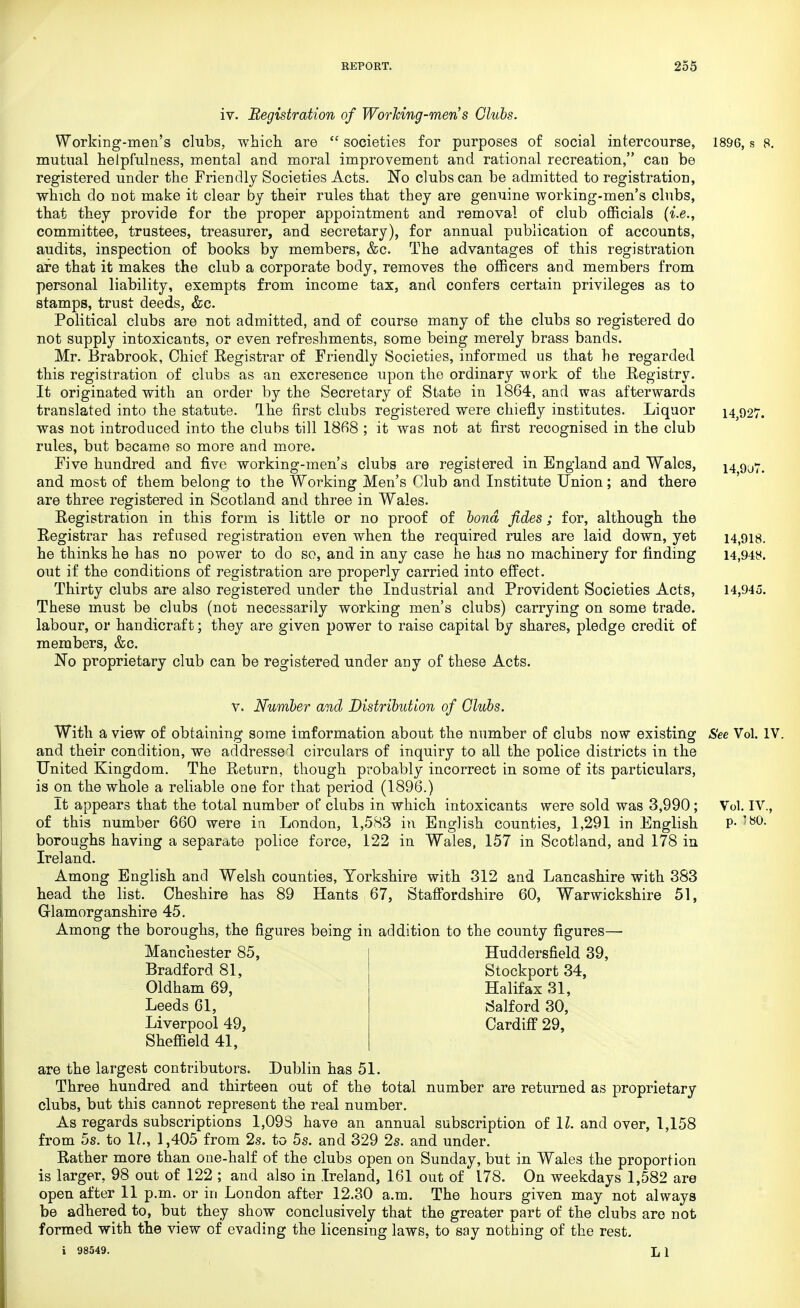 iv. Registration of Working-men's Clubs. Working-men's clubs, which are  societies for purposes of social intercourse, 1896, s 8. mutual helpfulness, mental and moral improvement and rational recreation, can be registered under the Friendly Societies Acts. No clubs can be admitted to registration, which do not make it clear by their rules that they are genuine working-men's clubs, that they provide for the proper appointment and removal of club officials {i.e., committee, trustees, treasurer, and secretary), for annual publication of accounts, audits, inspection of books by members, &c. The advantages of this registration are that it makes the club a corporate body, removes the officers and members from personal liability, exempts from income tax, and confers certain privileges as to stamps, trust deeds, &c. Political clubs are not admitted, and of course many of the clubs so registered do not supply intoxicants, or even refreshments, some being merely brass bands. Mr. Brabrook, Chief Registrar of Friendly Societies, informed us that he regarded this registration of clubs as an excresence upon the ordinary work of the Registry. It originated with an order by the Secretary of State in 1864, and was afterwards translated into the statute. Ihe first clubs registered were chiefly institutes. Liquor 14,927. was not introduced into the clubs till 1868 ; it was not at first recognised in the club rules, but became so more and more. Five hundred and five working-men's clubs are registered in England and Wales, i4 9u7. and most of them belong to the Working Men's Club and Institute Union; and there are three registered in Scotland and three in Wales. Registration in this form is little or no proof of bond fides; for, although the Registrar has refused registration even when the required rules are laid down, yet 14,918. he thinks he has no power to do so, and in any case he has no machinery for finding 14,948. out if the conditions of registration are properly carried into effect. Thirty clubs are also registered under the Industrial and Provident Societies Acts, 14,945. These must be clubs (not necessarily working men's clubs) carrying on some trade, labour, or handicraft; they are given power to raise capital by shares, pledge credit of members, &c. No proprietary club can be registered under any of these Acts. v. Number and Distribution of Clubs. With a view of obtaining some information about the number of clubs now existing See Vol. IV. and their condition, we addressed circulars of inquiry to all the police districts in the United Kingdom. The Return, though probably incorrect in some of its particulars, is on the whole a reliable one for that period (1896.) It appears that the total number of clubs in which intoxicants were sold was 3,990; Vol. IV., of this number 660 were in London, 1,583 in English counties, 1,291 in English P- '80- boroughs having a separate police force, 122 in Wales, 157 in Scotland, and 178 in Ireland. Among English and Welsh counties, Yorkshire with 312 and Lancashire with 383 head the list. Cheshire has 89 Hants 67, Staffordshire 60, Warwickshire 51, Glamorganshire 45. Among the boroughs, the figures being in addition to the county figures—■ Manchester 85, Bradford 81, Oldham 69, Leeds 61, Liverpool 49, Sheffield 41, Hudclersfield 39, Stockport 34, Halifax 31, Salford 30, Cardiff 29, are the largest contributors. Dublin has 51. Three hundred and thirteen out of the total number are returned as proprietary clubs, but this cannot represent the real number. As regards subscriptions 1,093 have an annual subscription of 11. and over, 1,158 from 5s. to 1?., 1,405 from 2s. to 5s. and 329 2s. and under. Rather more than one-half of the clubs open on Sunday, but in Wales the proportion is larger, 98 out of 122 ; and also in Ireland, 161 out of 178. On weekdays 1,582 are open after 11 p.m. or in London after 12.30 a.m. The hours given may not always be adhered to, but they show conclusively that the greater part of the clubs are not formed with the view of evading the licensing laws, to say nothing of the rest. i 98549. Jj I