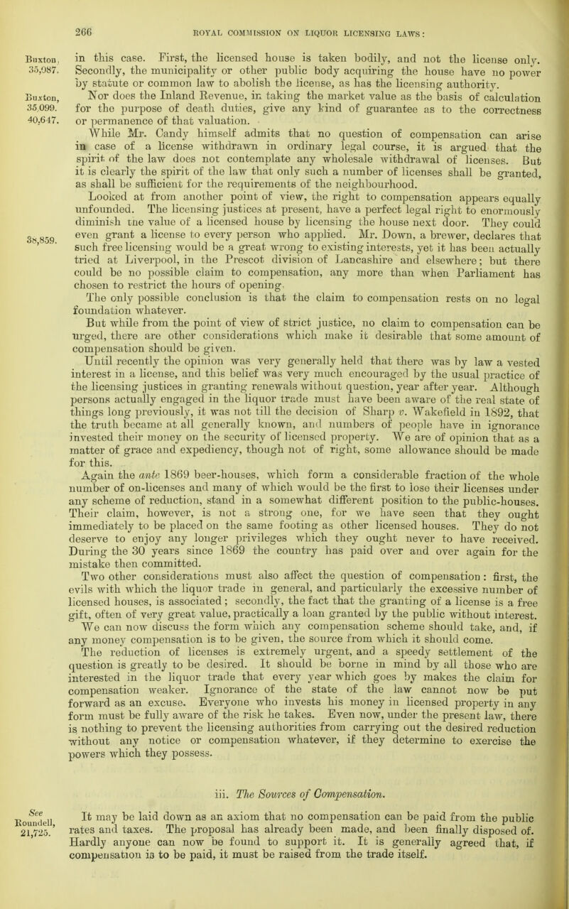 Buxton, in this case. First, the licensed house is taken bodily, and not the license only. 35,087. Secondly, the municipality or other public body acquiring the house have no power by statute or common law to abolish tbe license, as has the licensing authority. Button, Nor does the Inland Revenue, in taking the market value as the basis of calculation 35,099. for the purpose of death duties, give any kind of guarantee as to the correctness 40.647. or permanence of that valuation. • While Mr. Candy himself admits that no question of compensation can arise in case of a license withdrawn in ordinary legal course, it is argued that the spirit of the law does not contemplate any wholesale withdrawal of licenses. But it is clearly the spirit of the law that only such a number of licenses shall be granted, as shall be sufficient for the requirements of the neighbourhood. Looked at from another point of view, the right to compensation appears equally unfounded. The licensing justices at present, have a perfect legal right to enormously diminish tne value of a licensed house by licensing the house next door. They could 3» 859 even grant a license to every person who applied. Mr. Down, a brewer, declares that ' ' such free licensing would be a great wrong to existing interests, yet it has been actually tried at Liverpool, in the Prescot division of Lancashire and elsewhere; but there could be no possible claim to compensation, any more than when Parliament has chosen to restrict the hours of opening The only possible conclusion is that the claim to compensation rests on no legal foundation whatever. But while from the point of view of strict justice, no claim to compensation can be urged, there are other considerations which make it desirable that some amount of compensation should be given. Until recently the opinion was very generally held that there was by law a vested interest in a license, and this belief was very much encouraged by the usual practice of the licensing justices in granting renewals without question, year after year. Although persons actually engaged in the liquor trade must have been aware of the real state of things long previously, it was not till the decision of Sharp v. Wakefield in 1892, that the truth became at all generally known, and numbers of people have in ignorance invested their money on the security of licensed property. We are of opinion that as a matter of grace and expediency, though not of right, some allowance should be made for this. Again the ante 1869 beer-houses, which form a considerable fraction of the whole number of on-licenses and many of which would be the first to lose their licenses under any scheme of reduction, stand in a somewhat different position to the public-houses. Their claim, however, is not a strong one, for we have seen that they ought immediately to be placed on the same footing as other licensed houses. They do not deserve to enjoy any longer privileges which they ought never to have received. During the 30 years since 1869 the country has paid over and over again for the mistake then committed. Two other considerations must also affect the question of compensation : first, the evils with which the liquor trade in general, and particularly the excessive number of licensed houses, is associated; secondly, the fact that the granting of a license is a free gift, often of very great value, practically a loan granted by the public without interest. We can now discuss the form which any compensation scheme should take, and, if any money compensation is to be given, the source from which it should come. The reduction of licenses is extremely urgent, and a speedy settlement of the question is greatly to be desired. It should be borne in mind by all those who are interested in the liquor trade that every year which goes by makes the claim for compensation weaker. Ignorance of the state of the law cannot now be put forward as an excuse. Everyone who invests his money in licensed property in any form must be fully aware of the risk he takes. Even now, under the present law, there is nothing to prevent the licensing authorities from carrying out the desired reduction without any notice or compensation whatever, if they determine to exercise the powers which they possess. iii. The Sources of Compensation. Romuiel] It may be laid down as an axiom that no compensation can be paid from the public 21725.' rates and taxes. The proposal has already been made, and been finally disposed of. Hardly anyone can now be found to support it. It is generally agreed that, if compensation ia to be paid, it must be raised from the trade itself.