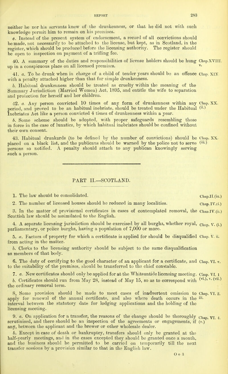 neither he nor his servants knew of the drunkenness, or that he did not with such knowledge permit him to remain on his premises. c. Instead of the present system of endorsement, a record of all convictions should be made, not necessarily to be attached to the license, but kept, as in Scotland, in the register, which should be produced before the licensing authority. The register should be open to inspection on payment of a trifling fee. 40. A summary of the duties and responsibilities of license holders should be hung Chnp.XVIII. up in a conspicuous place on all licensed premises. v- 41. a. To be drunk when in charge of a child of tender years should be an offence Chap. XIX with a penalty attached higher than that for simple drunkenness. b. Habitual drunkenness should be treated as cruelty within the meaning of the Summary Jurisdiction (Married Women) Act, 1895, and entitle the wife to separation and protection for herself and her children. 42. a. Any person convicted 10 times of any form of drunkenness within any Chap. XX, period, and proved to be an habitual inebriate, should be treated under the Habitual (■) Inebriates Act like a person convicted 4 times of drunkenness within a year. b. Some scheme should be adopted, with proper safeguards resembling those in force in the case of lunatics, by which habitual inebriates should be confined without their own consent. 43. Habitual drunkards (to be defined by the number of convictions) should be Chap. XX placed on a black list, and the publicans should be warned by the police not to serve (iii) persons so notified. A penalty should attach to any publican knowingly serving such a person. PART II.—SCOTLAND. 1. The law should be consolidated. Chap.II.(ix.) 2. The number of licensed houses should be reduced in many localities. Chap.IV.(i.) 8. In the matter of provisional certificates in cases of contemplated removal, the Chau.lV.(ii.) Scottish law should be assimilated to the English. 4. A separate licensing jurisdiction should be exercised by all burghj, whether royal, chsp. V. (i.) parliamentary, or police burghs, having a population of 7,000 or more. 5. a. Factors of property for which a certificate is applied for should be disqualified Chap. V. ii. from acting in the matter. b. Clerks to the licensing authority should be subject to the same disqualification as members of that body. 6. The duty of certifying to the good character of an applicant for a certificate, and Chap. VI. v. to the suitability of the premises, should be transferred to the chief constable. 7. a. New certificates should only be applied for at the Whitsuntide licensing meeting. Chap, VI. l b. Certificates should run from May 28, instead of May 15, so as to correspond with 'V1')' r the ordinary removal term. 8. Some provision should be made to meet cases of inadvertent omission to Chap. VI. 2. apply for renewal of the annual certificate, and also where death occurs in the interval between the statutory date for lodging applications and the holding of the licensing meeting. 9. a. On application for a transfer, the reasons of the change should be thoroughly chap. VI, 4 scrutinised, and there should be an inspection of the agreements or engagements, if (v.) any, between the applicant and the brewer or other wholesale dealer. b. Except in case of death or bankruptcy, transfers should only be granted at the half-yearly meetings, and in the cases excepted they should be granted once a month, and the business should be permitted to be carried on temporarily till the next transfer sessions by a provision similar to that in the English law. Oo3