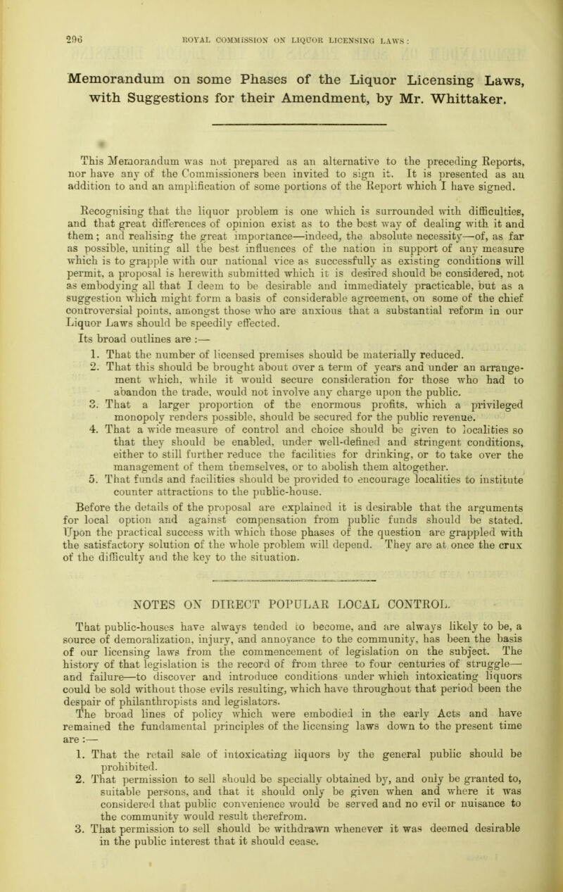 Memorandum on some Phases of the Liquor Licensing Laws, with Suggestions for their Amendment, by Mr. Whittaker. This Memorandum was not prepared as an alternative to the preceding Reports, nor have any of the Commissioners been invited to sign it. It is presented as an addition to and an amplification of some portions of the Report which I have signed. Recognising that the liquor problem is one which is surrounded with difficulties, and that great differences of opinion exist as to the best way of dealing with it and them; and realising the great importance—indeed, the absolute necessity—of, as far as possible, uniting all the best influences of the nation in support of any measure which is to grapple with our national vice as successfully as existing conditions will permit, a proposal is herewith submitted which it is desired should be considered, not as embodying all that I deem to be desirable and immediately practicable, but as a suggestion which might form a basis of considerable agreement, on some of the chief controversial points, amongst those who are anxious that a substantial reform in our Liquor Laws should be speedily effected. Its broad outlines are :— 1. That the number of licensed premises should be materially reduced. 2. That this should be brought about over a term of years and under an arrange- ment which, while it wouid secure consideration for those who had to abandon the trade, would not involve any charge upon the public. 3. That a larger proportion of the enormous profits, which a privileged monopoly renders possible, should be secured for the public revenue. 4. That a wide measure of control and choice should be given to localities so that they should be enabled, under well-defined and stringent conditions, either to still further reduce the facilities for drinking, or to take over the management of them themselves, or to abolish them altogether. 5. That funds and facilities should be provided to encourage localities to institute counter attractions to the public-house. Before the details of the proposal are explained it is desirable that the arguments for local option and against compensation from public funds should be stated. Upon the practical success with which those phases of the question are grappled with the satisfactory solution of the whole problem will depend. They are at once the crux of the difficulty and the key to the situation. NOTES OX DIRECT POPULAR LOCAL CONTROL. That public-houses have always tended co become, and are always likely to be, a source of demoralization, injury, and annoyance to the community, has been the basis of our licensing laws from the commencement of legislation on the subject. The history of that legislation is the record of from three to four centuries of struggle— and failure—to discover and introduce conditions under which intoxicating liquors could be sold without those evils resulting, which have throughout that period been the despair of philanthropists and legislators. The broad lines of policy which were embodied in the early Acts and have remained the fundamental principles of the licensing laws down to the present time are :— 1. That the retail sale of intoxicating liquors by the general public should be prohibited. 2. That permission to sell should be specially obtained by, and only be granted to, suitable persons, and that it should only be given when and where it was considered that public convenience would be served and no evil or nuisance to the community would result therefrom. 3. That permission to sell should be withdrawn whenever it was deemed desirable in the public interest that it should cease.