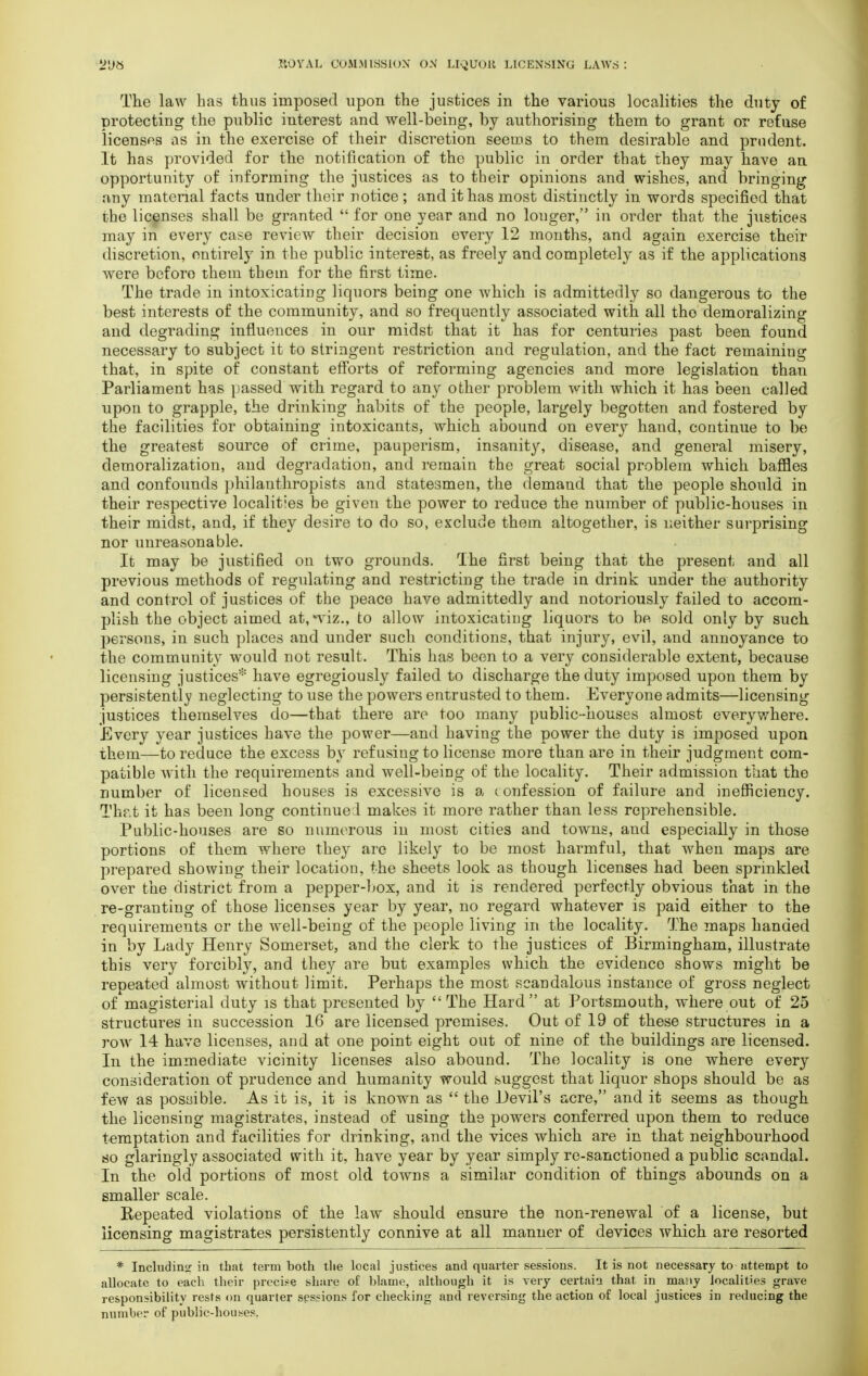 The law has thus imposed upon the justices in the various localities the duty of protecting the public interest and well-being, by authorising them to grant or refuse licenses as in the exercise of their discretion seems to them desirable and prudent. It has provided for the notification of the public in order that they may have an opportunity of informing the justices as to their opinions and wishes, and bringing any material facts under their notice ; and it has most distinctly in words specified that the licenses shall be granted  for one year and no longer, in order that the justices may in every case review their decision every 12 months, and again exercise their discretion, entirely in the public interest, as freely and completely as if the applications were beforo them thein for the first time. The trade in intoxicating liquors being one which is admittedly so dangerous to the best interests of the community, and so frequently associated with all tho demoralizing and degrading influences in our midst that it has for centuries past been found necessary to subject it to stringent restriction and regulation, and the fact remaining that, in spite of constant efforts of reforming agencies and more legislation than Parliament has passed with regard to any other problem with which it has been called upon to grapple, the drinking habits of the people, largely begotten and fostered by the facilities for obtaining intoxicants, which abound on every hand, continue to be the greatest source of crime, pauperism, insanity, disease, and general misery, demoralization, and degradation, and remain the great social problem which baffles and confounds philanthropists and statesmen, the demand that the people should in their respective localities be given the power to reduce the number of public-houses in their midst, and, if they desire to do so, exclude them altogether, is neither surprising nor unreasonable. It may be justified on two grounds. The first being that the present and all previous methods of regulating and restricting the trade in drink under the authority and control of justices of the peace have admittedly and notoriously failed to accom- plish the object aimed at,*viz., to allow intoxicating liquors to be sold only by such persons, in such places and under such conditions, that injury, evil, and annoyance to the community would not result. This has been to a very considerable extent, because licensing justices* have egregiously failed to discharge the duty imposed upon them by persistently neglecting to use the powers entrusted to them. Everyone admits—licensing justices themselves do—that there are too many public-houses almost everywhere. Every year justices have the power—and having the power the duty is imposed upon them—to reduce the excess by refusing to license more than are in their judgment com- patible Avith the requirements and well-being of the locality. Their admission that the number of licensed houses is excessive is a (onfession of failure and inefficiency. That it has been long continued makes it more rather than less reprehensible. Public-houses are so numerous in most cities and towns, and especially in those portions of them where they are likely to be most harmful, that when maps are prepared showing their location, the sheets look as though licenses had been sprinkled over the district from a pepper-box, and it is rendered perfectly obvious that in the re-granting of those licenses year by year, no regard whatever is paid either to the requirements or the well-being of the people living in the locality. The maps handed in by Lady Henry Somerset, and the clerk to the justices of Birmingham, illustrate this very forcibly, and they are but examples which the evidence shows might be reoeated almost without limit. Perhaps the most scandalous instance of gross neglect of magisterial duty is that presented by  The Hard at Portsmouth, where out of 25 structures in succession 16 are licensed premises. Out of 19 of these structures in a row 14 have licenses, and at one point eight out of nine of the buildings are licensed. In the immediate vicinity licenses also abound. The locality is one where every consideration of prudence and humanity would suggest that liquor shops should be as few as possible. As it is, it is known as  the Devil's acre, and it seems as though the licensing magistrates, instead of using the powers conferred upon them to reduce temptation and facilities for drinking, and the vices which are in that neighbourhood so glaringly associated with it, have year by year simply re-sanctioned a public scandal. In the old portions of most old towns a similar condition of things abounds on a smaller scale. Repeated violations of the law should ensure the non-renewal of a license, but licensing magistrates persistently connive at all manner of devices which are resorted * Including in that term both the local justices and quarter sessions. It is not necessary to attempt to allocate to each their precise share of blame, although it is very certain that in many localities grave responsibility rests on quarter sessions for checking and reversing the action of local justices in reducing the number of public-houses.