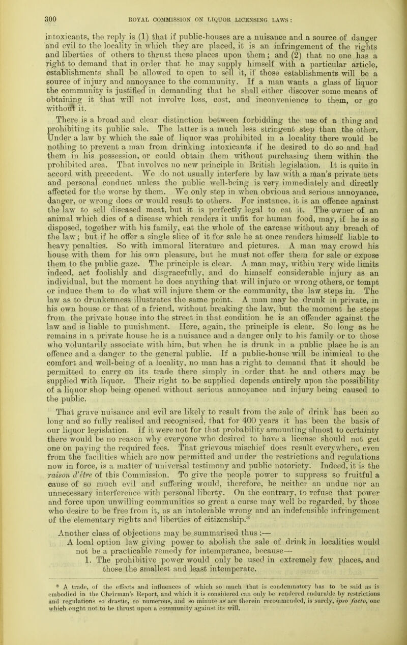 intoxicants, the reply is (1) that if public-houses are a nuisance and a source of danger and evil to the locality in which they are placed, it is an infringement of the rights and liberties of others to thrust these places upon them; and (2) that no one has a right to demand that in order that he may supply himself with a particular article, establishments shall be allowed to open to sell it, if those establishments will be a source of injury and annoyance to the community. If a man wants a glass of liquor the community is justified in demanding that he shall either discover some means of obtaining it that will not involve loss, cost, and inconvenience to them, or go without it. There is a broad and clear distinction between forbidding the use of a thing and prohibiting its public sale. The latter is a much less stringent step than the other. Under a law by which the sale of liquor was prohibited in a locality there would be nothing to prevent a man from drinking intoxicants if he desired to do so and had them in his possession, or could obtain them without purchasing them within the prohibited area. That involves no new principle in British legislation. It is quite iu accord with precedent. We do not usually interfere by law with a man's private acts and personal conduct unless the public well-being is very immediately and directly affected for the worse by them. We only step in when obvious and serious annoyance, danger, or wrong does or would result to others. For instance, it is an offence against the law to sell diseased meat, but it is perfectly legal to eat it. The owner of an animal which dies of a disease which renders it unfit for human food, may, if he is so disposed, together with his family, eat the whole of the carcase without any breach of the law; but if he offer a single slice of it for sale he at once renders himself liable to heavy penalties. So with immoral literature and pictures. A man may crowd his house with them for his own pleasure, but he must not offer them for sale or expose them to the public gaze. The principle is clear. A man may, within very wide limits indeed, act foolishly and disgracefully, and do himself considerable injury as an individual, but the moment he does anything that will, injure or wrong others, or tempt or induce them to do what will injure them or the community, the law steps in. The law as to drunkenness illustrates the same point. A man may be drunk in private, in his own house or that of a friend, without breaking the law, but the moment he steps from the private house into the street in that condition he is an offender against the law and is liable to punishment. Here, again, the principle is clear. So long as he remains in a private house he is a nuisance and a danger only to his family or to those who voluntarily associate with him, but when he is drunk in a public place ho is an offence and a danger to the general public. If a public-house will be inimical to the comfort and well-being of a locality, no man has a right to demand that it should be permitted to carry on its trade there simply in order that he and others may be supplied with liquor. Their right to be supplied depends entirely upon the possibility of a liquor shop being opened without serious annoyance and injury being caused to the public. That grave nuisance and evil are likely to result from the sale of drink has been so long and so fully realised and recognised, that for 400 years it has been the basis of our liquor legislation. If it were not for that probability amounting almost to certainty there would be no reason why everyone who desired to have a license should not get one on paying the required fees. That grievous mischief does result everywhere, even from the facilities which are now permitted and under the restrictions and regulations now in force, is a matter of universal testimony and public notoriety. Indeed, it is the raison d'etre of this Commission. To give the people power to suppress so fruitful a cause of so much evil and suffering would, therefore, be neither an undue nor an unnecessary interference with personal liberty. On the contrary, to refuse that power and force upon unwilling communities so great a curse may well be regarded., by those who desire to be free from it, as an intolerable wrong and an indefensible infringement of the elementary rights and liberties of citizenship.* Another class of objections may be summarised thus ;— A local option law giving power to abolish the sale of drink in localities would not be a practicable remedy for intemperance, because— 1. The prohibitive power would only be used in extremely few places, and those the smallest and least intemperate. * A trade, of the effects and influences of which so much that is condemnatory lias to be said as is embodied in the Chairman's Report, and which it is considered can only be rendered endurable by restrictions and regulations so drastic, so numerous, and so minute as are therein recommended, is surely, ipso facto, one which ought not to be thrust upon a community against its will,