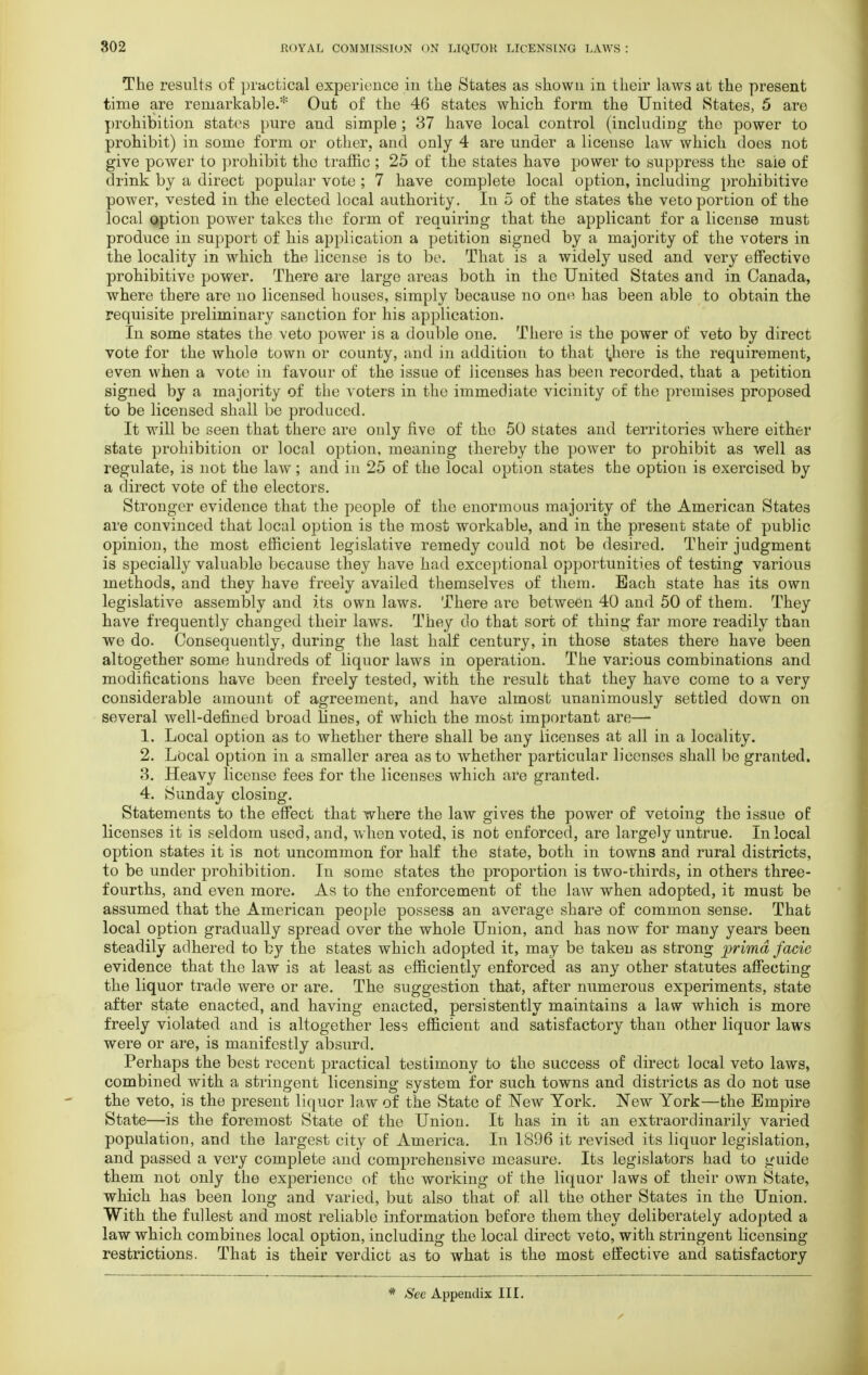 The results of practical experience in the States as shown in their laws at the present time are remarkable.* Out of the 46 states which form the United States, 5 are prohibition states pure and simple ; 37 have local control (including the power to prohibit) in some form or other, and only 4 are under a license law which does not give power to prohibit the traffic ; 25 of the states have power to suppress the saie of drink by a direct popular vote ; 7 have complete local option, including prohibitive power, vested in the elected local authority. In 5 of the states the veto portion of the local option power takes the form of requiring that the applicant for a license must produce in support of his application a petition signed by a majority of the voters in the locality in which the license is to be. That is a widely used and very effective prohibitive power. There are large areas both in the United States and in Canada, where there are no licensed houses, simply because no ono has been able to obtain the requisite preliminary sanction for his application. In some states the veto power is a double one. There is the power of veto by direct vote for the whole town or county, and in addition to that Inhere is the requirement, even when a vote in favour of the issue of licenses has been recorded, that a petition signed by a majority of the voters in the immediate vicinity of the premises proposed to be licensed shall be produced. It will be seen that there are only five of tho 50 states and territories where either state prohibition or local option, meaning thereby the power to prohibit as well as regulate, is not the law; and in 25 of the local option states the option is exercised by a direct vote of the electors. Stronger evidence that the people of the enormous majority of the American States are convinced that local option is the most workable, and in the present state of public opinion, the most efficient legislative remedy could not be desired. Their judgment is specially valuable because they have had exceptional opportunities of testing various methods, and they have freely availed themselves of them. Each state has its own legislative assembly and its own laws. There are between 40 and 50 of them. They have frequently changed their laws. They do that sort of thing far more readily than we do. Consequently, during the last half century, in those states there have been altogether some hundreds of liquor laws in operation. The various combinations and modifications have been freely tested, with the result that they have come to a very considerable amount of agreement, and have almost unanimously settled down on several well-defined broad lines, of which the most important are— 1. Local option as to whether there shall be any licenses at all in a locality. 2. Local option in a smaller area as to whether particular licenses shall be granted. 3. Heavy license fees for the licenses which are granted. 4. Sunday closing. Statements to the effect that where the law gives the power of vetoing the issue of licenses it is seldom used, and, when voted, is not enforced, are largely untrue. In local option states it is not uncommon for half the state, both in towns and rural districts, to be under prohibition. In some states the proportion is two-thirds, in others three- fourths, and even more. As to the enforcement of the law when adopted, it must be assumed that the American people possess an average share of common sense. That local option gradually spread over the whole Union, and has now for many years been steadily adhered to by the states which adopted it, may be taken as strong prima facie evidence that the law is at least as efficiently enforced as any other statutes affecting the liquor trade were or are. The suggestion that, after numerous experiments, state after state enacted, and having enacted, persistently maintains a law which is more freely violated and is altogether less efficient and satisfactory than other liquor laws were or are, is manifestly absurd. Perhaps the best recent practical testimony to the success of direct local veto laws, combined with a stringent licensing system for such towns and districts as do not use the veto, is the present liquor law of the State of New York. New York—the Empire State—is the foremost State of the Union. It has in it an extraordinarily varied population, and the largest city of America. In 1896 it revised its liquor legislation, and passed a very complete and comprehensive measure. Its legislators had to guide them not only the experience of the working of the liquor laws of their own State, which has been long and varied, but also that of all the other States in the Union. With the fullest and most reliable information before them they deliberately adopted a law which combines local option, including the local direct veto, with stringent licensing restrictions. That is their verdict as to what is the most effective and satisfactory * See Appendix III.