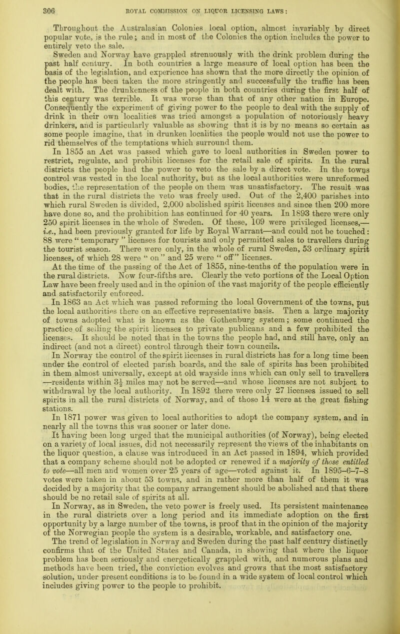 Throughout the Australasian Colonies local option, almost invariably by direct popular vote, is the rule; and in most of the Colonies the option includes the power to entirely veto the sale. Sweden and Norway have grappled strenuously with the drink problem during the past half century. In both countries a large measure of local option has been the basis of the legislation, and experience has shown that the more directly the opinion of the people has been taken the more stringently and successfully the traffic has been dealt with. The drunkenness of the people in both countries during the first half of this century was terrible. It wa3 worse than that of any other nation in Europe. Consequently the experiment of giving power to the people to deal with the supply of drink in their own localities was tried amongst a population of notoriously heavy drinkers, and is particularly valuable as showing that it is by no means so certain as some people imagine, that in drunken localities the people would not use the power to rid themselves of the temptations which surround them. In 1855 an Act was passed which gave to local authorities in Sweden power to restrict, regulate, and prohibit, licenses for the retail sale of spirits. In the rural districts the people had the power to veto the sale by a direct vote. In the towns control was vested in the local authority, but as the local authorities were unreformed bodies, the representation of the people on them was unsatisfactory. The result was that in the rural districts the veto was freely used. Out of the 2,400 parishes into which rural Sweden is divided, 2,000 abolished spirit licenses and since then 200 more have done so, and the prohibition has continued for 40 years. In 1893 there were only 250 spirit licenses in the whole of Sweden. Of these, 109 were privileged licenses,— i.e., had been previously granted for life by Royal Warrant—and could not be touched : 88 were  temporary  licenses for tourists and only permitted sales to travellers during the tourist season. There were only, in the whole of rural Sweden, 53 ordinary spirit licenses, of which 28 were  on and 25 were  off licenses. At the time of the passing of the Act of 1855, nine-tenths of the population were in the rural districts. Now four-fifths are. Clearly the veto portions of the Local Option Law have been freely used and in the opinion of the vast majority of the people efficiently and satisfactorily enforced. In 1863 an Act which was passed reforming the local Government of the towns, put the local authorities there on an effective representative basis. Then a large majority of towns adopted what is known as the Gothenburg system; some continued the practice of selling the spirit licenses to private publicans and a few prohibited the licenses. It should be noted that in the towns the people had, and still have, only an indirect (and not a direct) control through their town councils. In Norway the control of the spirit licenses in rural districts has for a long time been under the control of elected parish boards, and the sale of spirits has been prohibited in them almost universally, except at old wayside inns which can only sell to travellers —residents within 3-| miles may not be served—and whose licenses are not subject to withdrawal by the local authority. In 1892 there were only 27 licenses issued to sell spirits in all the rural districts of Norway, and of those 14 were at the great fishing stations. In 1871 power was given to local authorities to adopt the company system, and in nearly all the towns this was sooner or later done. It having been long urged that the municipal authorities (of Norway), being elected on a variety of local issues, did not necessarily represent the views of the inhabitants on the liquor question, a clause was introduced in an Act passed in 1894, which provided that a company scheme should not be adopted or renewed if a majority of those entitled to vote—all men and women over 25 years of age—voted against it. In 1895-6-7-8 votes were taken in about 53 towns, and in rather more than half of them it was decided by a majority that the company arrangement should be abolished and that there should be no retail sale of spirits at all. In Norway, as in Sweden, the veto power is freely used. Its persistent maintenance in the rural districts over a long period and its immediate adoption on the first opportunity by a large number of the towns, is proof that in the opinion of the majority of the Norwegian people the system is a desirable, workable, and satisfactory one. The trend of legislation in Norway and Sweden during the past half century distinctly confirms that of the United States and Canada, m showing that where the liquor problem has been seriously and energetically grappled with, and numerous plans and methods have been tried, the conviction evolves and grows that the most satisfactory solution, under present conditions is to be found in a wide system of local control which includes giving power to the people to prohibit.