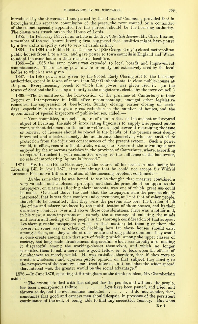 introduced by the Government and passed by the House of Commons, provided that in boroughs with a separate commission of the peace, the town council, or a committee of the council specially appointed for the purpose, should be the licensing authority. The clause was struck out in the House of Lords. 1855.—In February 1855, in an article in the North British Review, Mr. Chas. Buxton, a member of the well-known brewing firm, suggested that localities might have power by a five-sixths majority vote to veto all drink selling. 1864. —In 1864 the Public House Closing Act (Sir George Grey's) closed metropolitan public-houses from 1 to 4 a.m., and gave power to town councils in England and Wales to adopt the same hours in their respective localities. 1865. —In 1865 the same power was extended to local boards and improvement commissioners. These closing powers were promptly and extensively used by the local bodies to which it was given. 1887.—In 1887 power was given by the Scotch Early Closing Act to the licensing authorities, except in towns of more than 50,000 inhabitants, to close public-houses at 10 p.m. Every licensing bench to which this power was given used it. (In the towns of Scotland the licensing authority is the magistrates elected by the town council.) 1869.—The Committee of the Convocation of the province of Canterbury in their Report on Intemperance in 1869, after recommending, amongst other legislative remedies, the suppression of beerhouses, Sunday closing, earlier closing on week- days, especially on Saturdays, a great reduction in the number of houses, and the appointment of special inspectors of public-houses, added:—  Your committee, in conclusion, are of opinion that as the ancient and avowed object of licensing the sale of intoxicating liquors is to supply a supposed public want, without detriment to the public welfare, a legal power of restraining the issue or renewal of licenses should be placed in the hands of the persons most deeply interested and affected, namely, the inhabitants themselves, who are entitled to protection from the injurious consequences of the present system. Such a power would, in effect, secure to the districts, willing to exercise it, the advantages now enjoyed by the numerous parishes in the province of Canterbury, where, according to reports furnished to your committee, owing to the influence of the landowner, no sale of intoxicating liquors is licensed. 1871.—Mr. Bruce (Home Secretary) in the course of his speech in introducing his Licensing Bill in April 1871, after explaining that he could not accept Sir Wilfrid Lawson's Permissive Bill as a solution of the licensing problem, continued:—  At the same time he was bound to say he thought that measure contained a very valuable and wholesome principle, and that the principle of an appeal to the ratepayers, on matters affecting their interests, was one of which great use could be made. Over and above the fact that the ratepayers were the persons chiefly interested, that it was their comfort and convenience, and not that of other people, that should be consulted ; that they were the persons who bore the burden of all the crime and misery produced by the multiplication of those houses, and by their disorderly conduct; over and above those considerations, there was another and, in bis view, a most important one, namely, the advantage of enlisting the minds and hearts and feelings of the people in the thorough consideration of that subject. Let them give the ratepayers a voice in that matter; let them give them the power, in some way or other, of deciding how far those houses should exist amongst them, and they would at once create a strong public opinion—they would at once create among them that sort of feeling which, among the upper classes of society, had long made drunkenness disgraceful, which was rapidly also making it disgraceful among the working-classes themselves, and which no longer permitted them to call a mere sot a good fellow, or to look upon the offence of drunkenness as merely venial. He was satisfied, therefore, that if they were to create a wholesome and vigorous public opinion on that subject, they must give the ratepayers of the country some direct interest in it, and that the wider spread that interest was, the greater would be the social advantage. 1876.—In June 1876, speaking at Birmingham on the drink problem, Mr. Chamberlain said:—  The attempt to deal with this subject for the people, and without the people, has been a conspicuous failure .... Acts have been passed, and tried, and thrown aside, and the evil remains unabated .... I do not wonder, then, sometimes that good and earnest men should despair, in presence of the persistent continuance of the evil, of being able to find any successful remody. But when