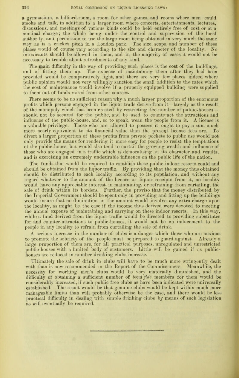 a gymnasium, a billiard-room, a room for other games, and rooms where men could smoke and talk, in addition to a larger room where concerts, entertainments, lectures, discussions, and meetings of various kinds could be held entirely free of cost or at a nominal charge; the whole being under the control and supervision of the local authority, ana permission to use the large room being obtained in very much the same way as is a cricket pitch in a London park. The size, scope, and number of these places would of course vary according to the size and character of the locality. No intoxicants should be allowed in them, and in the majority of cases it would not be necessary to trouble about refreshments of any kind. The main difficulty in the way of providing such places is the cost of the buildings, and of fitting them up. The expense of maintaining them after they had been provided would be comparatively light, and there are very few places indeed where public opinion would not very willingly sanction the small addition to the rates which the cost of maintenance would involve if a properly equipped building were supplied to them out of funds raised from other sources. There seems to be no sufficient reason why a much larger proportion of the enormou3 profits which persons engaged in the liquor trade derive from it—largely as the result of the monopoly which has been created by restricting the number of public-houses— should not be secured for the public, and be used to counte:act the attractions and influence of the public-house, and, so to speak, wean the people from it. A license is a valuable privilege. Those who are allowed to possess it ought to pay a sum much more nearly equivalent to its financial value than the present license fees are. To divert a larger proportion of these profits from private pockets to public use would not only provide the means for rendering it more easy for people to resist the temptations of the public-house, but would also tend to curtail the growing wealth and influence of those who are engaged in a traffic which is demoralising in its character and results, and is exercising an extremely undesirable influence on the public life of the nation. The funds that would be required to establish these public indoor resorts could and should be obtained from the liquor traffic. By providing that the money thus obtained should be distributed to each locality according to its population, and without any regard whatever to the amount of the license or liquor receipts from it, no locality would have any appreciable interest in maintaining, or refraining from curtailing, the sale of drink within its borders. Further, the proviso that the money distributed by the Imperial Government should be spent only in providing and fitting up the buildings would insure that no diminution in the amount would involve any extra charge upon the locality, as might be the case if the income thus derived were devoted to meeting the annual expense of maintaining and carrying on these indoor resorts. In this way, while a fund derived from the liquor traffic would be directed to providing substitutes for and counter-attractions to public-houses, it would not be an inducement to the people in any locality to refrain from curtailing the sale of drink. A serious increase in the number of clubs is a danger which those who are anxious to promote the sobriety of the people must be prepared to guard against. Already a large proportion of them are, for all practical purposes, unregulated and unrestricted public-houses with a limited body of customers. Little will be gained if as public- houses are reduced in number drinking clubs increase. Ultimately the sale of drink in clubs will have to be much more stringently dealt with than is now recommended in the Report of the Commissioners. Meanwhile, the necessity for working men's clubs would be very materially diminished, and the difficulty of obtaining a sufficient number of bond fide members for them would be considerably increased, if such public free clubs as have been indicated were universally established. The result would be that genuine clubs would be kept within much more manageable limits than will probably otherwise be the case, and there would be less practical difficulty in dealing with simple drinking clubs by means of such legislation as will eventually be required.