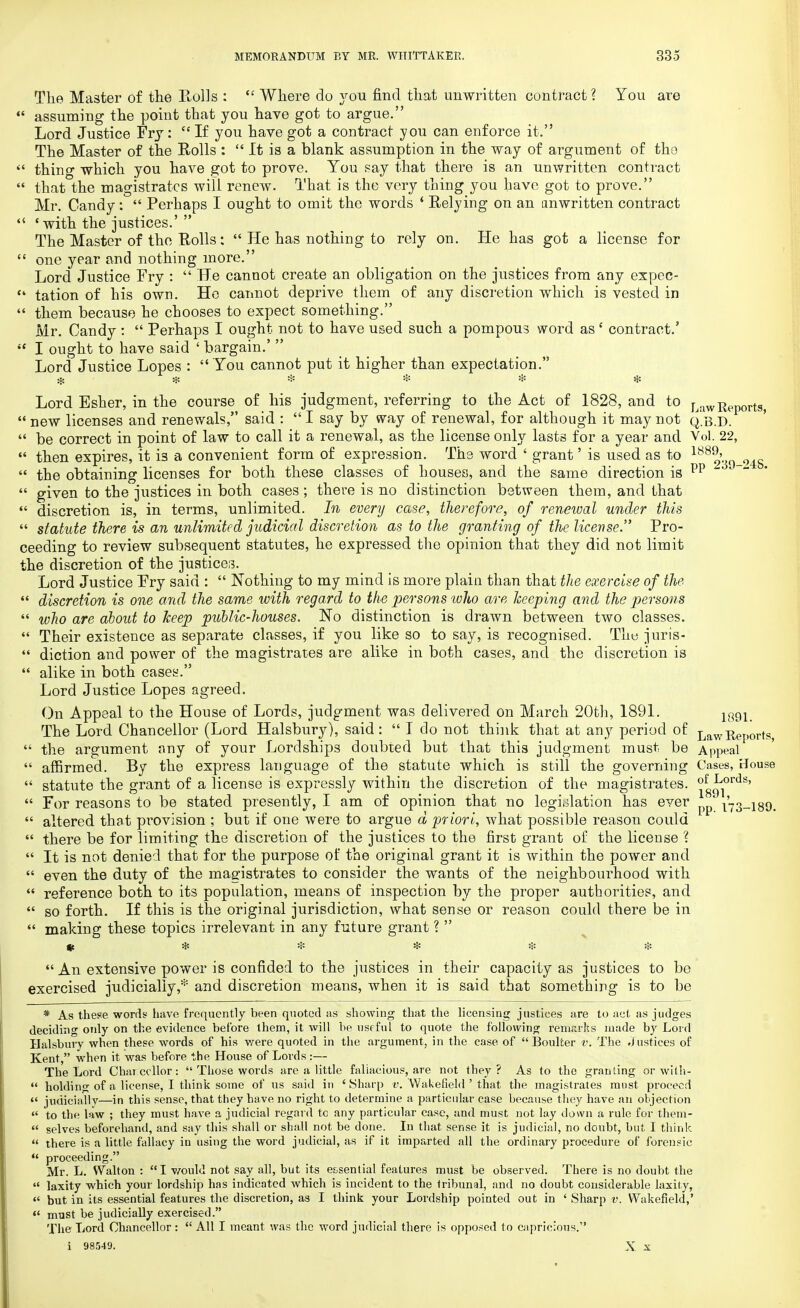 The Master of the Rolls :  Where do you find that unwritten contract? You are  assuming the point that you have got to argue. Lord Justice Fry: c< If you have got a contract 37ou can enforce it. The Master of the Rolls :  It is a blank assumption in the way of argument of tho  thine which you have got to prove. You say that there is an unwritten contract  that the magistrates will renew. That is the very thing you have got to prove. Mr. Candy:  Perhaps I ought to omit the words 4 Relying on an unwritten contract 4< 'with the justices.'  The Master of the Rolls:  He has nothing to rely on. He has got a license for  one year and nothing more. Lord Justice Fry :  He cannot create an obligation on the justices from any expec-  tation of his own. He cannot deprive them of any discretion which is vested in  them because he chooses to expect something. Mr. Candy :  Perhaps I ought not to have used such a pompous word as' contract.5  I ought to have said ' bargain.'  Lord Justice Lopes :  You cannot put it higher than expectation. % * * * * * Lord Esher, in the course of his judgment, referring to the Act of 1828, and to LawReportg>  new licenses and renewals, said :  I say by way of renewal, for although it may not q.b.D.  be correct in point of law to call it a renewal, as the license only lasts for a year and Vol. 22,  then expires, it i3 a convenient form of expression. The word ' grant' is used as to 1882'30 o48 « the obtaining licenses for both these classes of houses, and the same direction is pp  K'  given to the justices in both cases ; there is no distinction between them, and that  discretion is, in terms, unlimited. In every case, therefore, of renewal under this  statute there is an unlimited judicial discretion as to the granting of the license. Pro- ceeding to review subsequent statutes, he expressed the opinion that they did not limit the discretion of the justices. Lord Justice Fry said :  Nothing to my mind is more plain than that the exercise of the  discretion is one and the same with regard to the persons who are keeping and the persons  who are about to keep public-houses. No distinction is drawn between two classes.  Their existence as separate classes, if you like so to say, is recognised. Thy juris-  diction and power of the magistrates are alike in both cases, and the discretion is  alike in both cases. Lord Justice Lopes agreed. On Appeal to the House of Lords, judgment was delivered on March 20th, 1891. 189L The Lord Chancellor (Lord Halsbury), said:  I do not think that at any period of ^awEeports,  the argument any of your Lordships doubted but that this judgment must be Appeal  affirmed. By the express language of the statute which is still the governing Cases, House  statute the grant of a license is expressly within the discretion of the magistrates. j8^0lds'  For reasons to be stated presently, I am of opinion that no legislation has ever 173-189.  altered that provision ; but if one were to argue d priori, what possible reason could  there be for limiting the discretion of the justices to the first grant of the license ?  It is not denied that for the purpose of the original grant it is within the power and  even the duty of the magistrates to consider the wants of the neighbourhood with  reference both to its population, means of inspection by the proper authorities, and  so forth. If this is the original jurisdiction, what sense or reason could there be in  making these topics irrelevant in any future grant ?  & * * * * *  An extensive power is confided to the justices in their capacity as justices to be exercised judicially,* and discretion means, when it is said that something is to be * As these wonts have frequently been quoted as showing that the licensing justices are to act as judges deciding only on the evidence before them, it will be useful to quote the following remarks made by Lord Halsbury when these words of his were quoted in the argument, in the case of Boulter v. The Justices of Kent, when it was before the House of Lords :— The Lord Charccllor:  Those words are a little fallacious, are not they? As to the granting Or with-  holding of a license, I think some of us said in 'Sharp v. Wakefield ' that the magistrates must proceed  judicially—in this sense, that they have no right to determine a particular case because they have an objection  to the law ; they must have a judicial regard to any particular case, and must not lay down a rule for them- « selves beforehand, and say this shall or shall not be done. In that sense it is judicial, no doubt, but I think  there is a little fallacy in using the word judicial, as if it imparted all the ordinary procedure of forensic  proceeding. Mr. L. Walton : I would not say all, but its essential features must be observed. There is no doubt the  laxity which your lordship has indicated which is incident to the tribunal, and no doubt considerable laxity, « but in its essential features the discretion, as I think your Lordship pointed out in ' Sharp v. Wakefield,'  must be judicially exercised. The Lord Chancellor:  All I meant was the word judicial there is opposed to capricious. i 98549. X X