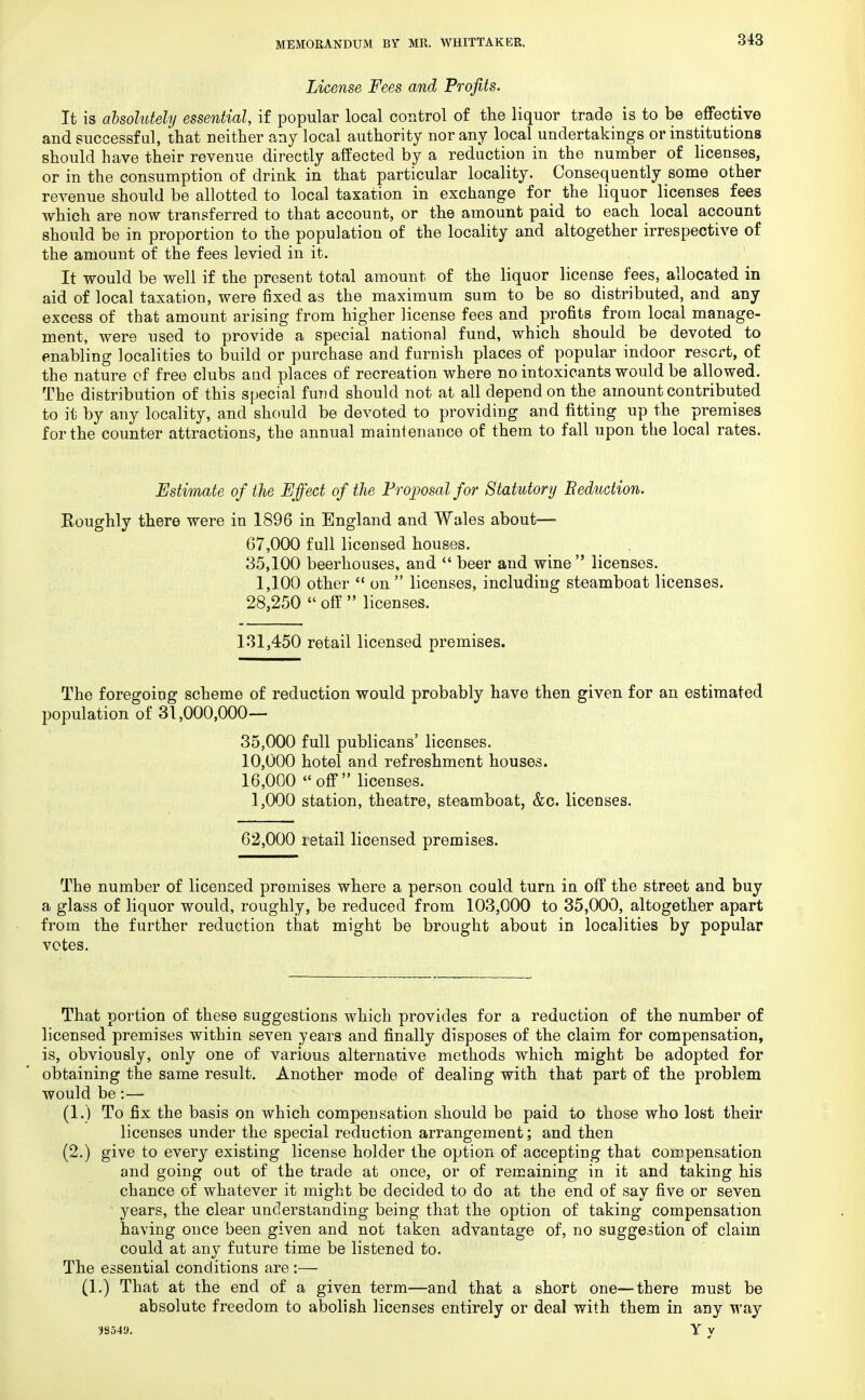 License Fees and Profits. It is absolutely essential, if popular local control of the liquor trade is to be effective and successful, that neither any local authority nor any local undertakings or institutions should have their revenue directly affected by a reduction in the number of licenses, or in the consumption of drink in that particular locality. Consequently some other revenue should be allotted to local taxation in exchange for the liquor licenses fees which are now transferred to that account, or the amount paid to each local account should be in proportion to the population of the locality and altogether irrespective of the amount of the fees levied in it. It would be well if the present total amount of the liquor license fees, allocated in aid of local taxation, were fixed as the maximum sum to be so distributed, and any excess of that amount arising from higher license fees and profits from local manage- ment, were used to provide a special national fund, which should be devoted to enabling localities to build or purchase and furnish places of popular indoor resort, of the nature of free clubs aud places of recreation where no intoxicants would be allowed. The distribution of this special fund should not at all depend on the amount contributed to it by any locality, and should be devoted to providing and fitting up the premises for the counter attractions, the annual maintenance of them to fall upon the local rates. Estimate of the Effect of the Proposal for Statutory Seduction. Roughly there were in 1896 in England and Wales about—- 67,000 full licensed houses. 35,100 beerhouses, and  beer and wine licenses. 1,100 other  on  licenses, including steamboat licenses. 28,250  off  licenses. 131,450 retail licensed premises. The foregoing scheme of reduction would probably have then given for an estimated population of 31,000,000— 35,000 full publicans' licenses. 10,000 hotel and refreshment houses. 16,000 « off licenses. 1,000 station, theatre, steamboat, &c. licenses. 62,000 retail licensed premises. The number of licenced premises where a person could turn in off the street and buy a glass of liquor would, roughly, be reduced from 103,000 to 35,000, altogether apart from the further reduction that might be brought about in localities by popular votes. That portion of these suggestions which provides for a reduction of the number of licensed premises within seven years and finally disposes of the claim for compensation, is, obviously, only one of various alternative methods which might be adopted for obtaining the same result. Another mode of dealing with that part of the problem would be:— (1.) To fix the basis on which compensation should be paid to those who lost their licenses under the special reduction arrangement; and then (2.) give to every existing license holder the option of accepting that compensation and going out of the trade at once, or of remaining in it and taking his chance of whatever it might be decided to do at the end of say five or seven years, the clear understanding being that the option of taking compensation having once been given and not taken advantage of, no suggestion of claim could at any future time be listened to. The essential conditions are :— (1.) That at the end of a given term—and that a short one—there must be absolute freedom to abolish licenses entirely or deal with them in any way