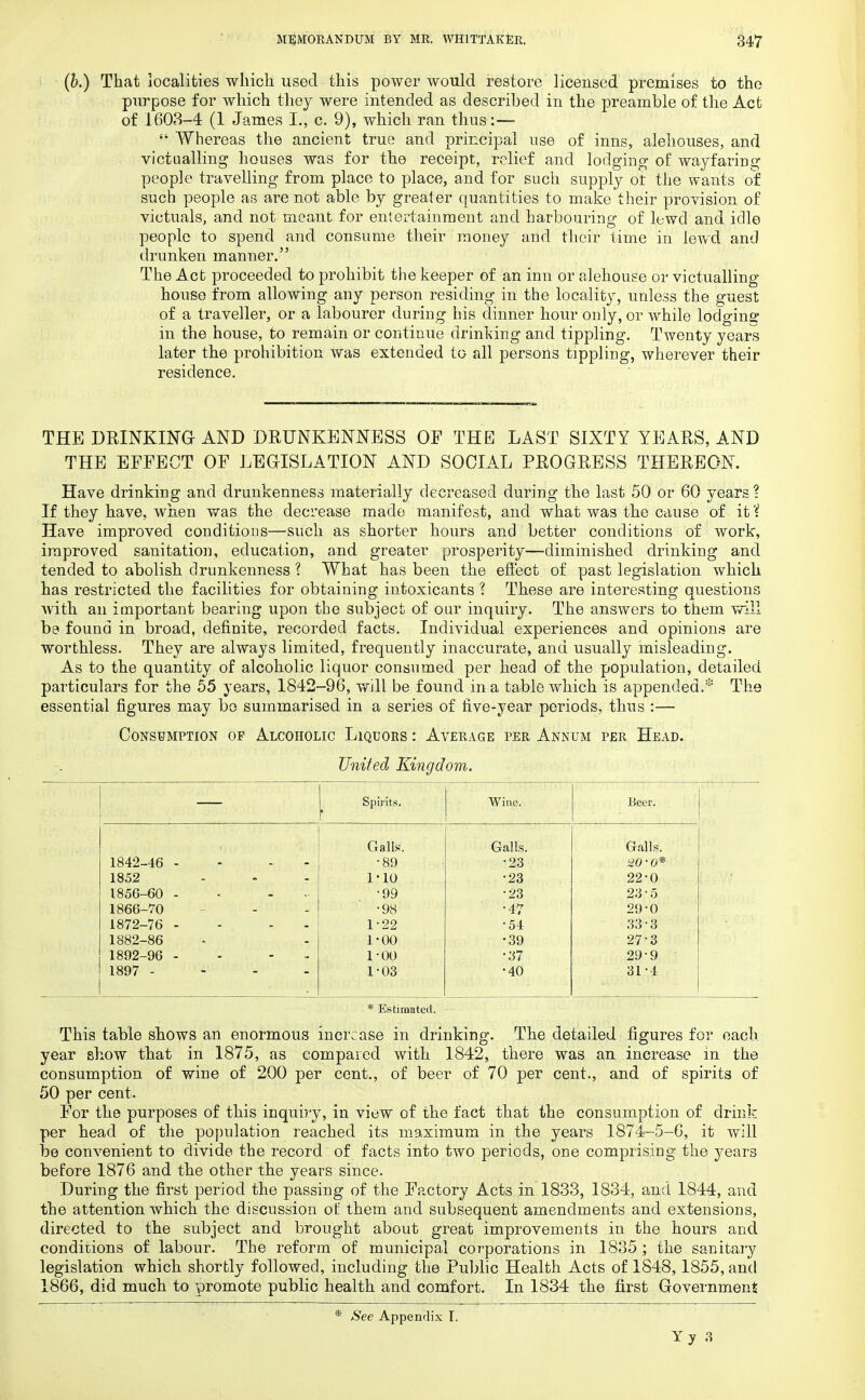 (5.) That localities which used this power would restore licensed premises to the purpose for which they were intended as described in the preamble of the Act of 1603-4 (1 James I., c. 9), which ran thus:—■  'Whereas the ancient true and principal use of inns, alehouses, and victualling houses was for the receipt, relief and lodging of wayfaring people travelling from place to place, and for such supply ot the wants of such people as are not able by greater quantities to make their provision of victuals, and not meant for entertainment and harbouring of lewd and idle people to spend and consume their money and their time in lewd and drunken manner. The Act proceeded to prohibit the keeper of an inn or alehouse or victualling house from allowing any person residing in the locality, unless the guest of a traveller, or a labourer during his dinner hour only, or while lodging in the house, to remain or continue drinking and tippling. Twenty years later the prohibition was extended to all persons tippling, wherever their residence. THE DRINKING AND DRUNKENNESS OF THE LAST SIXTY YEARS, AND THE EFFECT OF LEGISLATION AND SOCIAL PROGRESS THEREON. Have drinking and drunkenness materially decreased during the last 50 or 60 years ? If they have, when was the decrease made manifest, and what was the cause of it'i Have improved conditions—such as shorter hours and better conditions of work, improved sanitation, education, and greater prosperity—diminished drinking and tended to abolish drunkenness ? What has been the effect of past legislation which has restricted the facilities for obtaining intoxicants ? These are interesting questions with an important bearing upon the subject of our inquiry. The answers to them will be found in broad, definite, recorded facts. Individual experiences and opinions are worthless. They are always limited, frequently inaccurate, and usually misleading. As to the quantity of alcoholic liquor consumed per head of the population, detailed particulars for the 55 years, 1842-96, will be found in a table which is appended.* The essential figures may be summarised in a series of five-year periods, thus :— Consumption op Alcoholic Liquors : Average per Annum per Head. United Kingdom. | Spirits. Wine. Beer. Galls. Galls. Galls. 1842-46 - - •89 •23 WO* 1852 1-10 •23 22-0 1856-60 - ... •99 •23 23-5 1866-70 •98 •47 29-0 1872-76 - - 1-22 •54 33-3 1882-86 1-00 •39 27-3 1892-96 - - 1-00 •37 29-9 1897 .... 1-03 •40 31-4 * Estimated. This table shows an enormous increase in drinking. The detailed figures for each year show that in 1875, as compared with 1842, there was an increase in the consumption of wine of 200 per cent., of beer of 70 per cent., and of spirits of 50 per cent. For the purposes of this inquiry, in view of the fact that the consumption of drink per head of the population reached its maximum in the years 1874-5-6, it will be convenient to divide the record of facts into two periods, one comprising the years before 1876 and the other the years since. During the first period the passing of the Factory Acts in 1833, 1834, and 1844, and the attention which the discussion of them and subsequent amendments and extensions, directed to the subject and brought about great improvements in the hours and conditions of labour. The reform of municipal corporations in 1835 ; the sanitary legislation which shortly followed, including the Public Health Acts of 1848, 1855, and 1866, did much to promote public health and comfort. In 1834 the first Government See Appendix I.