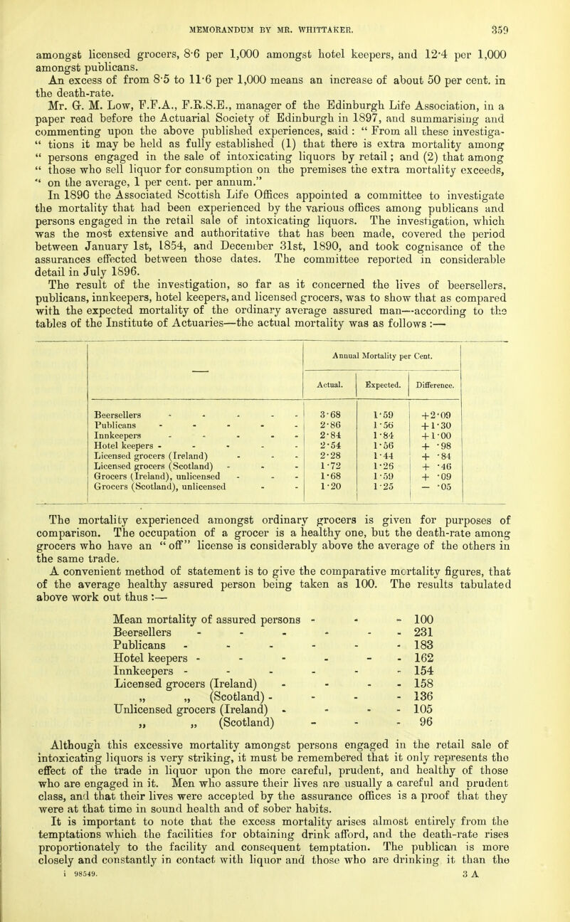 amongst licensed grocers, 8*6 per 1,000 amongst hotel keepers, and 12*4 per 1,000 amongst publicans. An excess of from 8*5 to 11*6 per 1,000 means an increase of about 50 per cent, in the death-rate. Mr. Gr. M. Low, F.F.A., F.K.S.E., manager of the Edinburgh Life Association, in a paper read before the Actuarial Society of Edinburgh in 1897, and summarising and commenting upon the above published experiences, said :  From all these investiga-  tions it may be held as fully established (1) that there is extra mortality among  persons engaged in the sale of intoxicating liquors by retail; and (2) that among  those who sell liquor for consumption on the premises the extra mortality exceeds,  on the average, 1 per cent, per annum. In 1890 the Associated Scottish Life Offices appointed a committee to investigate the mortality that had been experienced by the various offices among publicans and persons engaged in the retail sale of intoxicating liquors. The investigation, which was the most extensive and authoritative that has been made, covered the period between January 1st, L854, and December 31st, 1890, and took cognisance of the assurances effected between those dates. The committee reported in considerable detail in July 1896. The result of the investigation, so far as it concerned the lives of beersellers, publicans, innkeepers, hotel keepers, and licensed grocers, was to show that as compared with the expected mortality of the ordinary average assured man—according to the tables of the Institute of Actuaries—the actual mortality was as follows :— Annual Mortality per Cent. Actual. Expected. Difference. Beersellers - - - 3-68 1'59 + 2'09 Publicans ..... 2-86 156 + 1-30 Innkeepers - - • - 2-84 1-84 + 1-00 Hotel keepers - - - - - 2-54 1-56 + -98 Licensed grocers (Ireland) - * 2-28 1-44 + -84 Licensed grocers (Scotland) - 1-72 1-26 + -46 Grocers (Ireland), unlicensed - - 1-68 1-59 + -09 Grocers (Scotland), unlicensed 1-20 1-25 - -05 The mortality experienced amongst ordinary grocers is given for purposes of comparison. The occupation of a grocer is a healthy one, but the death-rate among grocers who have an off license is considerably above the average of the others in the same trade. A convenient method of statement is to give the comparative mortality figures, that of the average healthy assured person being taken as 100. The results tabulated above work out thus :— Mean mortality of assured persons - - 100 Beersellers - - 231 Publicans - - 183 Hotel keepers - - 162 Innkeepers - - 154 Licensed grocers (Ireland) - 158 „ „ (Scotland) - - 136 Unlicensed grocers (Ireland) - - 105 „ „ (Scotland) - 96 Although this excessive mortality amongst persons engaged in the retail sale of intoxicating liquors is very striking, it must be remembered that it only represents the effect of the trade in liquor upon the more careful, prudent, and healthy of those who are engaged in it. Men who assure their lives are usually a careful and prudent class, and that their lives were accepted by the assurance offices is a proof that they were at that time in sound health and of sober habits. It is important to note that the excess mortality arises almost entirely from the temptations which the facilities for obtaining drink afford, and the death-rate rises proportionately to the facility and consequent temptation. The publican is more closely and constantly in contact with liquor and those who are drinking it than the i 98549. 3 A