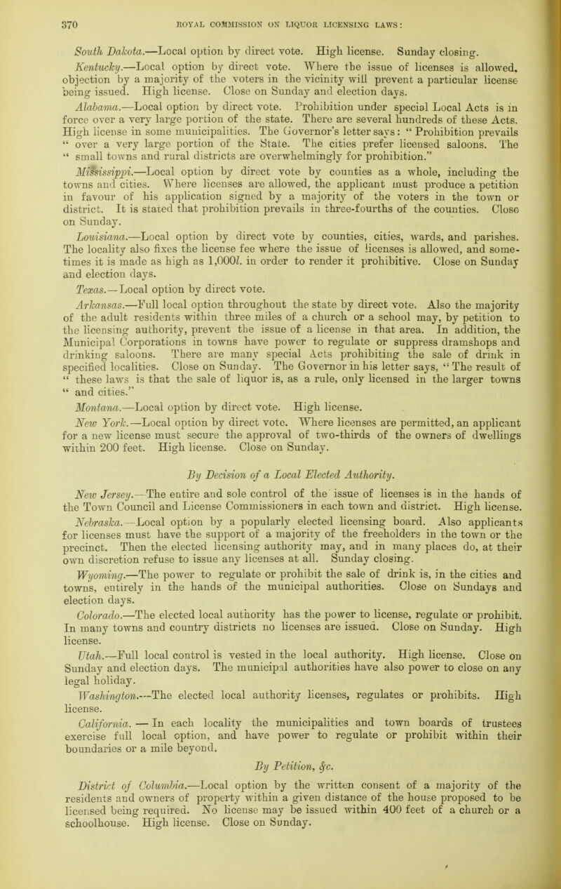 South Dakota.—Local option by direct vote. High license. Sunday closing. Kentucky.—Local option by direct vote. Where the issue of licenses is allowed, objection by a majority of the voters in the vicinity will prevent a particular license being issued. High license. Close on Sunday and election days. Alabama.—Local option by direct vote. Prohibition under special Local Acts is in force over a very large portion of the state. There are several hundreds of these Acts. High license in some municipalities. The Governor's letter says:  Prohibition prevails  over a very large portion of the State. The cities prefer licensed saloons. The  small towns and rural districts are overwhelmingly for prohibition. Mississippi.—Local option by direct vote by counties as a whole, including the towns and cities. Where licenses are allowed, the applicant must produce a petition in favour of his application signed by a majority of the voters in the town or district. It is stated that prohibition prevails in three-fourths of the counties. Close on Sunday. Louisiana.—Local option by direct vote by counties, cities, wards, and parishes. The locality also fixes the license fee where the issue of licenses is allowed, and some- times it is made as high as 1,000Z. in order to render it prohibitive. Close on Sunday and election days. Texas. — Local option by direct vote. Arkansas.—Full local option throughout the state by direct vote. Also the majority of the adult residents within three miles of a church or a school may, by petition to the licensing authority, prevent the issue of a license in that area. In addition, the Municipal Corporations in towns have power to regulate or suppress dramshops and drinking saloons. There are many special A.cts prohibiting the sale of drmk in specified localities. Close on Sunday. The Governor in his letter says,  The result of  these laws is that the sale of liquor is, as a rule, only licensed in the larger towns  and cities. Montana.—Local option by direct vote. High license. Neiv York.—Local option by direct vote. Where licenses are permitted, an applicant for a new license must secure the approval of two-thirds of the owners of dwellings within 200 feet. High license. Close on Sunday. By Decision of a Local Elected Authority. New Jersey.—The entire and sole control of the issue of licenses is in the hands of the Town Council and License Commissioners in each town and district. High license. Nebraska.—Local option by a popularly elected licensing board. Also applicants for licenses must have the support of a majority of the freeholders in the town or the precinct. Then the elected licensing authority may, and in many places do, at their own discretion refuse to issue any licenses at all. Sunday closing. Wyoming.—The power to regulate or prohibit the sale of drink is, in the cities and towns, entirely in the hands of the municipal authorities. Close on Sundays and election days. Colorado.—The elected local authority has the power to license, regulate or prohibit. In many towns and country districts no licenses are issued. Close on Sunday. High license. Utah.—Full local control is vested in the local authority. High license. Close on Sunday and election days. The municipal authorities have also power to close on any legal holiday. Washington.—The elected local authority licenses, regulates or prohibits. High license. California. — In each locality the municipalities and town boards of trustees exercise full local option, and have power to regulate or prohibit within their boundaries or a mile beyond. By Petition, $c. District of Columbia.—Local option by the written consent of a majority of the/ residents and owners of property within a given distance of the house proposed to be licensed being required. No license may be issued within 400 feet of a church or a schoolhouse. High license. Close on Sunday.