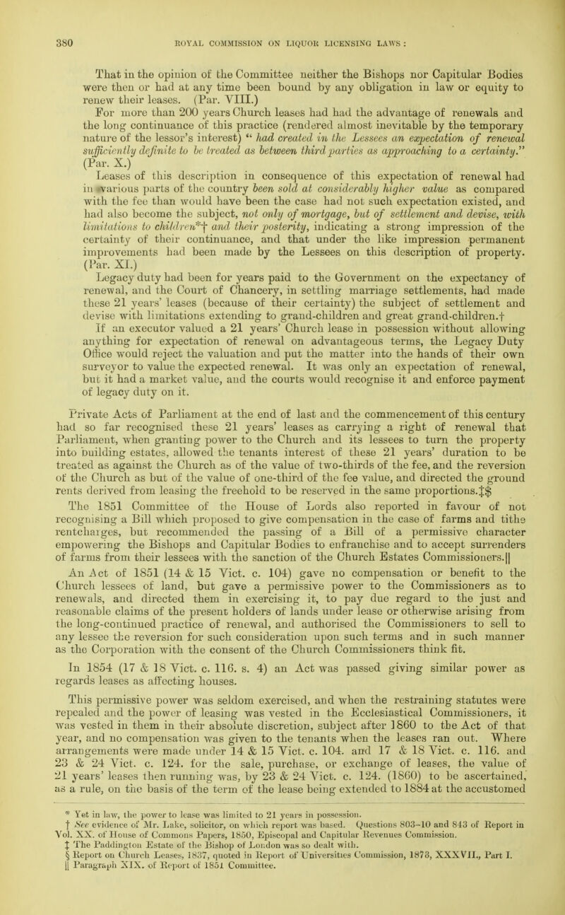 That in the opinion of the Committee neither the Bishops nor Capitular Bodies were then or had at any time been bound by any obligation in law or equity to renew their leases. (Par. VIII.) For more than 200 years Church leases had had the advantage of renewals and the long continuance of this practice (rendered almost inevitable by the temporary nature of the lessor's interest)  had created in the Lessees an expectation of renewal sufficiently definite to be treated as between third parties as approaching to a certainty. (Par. X.) Leases of this description in consequence of this expectation of renewal had in ^various parts of the country been sold at considerably higher value as compared with the fee than would have been the case had not such expectation existed, and had also become the subject, not only of mortgage, but of settlement and devise, with limitations to children,*^ and their posterity, indicating a strong impression of the certainty of their continuance, and that under the like impression permanent improvements had been made by the Lessees on this description of property. (Par. XL) Legacy duty had been for years paid to the Government on the expectancy of renewal, and the Court of Chancery, in settling marriage settlements, had made these 21 years' leases (because of their certainty) the subject of settlement and devise with limitations extending to grand-children and great grand-children.f If an executor valued a 21 years' Church lease in possession without allowing anything for expectation of renewal on advantageous terms, the Legacy Duty Office wTould reject the valuation and put the matter into the hands of their own surveyor to value the expected renewal. It was only an expectation of renewal, but it had a market value, and the courts would recognise it and enforce payment of legacy duty on it. Private Acts of Parliament at the end of last and the commencement of this century had so far recognised these 21 years' leases as carrying a right of renewal that Parliament, when granting power to the Church and its lessees to turn the property into building estates, allowed the tenants interest of these 21 years' duration to be treated as against the Church as of the value of two-thirds of the fee, and the reversion of the Church as but of the value of one-third of the fee value, and directed the ground rents derived from leasing the freehold to be reserved in the same proportions.J$ The 1851 Committee of the House of Lords also reported in favour of not recognising a Bill which proposed to give compensation in the case of farms and tithe rentcharges, but recommended the passing of a Bill of a permissive character empowering the Bishops and Capitular Bodies to enfranchise and to accept surrenders of farms from their lessees with the sanction of the Church Estates Commissioners.|| An^ct of 1851 (14 & 15 Vict. c. 104) gave no compensation or benefit to the Church lessees of land, but gave a permissive power to the Commissioners as to renewals, and directed them in exercising it, to pay due regard to the just and reasonable claims of the present holders of lands under lease or otherwise arising from the long-continued practice of renewal, and authorised the Commissioners to sell to any lessee the reversion for such consideration upon such terms and in such manner as the Corporation with the consent of the Church Commissioners think fit. In 1854 (17 & 18 Vict. c. 116. s. 4) an Act was passed giving similar power as regards leases as affecting houses. This permissive power was seldom exercised, and when the restraining statutes were repealed and the power of leasing was vested in the Ecclesiastical Commissioners, it was vested in them in their absolute discretion, subject after I860 to the Act of that year, and no compensation was given to the tenants when the leases ran out. Where arrangements were made under 14 & 15 Vict. c. 104. and 17 & 18 Vict. c. 116. and 23 & 24 Vict. c. 124. for the sale, purchase, or exchange of leases, the value of 21 years' leases then running was, by 23 & 24 Vict. c. 124. (1860) to be ascertained, as a rule, on the basis of the term of the lease being extended to 1884 at the accustomed * Yet in law, the power to lease was limited to 21 years in possession. | See evidence of Mr. Lake, solicitor, on which report was based. Questions 803-10 and 843 of Report in Vol. XX. of House of Common* Papers, 1850, Episcopal and Capitular Revenues Commission. X The Paddington Estate of the Bishop of London was so dealt with. § Report on Church Leases, 1837, quoted in Report of Universities Commission, 1878, XXXVlL, Part I. }[ Paragraph XIX. of Report of 1851 Committee.