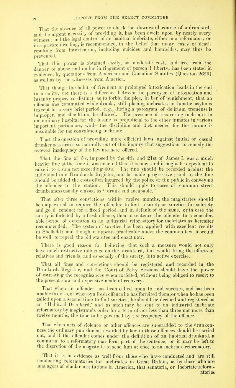 That tlie absence of all power to check the downward course of a drunkard, and the urgent necessity of providing it, has been dwelt upon by nearly every witness ; and the legal control of an habitual inebriate, either in a reformatory or in a private dwelling, is recommended, in the belief that many cases of death resulting from intoxication, including suicides and homicides, may thus be prevented. That this power is obtained easily, at moderate cost, and free from the danger of abuse and undue infringement of personal liberty, has been stated in evidence, by quotations from American and Canadian Statutes (Question 2620) as well as by the uitnesses from America. That though the habit of frequent or prolonged intoxication leads in the end to insanity, yet there is a difference between the paroxysm of intoxication and insanity nroper, so distinct as to forbid the plea, in bar of punishment, that an offence ivas committed while drunk ; still placing inebriates in lunatic asylums (except for a very brief period, <?.y., during a paroxysm of delirium tremens) is improper, and should not be allowed. The presence of recovering inebriates in an ordinary hospital for the insane is prejudicial to the other inmates in various important particulars, while the discipline and diet needed for the insane is unsuitable for the convalescing inebriate. That the question of providing more efficient laws against initial or casual drunkenness arises so naturally out of this inquiry that suggestions to remedy the avowed inadequacy of the law are here offered. That the fine of 5 s. imposed by the 4th and 21st of James I. was a much' heavier fine at the time it was enacted than it is now, and it might be expedient to raise it to a sum not exceeding 40 The fine should be recorded ai^ainst the individual in a Drunkards Register, and be made progressive ; and to the fine should be added the costs often incurred by the police or the public in conveying the offender to the station. This should apply to cases of common street drunkenness usually classed as  drunk and incapable. That after three convictions within twelve months, the magistrates should be empowered to require the ofiender to tinci a surety or sureties for sobriety and goi;d conduct for a fixed period, and in default of the same, or in case the surety is forfeited by a fresh offence, then to sentence the offender to a consider- able period of detention in an industrial reforuiatory for inebriates as hereafter recommended. The system of sureties has been applied with excellent results in Sheffield; and though it appears practicable under the common law, it would be well to repeal the old statutes and enact new. There is good reason for believing that such a measure would not only have much restrictive influence on the ilrunkard, but would bring the efforts of relatives and friends, and especially of the surety, into active exercise. That all fines and convictions should be registered and recorded in the Drunkards Register, and the Court of Petty Sessions should have the power of estreating the recognisances when forfeited, without being obliged to resort to the present slow and expensive mode of recovery. That when an offender has been called upon to find sureties, and has been unable to do so, or when by a fresh offence he has forfeited them, or when he has been called upon a second time to find sureties, he should be deemed and registered as an  Habitual Drunkard, and as such may be sent to an industrial inebriate reformatory by magistrate's order for a term of not less than three nor more than twelve months, the time to be governed by the frequency of the offence. That v.hen acts of violence or other offences are superadded to the <irunken- ness the oixlinary punishment awarded by law to those offences should be carried out, and if the offender comes under the definition of an habitual drunkard, a committal to a reformatory may form part of the sentence, or it may be left to the discretion of the magistrate to send him at once to an inebriate reformatory. That it is in evidence as well from those who have conducted and are still conducting reformatories for inebriates in Great Britain, as by those who are managers of similar institutions in America, that sanatoria, or inebriate reform- atories