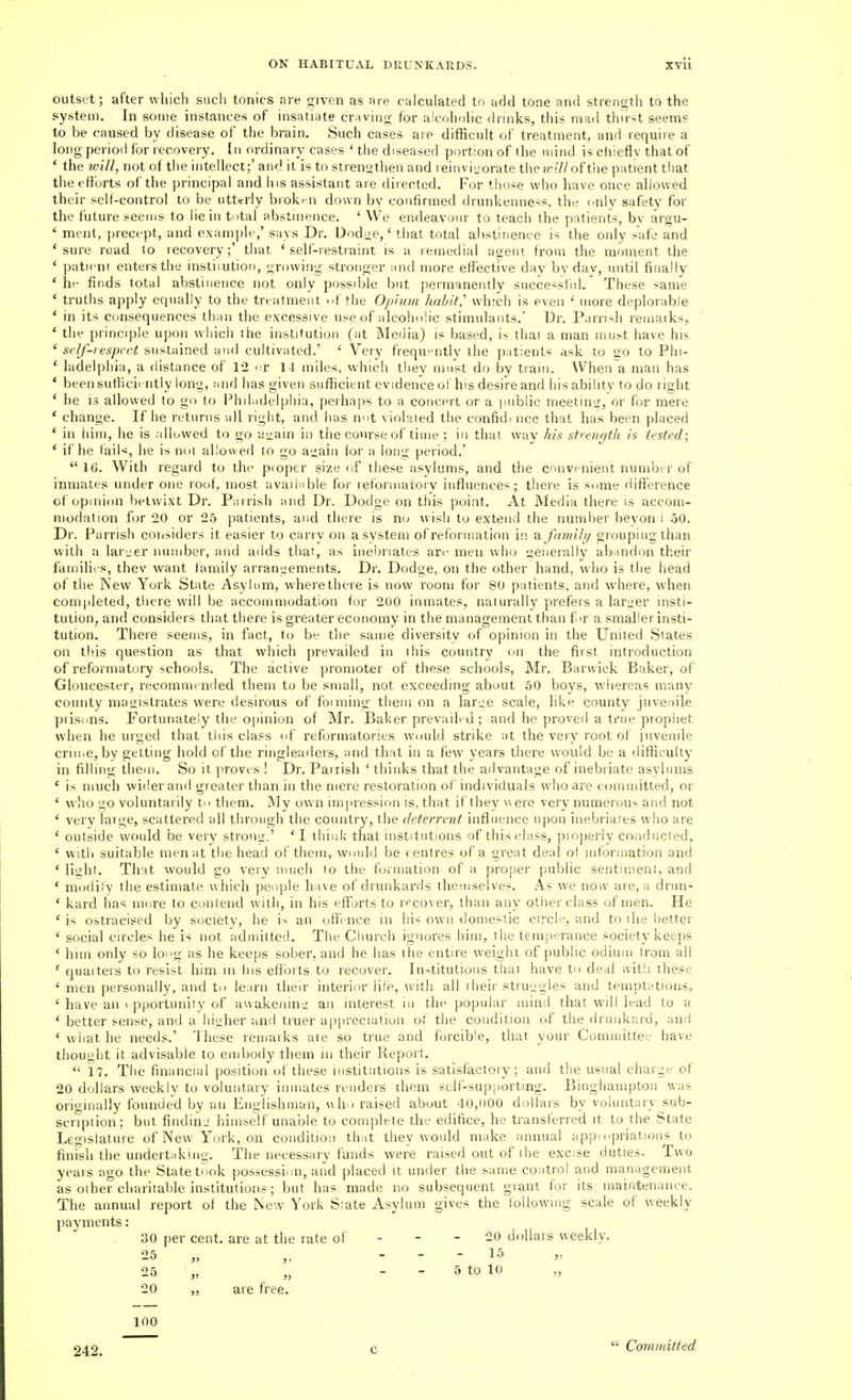 outset; after which such tonics are given as are calculated to add tone and strength to the system. In some instances of insatiate craving for alcoholic drinks, this mad thirst seems to be caused by disease of the brain. Such cases are difficult of treatment, and require a long period for recovery, [n ordinary cases 'the diseased portion of the mind is chiefly that of * the will, not of the intellect;' and it is to strengthen and reinvi^orate theu-iZ/of tiie patient tliat theettorts of the principal and his assistant are directed. For those who have once allowed their self-control to be utterly biok^-n down bv confirmed drunkenness, the only safety for the future seems to lie in total abstinence. ' We endeavour to teach the patients, bv argu- ' ment, precept, and example,' says Dr. Dod^e,' that total abstinence is the only safe and 'sure road to lecovery;' that 'self-restraint is a remedial aoeni from the moment the ' patieni enters the insliiution, growing stronger and more effective day bv day, until finally ' iif finds total abstinence not only possdjle but permanently succe^sttd.' These same ' truths apply equally to the trt atnient ..f the Opium habit,'' which is even ' more deplorable ' in its consequences than the excessive use of alcoholic stimulants. Dr. Parri>h remarks, ' the principle upon wliich the institution (at Media) is based, i> thai a man must have his 'self-respect sustained and cultivated.' ' Very frequently the patients ask to go to Phi- ' ladelphia, a distance of 12 <:v 14 miles, which they must do by train. When a man has * beensufhcicntiy long, and has given sufficient evidence ol'his desire and his ability to do right ' he is allowed to go to Philadelphia, peihaps to a concert or a imblic meetiuir, or for mere * change. If he returns all right, and has nut violated the confidi nee that has been placed * in him, he is alluwed to go a^ain in tiie course of time ; in that way his strenejth is tested; ' if he lail«, he is not allowed to go a<;ain for a long period.' 16. With regard to the proper size of these asylums, and the convenient numbtr of inmates under one roof, most available for reibrmatoiy influences; there is some difference of opinion betwixt Dr. Parrish and Dr. Dodge on this point. At Media there is accom- modation for 20 or 25 patients, and there is no wish to extend the number beyon i 50. Dr. Parrish considers it easier to cariv on a system of reformation in family giouping than with a lar-er immber, and adds that, as inebriates are men who <:eiierally abandon their familit s, thev want family arrangements. Dr. Dodge, on the other hand, who is the head of the New York State Asylum, where there is now room for 80 patients, and where, when completed, tliere will be accommodation for 200 inmates, naturally prefers a lander insti- tution, and considers that there is greater economy in the management than fir a smalierinsti- tution. There seems, in fact, to be the same diversity of opinion in the United States on this question as that which prevailed in this country on the first introduction of reformatory schools. The active promoter of these schools, Mr. Barwick Baker, of Gloucester, recommended them to be small, not exceeding about 50 boys, whereas many county mai^istrates were desirous of foiming them on a larL;e scale, like county juvenile piisdns. Fortunately the opinion of Mr. Baker prevailed; and he proved a true prophet when he urged that this class of reformatories would strike at the very root of juvenile crime, by getting hold of the ringleaders, mid that in a few years there would be a difficulty in filling them. So it proves ! Dr. Parrish ' thinks that the advantage of inebriate asylums ' is much wider and greater than in the mere restoration of individuals who are committed, or ' who go voluntarily to them. My own impression is, that if they viere very numerous and not ' very large, scattered all through the country, the deterrent influence upon inebriaies who are ' outside would be very strong.' ' I ihiuk that institutions of this class, properly conducted, ' witli suitable men at the head of them, would be ( cntres of a great deal of information and ' light. That would £0 very much to the formation of a proper public sentiment, and * modiiy the estimate which people have of drunkards themselves. As we now are, a drun- ' kard has more to contend with, in his efforts to I '^cover, than any other class of men. He * is ostracised by society, he is an offence in his own domestic circle, and to ihe better ' social circles he is not admitted. The Church ignores him, the tem|)erance society keeps ' him only so long as he keeps sober, and he has the entire weight of public odium from all * quarters to resist him in Ins eftbrts to recover. In-titutioiis that have to deal ivitli these ' men personally, and to learn their interior life, with all i heir strui;gles and temptations, ' have an < pportunity of awakenini: an interest in the popular mind that will lead to a * better sense, and a hitj,her and truer appreciation of the condition of the drunkard, and ' what he needs.' These remarks are so true and forcible, that your Committee have thouyht it advisable to embody them in their Report.  17. The financial position of these institutions is satisfactory; and the usual charge of 20 dollars weekly to voluntary inmates renders them self-supj)orting. Binghampton was originally founded by an Englishman, w ho raised about 40,000 dollars by voluntary jsub- scnption; but finding himself unable to complete the edifice, he translerre'd it to the State Legislature of New York, on condition that they would make annual appi opriations to finish the undertaking. The necessary funds were raised out of the excise duties. Two years ago the State took possession, and placed it under the same control and management as oiher charitable institution? ; but has made no subsequent giant for its maintenance. The annual report of the New York Siate Asylum gives the following scale of weekly payments: 30 per cent, are at the rate of - - - 20 dollars weekly. 25 „ „ . - - 15 25 „ „ _ - 5 to 10 20 „ are free. 100 94^9 c  Committed