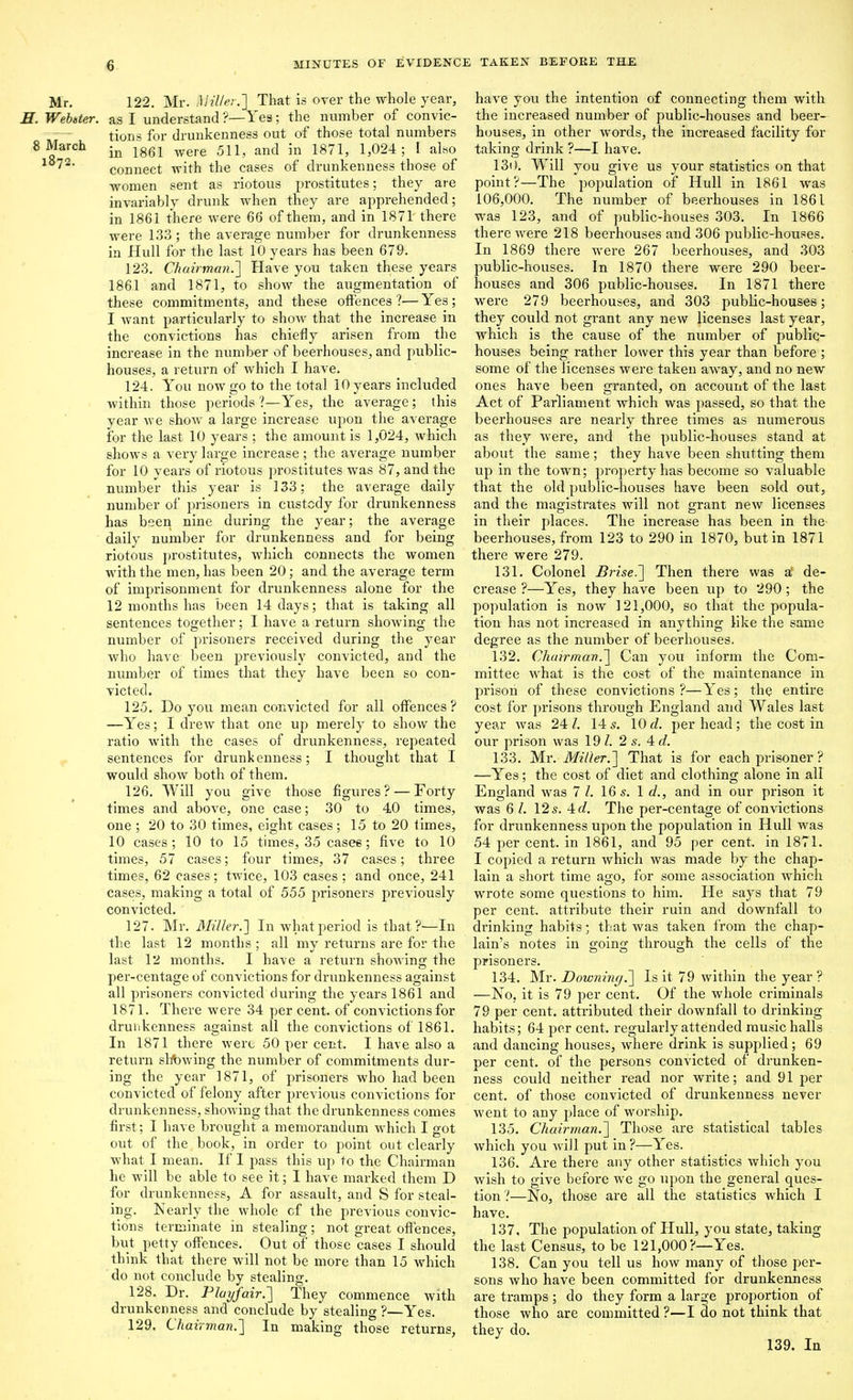 Mr. 122. Mr. i^lil/er.'] That is over the whole year, H. Webster, as I understand ?—Yes; the number of convic- tions for drunkenness out of those total numbers 8 March ^gg^ ^^^^ 511^ and in 1871, 1,024; I also ^ connect with the cases of drunkenness those of women sent as riotous prostitutes; they are invariably drunk when they are apprehended; in 1861 there were 66 of them, and in 1871 there were 133 ; the average number for drunkenness in Hull for the last 10 years has been 679. 123. Chairman.'] Have you taken these years 1861 and 1871, to show the augmentation of these commitments, and these offences?—Yes; I want particularly to show that the increase in the convictions has chiefly arisen from the increase in the number of beerhouses, and public- houses, a return of which I have. 124. You now go to the total 10 years included within those periods ?—Yes, the average; this year we show a large increase upon the average for the last 10 years ; the amount is 1,024, which shows a very large increase; the average number for 10 years of riotous prostitutes was 87, and the number this year is 133; the average daily number of prisoners in custody for drunkenness has been nine during the year; the average daily number for drunkenness and for being riotous prostitutes, which connects the women with the men, has been 20; and the average term of imprisonment for drunkenness alone for the 12 months has been 14 days; that is taking all sentences together; I have a return showing the number of prisoners received during the year who have been previously convicted, and the number of times that they have been so con- victed. 125. Do you mean convicted for all ofi'ences ? —Yes; I drew that one up merely to show the ratio with the cases of drunkenness, repeated sentences for drunkenness; I thought that I would show both of them. 126. Will you give those figures? — Forty times and above, one case; 30 to 40 times, one ; 20 to 30 times, eight cases; 15 to 20 times, 10 cases; 10 to 15 times, 35 casee; five to 10 times, 57 cases; four times, 37 cases; three times, 62 cases; twice, 103 cases; and once, 241 cases, making a total of 555 prisoners previously convicted. 127. Mr. Miller.'] In what period is that?'—In the last 12 months ; all my returns aie for the last 12 months. I have a return showing the per-centage of convictions for drunkenness against all prisoners convicted during the years 1861 and 1871. There were 34 per cent, of convictions for drunkenness against all the convictions of 1861. In 1871 there were 50 per cent. I have also a return slewing the number of commitments dur- ing the year 1871, of prisoners who had been convicted of felony after previous convictions for drunkenness, showing that the drunkenness comes first; I have brought a memorandum which I got out of the book, in order to point out clearly what I mean. If I pass this up to the Chairman he will be able to see it; I have marked them D for drunkenness, A for assault, and S for steal- ing. Nearly the whole of the previous convic- tions terminate in stealing; not great offences, but petty offences. Out of those cases I should think that there will not be more than 15 which do not conclude by stealing. 128. Dr. Playfair.] They commence with drunkenness and conclude by stealing ?—Yes. 129. Chairman.] In making those returns, have you the intention of connecting them with the increased number of public-houses and beer- houses, in other words, the increased facility for taking drink ?—I have. 130. Will you give us your statistics on that point?—The population of Hull in 1861 was 106,000. The number of beerhouses in 1861 was 123, and of public-houses 303. In 1866 there were 218 beerhouses and 306 public-houses. In 1869 there were 267 beerhouses, and 303 public-houses. In 1870 there were 290 beer- houses and 306 public-houses. In 1871 there were 279 beerhouses, and 303 public-houses; they could not grant any new licenses last year, which is the cause of the number of public- houses being rather lower this year than before ; some of the licenses were taken away, and no new ones have been granted, on accouiit of the last Act of Parliament which was passed, so that the beerhouses are nearly three times as numerous as they were, and the public-houses stand at about the same; they have been shutting them up in the town; property has become so valuable that the old public-houses have been sold out, and the magistrates will not grant new licenses in their places. The increase has been in the beerhouses, from 123 to 290 in 1870, butin 1871 there were 279. 131. Colonel Brise.] Then there was a de- crease ?—Yes, they have been up to 290; the population is now 121,000, so that the popula- tion has not increased in anything like the same degree as the number of beerhouses. 132. Chairman.] Can you inform the Com- mittee what is the cost of the maintenance in prison of these convictions ?—Yes; the entire cost for prisons through England and Wales last year was 24 I. 14 s. 10 d. per head ; the cost in our prison was 19 Z. 2 s. Ad. 133. Mr. Miller.] That is for each prisoner ? —Yes; the cost of diet and clothing alone in all England was 7 I. 16 5. 1 d., and in our prison it was 6 /. 12 s. 4 c/. The per-centage of convictions for drunkenness upon the population in Hull was 54 per cent, in 1861, and 95 per cent, in 1871. I copied a return which was made by the chap- lain a short time ago, for some association which wrote some questions to him. He says that 79 per cent, attribute their ruin and downfall to drinking habits; that was taken from the chap- lain's notes in goino; throu2:h the cells of the prisoners. 134. Mr. Downing.] Is it 79 within the year ? —No, it is 79 per cent. Of the whole criminals 79 per cent, attributed their downfall to drinking habits; 64 per cent, regularly attended music halls and dancing houses, where drink is supplied; 69 per cent, of the persons convicted of drunken- ness could neither read nor write; and 91 per cent, of those convicted of drunkenness never went to any place of worship. 135. Chairman.] Those are statistical tables which you will put in ?—Yes. 136. Are there any other statistics which you wish to give before we go upon the general ques- tion ?—No, those are all the statistics which I have. 137. The population of Hull, you state, taking the last Census, to be 121,000?—Yes. 138. Can you tell us how many of those per- sons who have been committed for drunkenness are tramps ; do they form a large proportion of those who are committed ?—I do not think that they do. 139, In