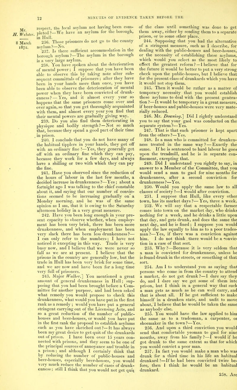 respect, the local asylum not having been com- H. Wtbster. Pleted ?—We have an asylum for the borough, ' in Hull. 8 March 236. Those prisoners do not go to the county 1872. asylum?—No, _ . . , 237. Is there sufficient accommodation in the borough asylum ?—The asylum in the borough is a very large asylum. 238. You have spoken about the deterioration of mental power ; I suppose that you have been able to observe this by taking note after sub- sequent committals of prisoners ; after they have been in your hands more than once, you have been able to observe the deterioration of mental power when they have been convicted of drunk- enness?— Yes, and it almost every year so happens that the same prisoners come over and over again, so that you get thoroughly acquainted witli them, and almost every year you find that their mental powers are gradually giving way. ^ 239. Do you also find them deteriorating in physique and bodily strength ?—Not so much that, because they spend a good part of their time ^ in prison. 2-40. 1 conclude that you do not have many of the habitual tipplers in your hands, they get off with an ordinary fine ?—Yes, they generally get ofi;' with an ordinary fine which they can pay, because they work for a few days, and always have a shilling or two with which they can pay • the fine. 241. Have you observed since the reduction of the hours of labour in the last few months, a decided increase in drunkenness ?—Yes ; about a fortnioht ao;© I was talking to the chief constable about it, and saying that our number of convic- tions seemed to be increasing gradually on* a Monday morninc, and he was of the same opinion as I am, that it is owing to the Saturday afternoon holiday in a very great measure. 242. Have you been long enough in your pre- sent capacity to observe whether, when employ- ment has been veiy brisk, there has been more drunkenness, and when employment has been very slack there has been less drunkenness?— I can only refer to the numbers; I have not noticed it excepting in this Avay, Trade is very busy now, and I believe that we were never so full as we are at present. I believe that the prisons in the country are generally low, but the trade in Hull has been very brisk for some time, and we are now and have been for a long time very full of prisoners. 243. Major Walker.'] You mentioned a great amount of general drunkenness in Hull; sup- posing that you had been brought before a Com- mittee for another purpose, and had been asked what remedy you would propose to check this drunkenness, what would you have put in the first rank as a remedy ; would you have put a general stringent carrying out of the Licensing Acts, and so a great reduction of the number of public- houses and beer-houses, or would you have put in the first rank the proposal to establish asylums such as you have sketched out?—It has always been my great desire to get quit of the drunkards out of prison. I have been over 15 years con- nected with prisons, and they seem to be one of the principal sources of annoyance and trouble in a prison; and although I certainly think that by reducing the number of public-houses and beer-houses, especially beer-houses, you would very much reduce the number of cases of drunk- enness ; still I think that you would not get quit of the class until something was done to get them away, either by sending them to a separate prison, or to some other place. 244. Supposing that you had the alternative of a stringent measure, such as I describe, for dealing with the public-houses and beer-houses, or the necessity of establishing these asylums, which would you select as the most likely to effect the greatest reform? — I believe that for the future it Avould be better to put a very strong check upon the public-houses, but I believe that for the present class of drunkards which you have it would not stop them, 245. Then it would be ratl^er as a matter of temporaiy necessity that you would establish these asylums to deal with the present genera- tion ?—It would be temporary in a great measure, if beer-houses and public-houses were very mate- rially reduced. 246. Mr. Downing.'] Did I rightly understand you to say that your gaol was conducted on the separate system ?—Yes. 247. That is that each prisoner is kept apart from the others ?—Yes. 248. Is a man who is committed for drunken- ness treated in the same way ? — Exactly the sume. If he is sentenced to hard labour he goes upon the treadmill, and he is in separate con- finement, excepting that. 249. Did I understand you rightly to say, in answer to a Member of the Committee, that you would send a man to gaol for nine months for drunkenness, after a second conviction for drunkenness ?—Yes. 250. Would you apply the same law to all classes of society ?—I would after conviction. 251. I suppose that Hull, like every other town, has its market days ?— Yes, three a week. 252. We will say that a respectable farmer comes into town on the market day, who drinks nothing for a week, and he drinks a little upon that day, and gets drunk, and does the same the next day, and he is fined ; I suppose you would apply the law equally to him as to a poor trades- man ?—Yes, if there was a conviction against him. I do not think there would be a convic- tion in a case of tliat sort. 253. Why ?—Because it is very seldom that a man is convicted for drunkenness, unless he is found drunk in the streets, or something of that sort. 254. Am I to understand you as saying that persons who come in from the country to attend a market, do not get drunk ?—I dare say they do, and I dare say we get some of them into prison, but I think in a general way that such a man gets as much as he can well carry, and that is about all. If he got sufficient to make himself in a drunken state, and unfit to move about, I believe that he would be taken the same as anybody else. 255. You would have the law applied to him the same as to a tradesman, a carpenter, or shoemaker in the town ?—Yes. 256. And upon a third conviction you would send that comfortable yeoman to gaol for nine mouths, away from his family ?—I would if he got drunk to the same extent as that tor which you would convict a poor man. 257. In fact you would make a man who was drunk for a third time in his life an habitual drunkard ?—If he had been convicted twice be- fore, then 1 think he would be an habitual drunkard. 258. Are