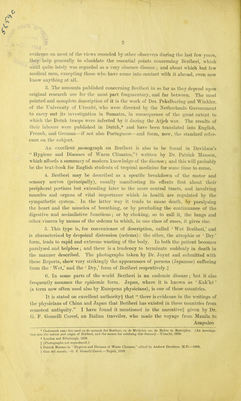 • evidence on most of the views recorded by other observers during the last few years, they help generally to elucidate the essential points concerning Beriberi, which until quite lately was regarded as a very obscure disease ; and about which but few medical men, excepting those who have come into contact with it abroad, even now know anything at all. 3. The accounts published concerning Beriberi in so far as they depend upon original research are for the most part fragmentary, and far between. The most pointed and complete description of it is the work of Drs. Pekelharing and Winkler, of the University of Utrecht, who were directed by the Netherlands Government to carry out its investigation in Sumatra, in consequence of the great extent to which the Dutch troops were infected by it during the Atjeh war. The results of their labours were published in Dutch,* and have been translated into English, French, and German—if not also Portuguese—and form, now, the standard refer- ence on the subject. An excellent monograph on Beriberi is also to be found in Davidson's  Hygiene and Diseases of Warm Climates,f written by Dr. Patrick Manson, which affords a summary of modern knowledge of the disease; and this will probably be the text-book for English students of tropical medicine for some time to come. 4. Beriberi may be described as a specific breakdown of the motor and sensory nerves (principally), usually manifesting its effects first about their peripheral portions but extending later to the more central tracts, and involving muscles and organs of vital importance which in health are regulated by the sympathetic system. In the latter way it tends to cause death, by paralysing the heart and the muscles of breathing, or by precluding the continuance of the digestive and assimilative functions; or by choking, so to call it, the lungs and other viscera by means of the oedema to which, in one class of cases, it gives rise. 5. This type is, for convenience of description, called ' Wet Beriberi,' and is characterised by dropsical distension (oedema): the other, the atrophic or ' Dry' form, leads to rapid and extreme wasting of the body. In both the patient becomes paralysed and helpless ; and there is a tendency to terminate suddenly in death in the manner described. The photographs taken by Dr. Joynt and submitted with these Reports, show very strikingly the appearances of persons (Japanese) suffering from the 1 Wet,' and the ' Dry,' form of Beriberi respectively.! 6. In some parts of the world Beriberi is an endemic disease ; but it also frequently assumes the epidemic form. Japan, where it is known as ' Kak'ke' (a term now often used also by European physicians), is one of those countries. It is stated on excellent authority § that  there is evidence in the writings of the physicians of China and Japan that Beriberi has existed in these countries from remotest antiquity. I have found it mentioned in the narrative || given by Dr. G. E. Gemelli Careri, an Italian traveller, who made the voyage from Manila to Acapulco * Onderzoek naar den aard en de oorzaak der Beriberi, en de Middelen om de Ziekte to Bestrijden. (An investiga- tion into the nature and origin of Beriberi, and the means for subduing this disease).—Utrecht, 1888. f London and Edinburgh, 1893. % (Photographs not reproduced.) § Patrick Manson in  Hygiene and Diseases of Warm Climates, edited by Andrew Davidson, M.D.—1893. || Giro del mondo,—G. P. Gemelli Careri.—Napoli, 1699.