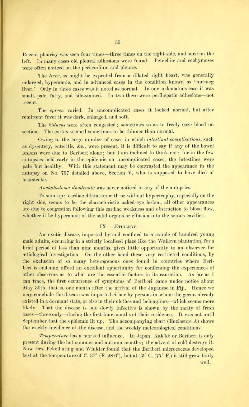 Recent pleurisy was seen four times—three times on the right side, and once on the left. In many cases old pleural adhesions were found. Petechias and ecchymoses were often noticed on the pericardium and pleurae. The liver, as might be expected from a dilated right heart, was generally enlarged, hypersemic, and in advanced cases in the condition known as ' nutmeg liver.' Only in three cases was it noted as normal. In one cedematous case it was small, pale, fatty, and bile-stained. In two there were perihepatic adhesions—not recent. The spleen varied. In uncomplicated cases it looked normal, but after remittent fever it was dark, enlarged, and soft. The kidneys were often congested; sometimes so as to freely ooze blood on section. The cortex seemed sometimes to be thinner than normal. Owing to the large number of cases in which intestinal complications, such as dysentery, enteritis, &c, were present, it is difficult to say if any of the bowel lesions were due to Beriberi alone; but I am inclined to think not; for in the few autopsies held early in the epidemic on uncomplicated cases, the intestines were pale but healthy. With this statement may be contrasted the appearance in the autopsy on No. 757 detailed above, Section V, who is supposed to have died of heatstroke. Anchylostoma duodenale was never noticed in any of the autopsies. To sum up : cardiac dilatation with or without hypertrophy, especially on the right side, seems to be the characteristic naked-eye lesion; all other appearances are due to congestion following this cardiac weakness and obstruction to blood flow, whether it be hyperemia of the solid organs or effusion into the serous cavities. IX.—Etiology. An exotic disease, imported by and confined to a couple of hundred young male adults, occurring in a strictly localised place like the Wailevu plantation, for a brief period of less than nine months, gives little opportunity to an observer for setiological investigation. On the other hand these very restricted conditions, by the exclusion of so many heterogenous ones found in countries where Beri- beri is endemic, afford an excellent opportunity for confirming the experiences of other observers as to what are the essential factors in its causation. As far as I can trace, the first occurrence of symptoms of Beriberi came under notice about May 30th, that is, one month after the arrival of the Japanese in Fiji. Hence we may conclude the disease was imported either by persons in whom the germs already existed in a dormant state, or else in their clothes and belongings—which seems more likely. That the disease is but slowly infective is shown by the rarity of fresh cases—three only—during the first four months of their residence. It was not until September that the epidemic lit up. The accompanying chart (Enclosure A) shows the weekly incidence of the disease, and the weekly meteorological conditions. Temperature has a marked influence. In Japan, Kak'ke or Beriberi is only present during the hot summer and autumn months; the advent of cold destroys it. Now Drs. Pekelharing and Winkler found that the Beriberi micrococcus developed best at the temperature of C. 37° (P. 98-6°), but at 25° C. (77° P.) it still grew fairly well.