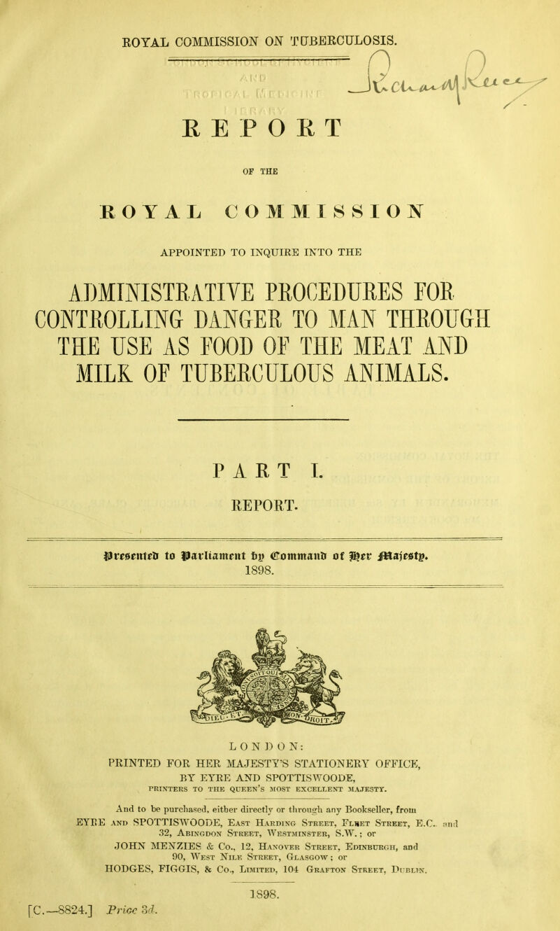 ROYAL COMMISSION ON TUBERCULOSIS. REPORT OF THE ROYAL COMMISSION APPOINTED TO INQUIRE INTO THE ADMINISTRATIVE PROCEDURES FOR CONTROLLING DANGER TO MAN THROUGH THE USE AS FOOD OF THE MEAT AND MILK OF TUBERCULOUS ANIMALS. PART i. REPORT. Pmenieii to Parliament fig Commantr of ?%tv JHajcatg. 1898. LONDON: PRINTED FOR HER MAJESTY'S STATIONERY OFFICE, P,Y EYRE AND SPOTTISWOODE, PRINTERS TO THE QUEEN'S MOST EXCELLENT MAJESTY. And to be purchased, eitbev directly or through any Bookseller, from EYEE and SPOTTISWOODE, East Harding Street, Flset Street, E.G. and 32, Abingdon Street, Westminster, S.W.; or JOHN MENZIES & Co., 12, Hanover Street, Edinburgh, and 90, West Nile Street, Glasgow ; or HODGES, FIGGIS, & Co., Limited, 104 Grafton Street, Dublin. [C—8824.] Price Bd. 1S98.