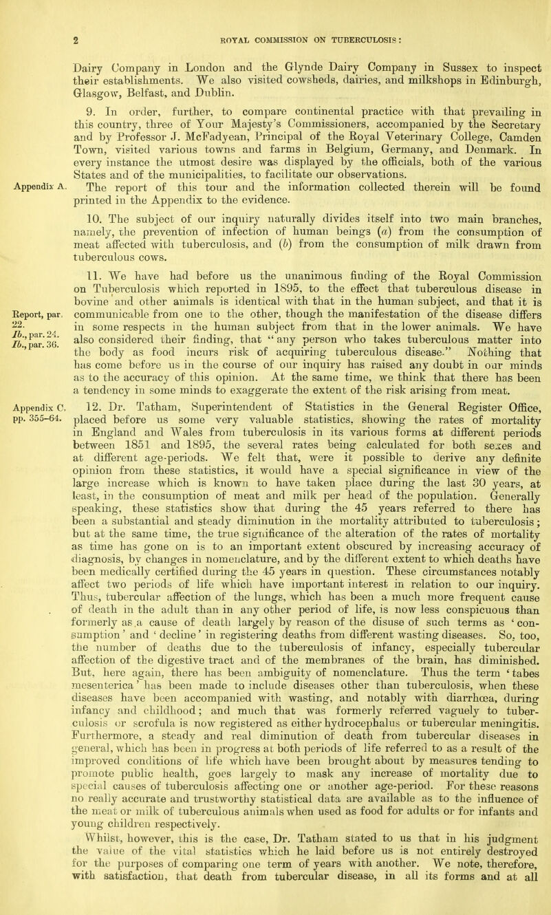 Dairy Company in London and the Glynde Dairy Company in Sussex to inspect their establishments. We also visited cowsheds, dairies, and milkshops in Edinburgh, Glasgow, Belfast, and Dublin. 9. In order, further, to compare continental practice with that prevailing in this country, three of Your Majesty's Commissioners, accompanied by the Secretary and by Professor J. McFadyean, Principal of the Royal Veterinary College, Camden Town, visited various towns and farms in Belgium, Germany, and Denmark. In every instance the utmost desire was displayed by the officials, both of the various States and of the municipalities, to facilitate our observations. Appendix A. The report of this tour and the information collected therein will be found printed in the Appendix to the evidence. 10. The subject of our inquiry naturally divides itself into two main branches, namely, the prevention of infection of human beings (a) from the consumption of meat affected with tuberculosis, and (b) from the consumption of milk drawn from tuberculous cows. 11. We have had before us the unanimous finding of the Royal Commission on Tuberculosis which reported in 1895, to the effect that tuberculous disease in bovine and other animals is identical with that in the human subject, and that it is Beport, par, communicable from one to the other, though the manifestation of the disease differs 22- in some respects in the human subject from that in the lower animals. We have lb 'par'36* also considered their finding, that any person who takes tuberculous matter into the body as food incurs risk of acquiring tuberculous disease. Nothing that has come before us in the course of our inquiry has raised any doubt in our minds as to the accuracy of this opinion. At the same time, we think that there has been a tendency in some minds to exaggerate the extent of the risk arising from meat. Appendix C, 12. Dr. Tatham, Superintendent of Statistics in the General Register Office, pp. 355-64. placed before us some very valuable statistics, showing the rates of mortality in England and Wales from tuberculosis in its various forms at different periods between 1851 and 1895, the several rates being calculated for both se^es and at different age-periods. We felt that, were it possible to derive any definite opinion from these statistics, it would have a special significance in view of the large increase which is known to have taken place during the last 30 years, at least, in the consumption of meat and milk per head of the population. Generally speaking, these statistics show that during the 45 years referred to there has been a substantial and steady diminution in the mortality attributed to tuberculosis; but at the same time, the true significance of the alteration of the rates of mortality as time has gone on is to an important extent obscured by increasing accuracy of diagnosis, by changes in nomenclature, and by the different extent to which deaths have been medically certified during the 45 years in question. These circumstances notably affect two periods of life which have important interest in relation to our inquiry. Thus, tubercular affection of the lungs, which has been a much more frequent cause of death in the adult than in any other period of life, is now less conspicuous than formerly as .a cause of death largely by reason of the disuse of such terms as ' con- sumption ' and ' decline' in registering deaths from different wasting diseases. So. too, the number of deaths due to the tuberculosis of infancy, especially tubercular affection of the digestive tract and of the membranes of the brain, has diminished. But, here again, there has been ambiguity of nomenclature. Thus the term 'tabes mesenterica' has been made to include diseases other than tuberculosis, when these diseases have been accompanied with wasting, and notably with diarrhoea, during infancy and childhood; and much that was formerly referred vaguely to tuber- culosis or scrofula is now registered as either hydrocephalus or tubercular meningitis. Furthermore, a steady and real diminution of death from tubercular diseases in general, which has been in progress at both periods of life referred to as a result of the improved conditions of life which have been brought about by measures tending to promote public health, goes largely to mask any increase of mortality due to special causes of tuberculosis affecting one or another age-period. For these reasons no really accurate and trustworthy statistical data are available as to the influence of the meat or milk of tuberculous animals when used as food for adults or for infants and young children respectively. Whilst, however, this is the case, Dr. Tatham stated to us that in his judgment the value of the vital statistics which he laid before us is not entirely destroyed for the purposes of comparing one term of years with another. We note, therefore, with satisfaction, that death from tubercular disease, in all its forms and at all