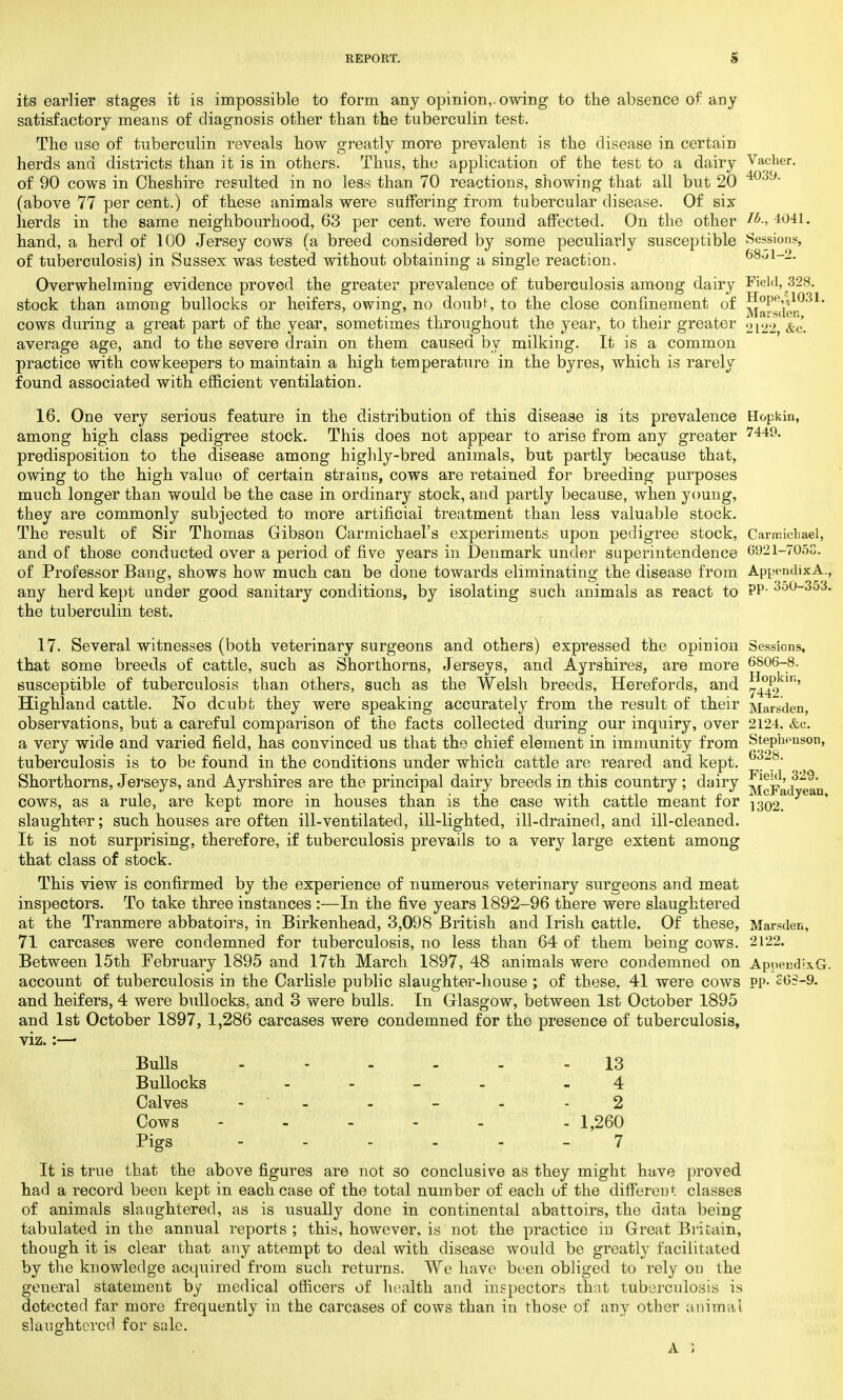 its earlier stages it is impossible to form any opinion,, owing to the absence of any satisfactory means of diagnosis other than the tuberculin test. The use of tuberculin reveals how greatly more prevalent is the disease in certain herds and districts than it is in others. Thus, the application of the test to a dairy Vacher. of 90 cows in Cheshire resulted, in no less than 70 reactions, showing that all but 20 403y (above 77 per cent.) of these animals were suffering from tubercular disease. Of six herds in the same neighbourhood, 63 per cent, were found affected. On the other 4041. hand, a herd of 100 Jersey cows (a breed considered by some peculiarly susceptible Sessions, of tuberculosis) in Sussex was tested without obtaining a single reaction, 68ol-2. Overwhelming evidence proved the greater prevalence of tuberculosis among dairy Field, 328. stock than among bullocks or heifers, owing, no doubt, to the close confinement of ^l^,'^031' cows during a great part of the year, sometimes throughout the year, to their greater 2122 &c. average age, and to the severe drain on them caused by milking. It is a common practice with cowkeepers to maintain a high temperature in the byres, which is rarely found associated with efficient ventilation. 16. One very serious feature in the distribution of this disease is its prevalence Hopkin, among high class pedigree stock. This does not appear to arise from any greater 7449. predisposition to the disease among highly-bred animals, but partly because that, owing to the high value of certain strains, cows are retained for breeding purposes much longer than would be the case in ordinary stock, and partly because, when young, they are commonly subjected to more artificial treatment than less valuable stock. The result of Sir Thomas Gibson Carmichael's experiments upon pedigree stock, Carmichael, and of those conducted over a period of five years in Denmark under superintendence 6921-7058. of Professor Bang, shows how much can be done towards eliminating the disease from AppendixA., any herd kept under good sanitary conditions, by isolating such animals as react to PP- 350_3°3' the tuberculin test. 17. Several witnesses (both veterinary surgeons and others) expressed the opinion Sessions, that some breeds of cattle, such as Shorthorns, Jerseys, and Ayrshires, are more 6806-8. susceptible of tuberculosis than others, such as the Welsh breeds, Herefords, and 5^ in' Highland cattle. No doubt they were speaking accurately from the result of their Marsden, observations, but a careful comparison of the facts collected during our inquiry, over 2124, &c. a very wide and varied field, has convinced us that the chief element in immunity from Stephenson, tuberculosis is to be found in the conditions under which cattle are reared and kept. Shorthorns, Jerseys, and Ayrshires are the principal dairy breeds in this country; dairy ' cows, as a rule, are kept more in houses than is the case with cattle meant for 1302. slaughter; such houses are often ill-ventilated, ill-lighted, ill-drained, and ill-cleaned. It is not surprising, therefore, if tuberculosis prevails to a very large extent among that class of stock. This view is confirmed by the experience of numerous veterinary surgeons and meat inspectors. To take three instances :—In the five years 1892-96 there were slaughtered at the Tranmere abbatoirs, in Birkenhead, 3,098 British and Irish cattle. Of these, Marsden, 71 carcases were condemned for tuberculosis, no less than 64 of them being cows. 2122. Between 15th February 1895 and 17th March 1897, 48 animals were condemned on Appendl.\G. account of tuberculosis in the Carlisle public slaughter-house ; of these. 41 were cows pp- S05-9. and heifers, 4 were bullocks, and 3 were bulls. In Glasgow, between 1st October 1895 and 1st October 1897, 1,286 carcases were condemned for tho presence of tuberculosis, viz.:—■ Bulls ...... 13 Bullocks - 4 Calves - - - - - 2 Cows . 1,260 Pigs 7 It is true that the above figures are not so conclusive as they might have proved had a record been kept in each case of the total number of each of the different classes of animals slaughtered, as is usually done in continental abattoirs, the data being tabulated in the annual reports; this, however, is not the practice in Great Britain, though it is clear that any attempt to deal with disease would be greatly facilitated by the knowledge acquired from such returns. We have been obliged to rely on the general statement by medical officers of health and inspectors that tuberculosis is detected far more frequently in the carcases of cows than in those of any other animal slaughtered for sale.