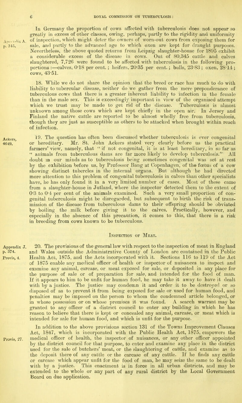 In Germany the proportion of cows affected with tuberculosis does not appear so greatly in excess of other classes, owing, perhaps, partly to the rigidity and uniformity A.pi«-Ti''ixA °f inspection, which might deter the owners of worn-out cows from exposing them for p. 345. sale, and partly to the advanced age to which oxen are kept for draught purposes. Nevertheless, the above quoted returns from Leipzig slaughter-house for 1895 exhibit a considerable excess of the disease in cows. Out of 80,345 cattle and calves slaughtered, 7,726 were found to be affected with tuberculosis in the following pro- portions :—calves, 0*18 per cent.; heifers, 20*35 per cent.; bulls, 23*83 ; oxen, 28*14 ; cows, 43*51. 18. While we do not share the opinion that the breed or race has much to do with liability to tubercular disease, neither do we gather from the mere preponderance of tuberculous cows that there is a greater inherent liability to infection in the female than in the male sex. This is exceedingly important in view of the organised attempt which we trust may be made to get rid of the disease. Tuberculosis is almost unknown among those cows which are kept chiefly in the open air. In Jersey and Finland the native cattle are reported to be almost wholly free from tuberculosis, though they are just as susceptible as others to be attacked when brought within reach of infection. Ackerg 19. The question has often been discussed whether tuberculosis is ever congenital 4649. ' or hereditary. Mr. St. John Ackers stated very clearly before us the practical farmers' view, namely, that  if not congenital, it is at least hereditary, in so far as  animals from tuberculous dams are far more likely to develop tuberculosis. All doubt m our minds as to tuberculosis being sometimes congenital was set at rest by the exhibition before us, by Professor Bang at Copenhagen, of the foetus of a cow showing distinct tubercles in the internal organs. But although he had directed more attention to this problem of congenital tuberculosis in calves than other specialists have, he has only found it in a very limited number of cases. Most of these came from a slaughter-house in Jutland, where the inspector detected them to the extent of 0*3 to 0*4 per cent of the animals examined. Such a very small proportion of con- genital tuberculosis might be disregarded, but subsequent to birth the risk of trans- mission of the disease from tuberculous dams to their offspring should be obviated by boiling the milk before giving it to the calves. Practically, however, and especially in the absence of this precaution, it comes to this, that there is a risk in breeding from cows known to be tuberculous. Inspection of Meat. Appendix J. 20. The provisions of the general law with respect to the inspection of meat in England p. 374. and Wales outside the Administrative County of London are contained in the Public Provis, 4. Health Act, 1875, and the Acts incorporated with it. Sections 116 to 119 of the Act of 1875 enable any medical officer of health or inspector of nuisances to inspect and examine any animal, carcase, or meat exposed for sale, or deposited in any place for the purpose of sale or of preparation for sale, and intended for the food of man. If it appears to him to be unfit for human food, he may take it away to have it dealt with by a justice. The justice may condemn it and order it to be destroyed or so disposed of as to prevent it from being exposed for sale or used for human food, and penalties may be imposed on the person to whom the condemned article belonged, or in whose possession or on whose premises it was found. A search warrant may be granted to any officer of a district council to enter any building in which he has reason to believe that there is kept or concealed any animal, carcase, or meat which is intended for sale for human food, and which is unfit for the purpose. In addition to the above provisions section 131 of the Towns Improvement Clauses Act, 1847, which is incorporated with the Public Health Act, 1875, empowers the Provis. 27. medical officer of health, the inspector of nuisances, or any other officer appointed by the district council for that purpose, to enter and examine any place in the district used for the sale of butchers' meat, or the slaughtering of cattle, and examine as to the deposit there of any cattle or the carcase of any cattle. If he finds any cattle or carcase which appear unfit for the food of man, he may seize the same to be dealt with by a justice. This enactment is in force in all urban districts, and may be extended to the whole or any part of any rural district by the Local Government Board on due application.