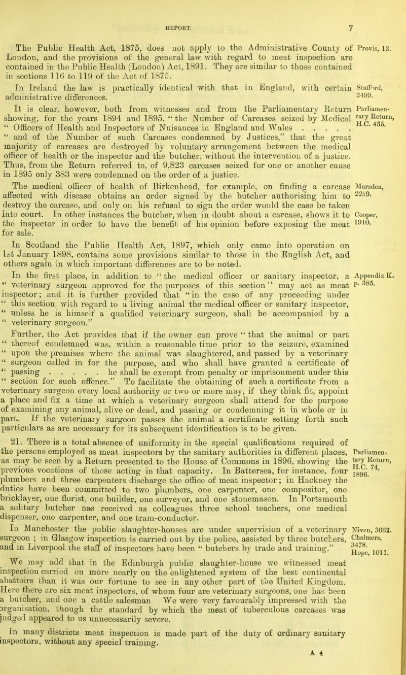 The Public Health Act, 1875, does not apply to the Administrative County of Provis, 13. London, and the provisions of the general law with regard to meat inspection are contained in the Public Health (London) Act, 1891. They are similar to those contained in sections 116 to 119 of the Act of 1875. In Ireland the law is practically identical with that in England, with certain Stafford, administrative differences. 2499- It is clear, however, both from witnesses and from the Parliamentary Return Parliamen- showing, for the years 1894 and 1895,  the Number of Carcases seized by Medical Return»  Officers of Health and Inspectors of Nuisances in England and Wales . . . . . • •4 5- and of the Number of such Carcases condemned by Justices, that the great majority of carcases are destroyed by voluntary arrangement between the medical officer of health or the inspector and the butcher, without the intervention of a justice. Thus, from the Return referred to, of 9,823 carcases seized for one or another cause in 1895 only 383 were condemned on the order of a justice. The medical officer of health of Birkenhead, for example, on finding a carcase Marsden, affected with disease obtains an order signed by the butcher authorising him to 2259- destroy the carcase, and only on his refusal to sign the order would the case be taken, into court. In other instances the butcher, when in doubt about a carcase, shows it to Cooper, the inspector in order to have the benefit of his opinion before exposing the meat 191°- for sale. In Scotland the Public Health Act, 1897, which only came into operation on 1st January 1898, contains some provisions similar to those in the English Act, and others again in which important differences are to be noted. In the first place, in addition to the medical officer or sanitary inspector, a AppendixK. 'c veterinary surgeon approved for the purposes of this section may act as meat P-385- inspector; and it is further provided that in the case of any proceeding under  this section with regard, to a living animal the medical officer or sanitary inspector,  unless he is himself a qualified veterinary surgeon, shall be accompanied by a  veterinary surgeon. Further, the Act provides that if the owner can prove  that the animal or part  thereof condemned was, within a reasonable time prior to the seizure, examined  upon the premises where the animal was slaughtered, and passed by a veterinary  surgeon called in for the purpose, and who shall have granted a certificate of  passing he shall be exempt from penalty or imprisonment under this  section for such offence. To facilitate the obtaining of such a certificate from a veterinary surgeon every local authority or two or more may, if they think fit, appoint a place and fix a time at which a veterinary surgeon shall attend for the purpose of examining any animal, alive or dead, and passing or condemning it in whole or in part. If the veterinary surgeon passes the animal a certificate setting forth such particulars as are necessary for its subsequent identification is to be given. 21. There is a total absence of uniformity in the special qualifications required of the persons employed as meat inspectors by the sanitary authorities in different places, Parliamen- as may be seen by a Return presented to the House of Commons in 1896, showing the tery Return, previous vocations of those acting in that capacity. In Battersea, for instance, four 74' plumbers and three carpenters discharge the office of meat inspector; in Hackney the duties have been committed to two plumbers, one carpenter, one compositor, one bricklayer, one florist, one builder, one surveyor, and one stonemason. In Portsmouth a solitary butcher nas received as colleagues three school teachers, one medical dispenser, one carpenter, and one tram-conductor. In Manchester the public slaughter-houses are under supervision of a veterinary Niven, 3662. surgeon ; in Glasgow inspection is carried out by the police, assisted by three butchers, Chalmers, and in Liverpool the staff of inspectors have been  butchers by trade and training. 10]3 We may add that in the Edinburgh public slaughter-house we witnessed meat inspection carried on more nearly on the enlightened system of the best continental abattoirs than it was our fortune to see in any other part of the United Kingdom. Here there are six meat inspectors, of whom four are veterinary surgeons, one has been a butcher, and one a cattle salesman We were very favourably impressed with the prganisation, though the standard by which the meat of tuberculous carcases was judged appeared to us unnecessarily severe. In many districts meat inspection is made part of the duty of ordinary sanitary inspectors, without any special training.