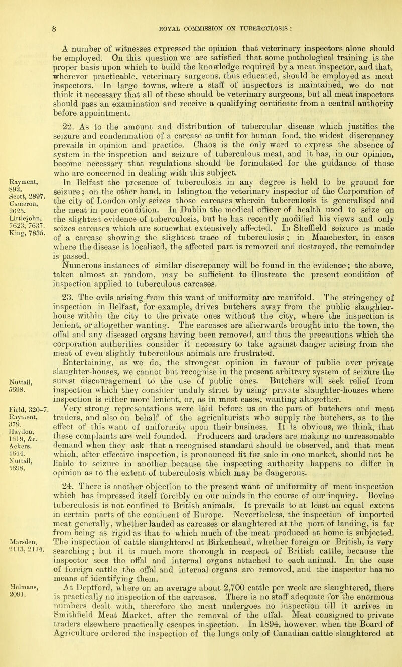 Rayment, 892. Scott, 2897. Cameron, 2625. Littlelohn, 7623,7637. King, 7835. Nuttall, 5698. Field, 320-7. Kay men t, 979. I lay don, 1.6 J 9, &c. Ackers, 1644. Nuttall, 5698. Marsdenj 2113, 2114. Holmans, 2091. A number of witnesses expressed the opinion that veterinary inspectors alone should he employed. On this question we are satisfied that some pathological training is the proper basis upon which to build the knowledge required by a meat inspector, and that, wherever practicable, veterinary surgeons, thus educated, should be employed as meat inspectors. In large towns, where a staff of inspectors is maintained, we do not think it necessary that all of these should be veterinary surgeons, but all meat inspectors should pass an examination and receive a qualifying certificate from a central authority before appointment. 22. As to the amount and distribution of tubercular disease which justifies the seizure and condemnation of a carcase as unfit for human food, the widest discrepancy prevails in opinion and practice. Chaos is the only word to express the absence of system in the inspection and seizure of tuberculous meat, and it has, in our opinion, become necessary that regulations should be formulated for the guidance of those who are concerned in dealing with this subject. In Belfast the presence of tuberculosis in any degree is held to be ground for seizure; on the other hand, in Islington the veterinary inspector of the Corporation of the city of London only seizes those carcases wherein tuberculosis is generalised and the meat in poor condition. In Dublin the medical officer of health used to seize on the slightest evidence of tuberculosis, but he has recently modified his views and only seizes carcases which are somewhat extensively affected. In Sheffield seizure is made of a carcase showing the slightest trace of tuberculosis ; in Manchester, in cases where the disease is localised, the affected part is removed and destroyed, the remainder is passed. Numerous instances of similar discrepancy will be found in the evidence; the above, taken almost at random, may be sufficient to illustrate the present condition of inspection applied to tuberculous carcases, 23. The evils arising from this want of uniformity are manifold. The stringency of inspection in Belfast, for example, drives butchers away from the public slaughter- house within the city to the private ones without the city, where the inspection is lenient, or altogether wanting. The carcases are afterwards brought into the town, the offal and any diseased organs having been removed, and thus the precautions which the corporation authorities consider it necessary to take against danger arising from the meat of even slightly tuberculous animals are frustrated. Entertaining, as we do, the strongest opinion in favour of public over private slaughter-houses, we cannot but recognise in the present arbitrary system of seizure the surest discouragement to the use of public ones. Butchers will seek relief from inspection which they consider unduly strict by using private slaughter-houses where inspection is either more lenient, or, as in most cases, wanting altogether. Very strong representations were laid before us on the part of butchers and meat traders, and also on behalf of the agriculturists who supply the butchers, as to the effect of this want of uniformity upon their business. It is obvious, we think, that these complaints are well founded. Producers and traders are making no unreasonable demand when they ask that a recognised standard should be observed, and that meat which, after effective inspection, is pronounced fit for sale in one market, should not be liable to seizure in another because the inspecting authority happens to differ in opinion as to the extent of tuberculosis which may be dangerous. 24. There is another objection to the present want of uniformity of meat inspection which has impressed itself forcibly on our minds in the course of our inquiry. Bovine tuberculosis is not confined to British animals. It prevails to at least an equal extent in certain parts of the continent of Europe. Nevertheless, the inspection of imported meat generally, whether landed as carcases or slaughtered at the port of landing, is far from being as rigid as that to which much of the meat produced at home is subjected. The inspection of cattle slaughtered at Birkenhead, whether foreign or British, is very searching ; but it is much more thorough in respect of British cattle, because the inspector sees the offal and internal organs attached to each animal. In the case of foreign cattle the offal and internal organs are removed, and the inspector has no means of identifying them. At Deptford, where on an average about 2,700 cattle per week are slaughtered, there is practically no inspection of the carcases. There is no staff adequate for the enormous numbers dealt with, therefore the meat undergoes no inspection till it arrives in Smithfield Meat Market, after the removal of the offal. Meat consigned to private traders elsewhere practically escapes inspection. In 1894, however, when the Board of Agriculture ordered the inspection of the lungs only of Canadian cattle slaughtered at