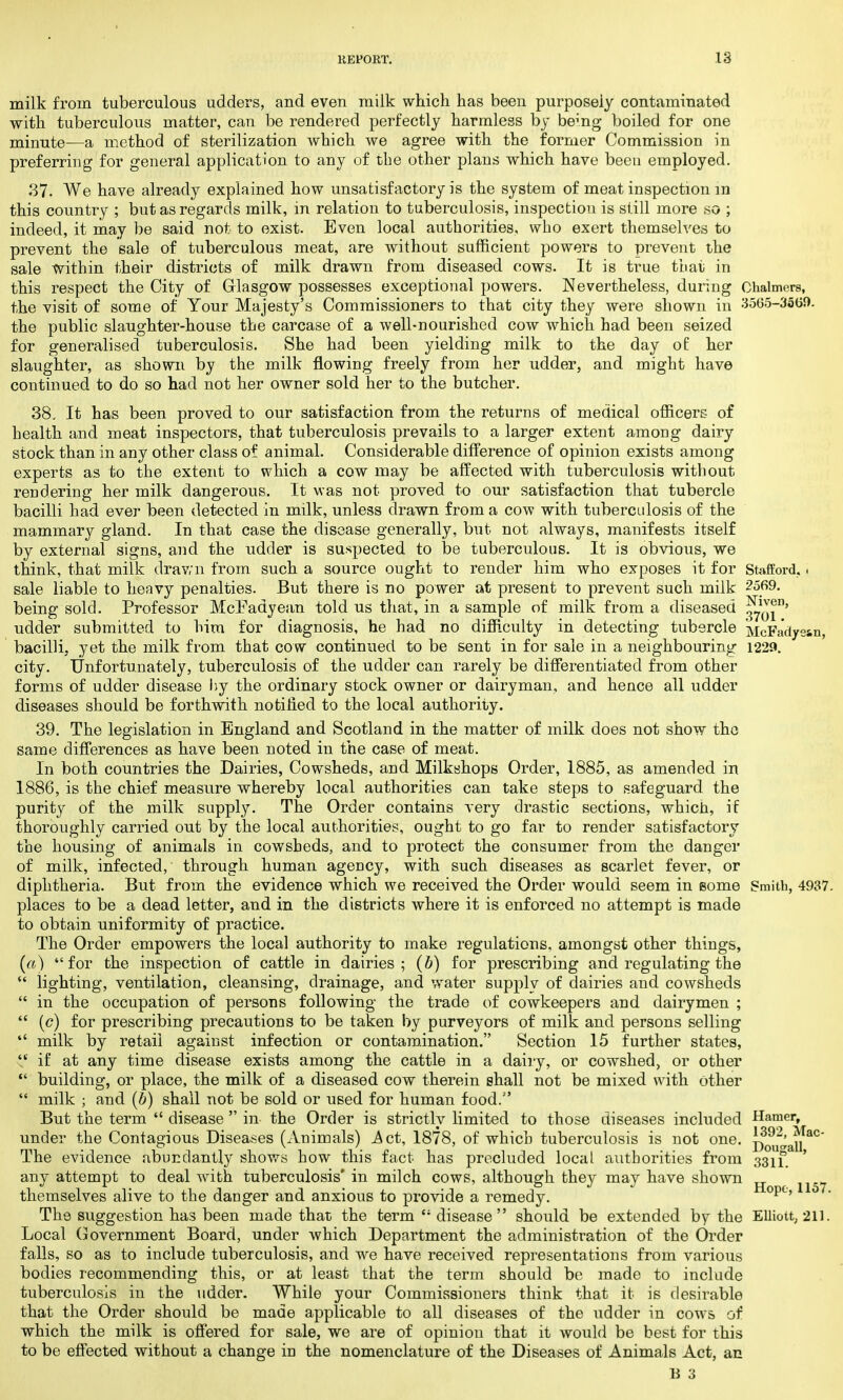 Stafford, i 2569. Niven, 3701. McFadyssn, 1229. milk from tuberculous udders, and even milk which has been purposely contaminated with tuberculous matter, can be rendered perfectly harmless by bemg boiled for one minute—a method of sterilization which we agree with the former Commission in preferring for general application to any of the other plans which have been employed. 37. We have already explained how unsatisfactory is the system of meat inspection in this country ; but as regards milk, in relation to tuberculosis, inspection is still more so .. indeed, it may be said not to exist. Even local authorities, who exert themselves to prevent the sale of tuberculous meat, are without sufficient powers to prevent the sale within their districts of milk drawn from diseased cows. It is true tLat in this respect the City of Glasgow possesses exceptional powers. Nevertheless, during Chalmers, the visit of some of Your Majesty's Commissioners to that city they were shown in 3565-3569. the public slaughter-house the carcase of a well-nourished cow which had been seized for generalised tuberculosis. She had been yielding milk to the day of her slaughter, as shown by the milk flowing freely from her udder, and might have continued to do so had not her owner sold her to the butcher. 38. It has been proved to our satisfaction from the returns of medical officers of health and meat inspectors, that tuberculosis prevails to a larger extent among dairy stock than in any other class of animal. Considerable difference of opinion exists among experts as to the extent to which a cow may be affected with tuberculosis without rendering her milk dangerous. It was not proved to our satisfaction that tubercle bacilli had ever been detected in milk, unless drawn from a cow with tuberculosis of the mammary gland. In that case the disease generally, but not always, manifests itself by external signs, and the udder is suspected to be tuberculous. It is obvious, we think, that milk dravai from such a source ought to render him who exposes it for sale liable to heavy penalties. But there is no power at present to prevent such milk being sold. Professor McEadyean told us that, in a sample of milk from a diseased udder submitted to him for diagnosis, he had no difficulty in detecting tubercle bacilli, yet the milk from that cow continued to be sent in for sale in a neighbouring city. Unfortunately, tuberculosis of the udder can rarely be differentiated from other forms of udder disease by the ordinary stock owner or dairyman, and hence all udder diseases should be forthwith notified to the local authority. 39. The legislation in England and Scotland in the matter of milk does not show the same differences as have been noted in the case of meat. In both countries the Dairies, Cowsheds, and Milkshops Order, 1885, as amended in 1886, is the chief measure whereby local authorities can take steps to safeguard the purity of the milk supply. The Order contains very drastic sections, which, if thoroughly carried out by the local authorities, ought to go far to render satisfactory the housing of animals in cowsheds, and to protect the consumer from the danger of milk, infected, through human agency, with such diseases as scarlet fever, or diphtheria. But from the evidence which we received the Order would seem in some places to be a dead letter, and in the districts where it is enforced no attempt is made to obtain uniformity of practice. The Order empowers the local authority to make regulations, amongst other things, (a) for the inspection of cattle in dairies; (b) for prescribing and regulating the  lighting, ventilation, cleansing, drainage, and water supply of dairies and cowsheds  in the occupation of persons following the trade of cowkeepers and dairymen ;  (<?) for prescribing precautions to be taken by purveyors of milk and persons selling  milk by retail against infection or contamination. Section 15 further states,  if at any time disease exists among the cattle in a dairy, or cowshed, or other  building, or place, the milk of a diseased cow therein shall not be mixed with other  milk ; and (b) shall not be sold or used for human food. But the term  disease  in the Order is strictly limited to those diseases included under the Contagious Diseases (Animals) .Act, 1878, of which tuberculosis is not one. The evidence abundantly shows how this fact has precluded local authorities from any attempt to deal with tuberculosis* in milch cows, although they may have shown themselves alive to the danger and anxious to provide a remedy. The suggestion has been made that the term £s disease should be extended by the Local Government Board, under which Department the administration of the Order falls, so as to include tuberculosis, and we have received representations from various bodies recommending this, or at least that the term should be made to include tuberculosis in the udder. While your Commissioners think that it is desirable that the Order should be made applicable to all diseases of the udder in cows of which the milk is offered for sale, we are of opinion that it would be best for this to be effected without a change in the nomenclature of the Diseases of Animals Act, an B 3 Smith, 4937. Hamer, 1392, Mac- Dougall, 3311. Hope, 1157. Elliott; 211.