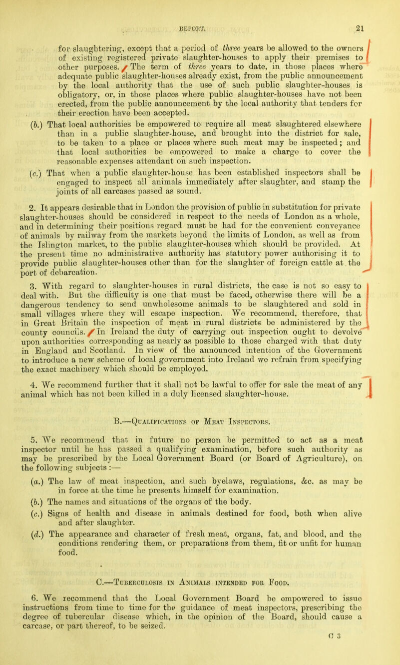 for slaughtering1, except that a period of three years be allowed to the owners of existing registered private slaughter-houses to apply their premises to other purposes. / The term of three years to date, in those places where adequate public slaughter-houses already exist, from the public announcement by the local authority that the use of such public slaughter-houses is obligatory, or, in those places where public slaughter-houses have not been erected, from the public announcement by the local authority that tenders for their erection have been accepted. (&.) That local authorities be empowered to require all meat slaughtered elsewhere than in a public slaughter-house, and brought into the district for sale, to be taken to a place or places where such meat may be inspected; and that local authorities be emDOwered to make a charge to cover the reasonable expenses attendant on such inspection. (c.) That when a public slaughter-house has been established inspectors shall be engaged to inspect ail animals immediately after slaughter, and stamp the joints of all carcases passed as sound. 2. It appears desirable that in London the provision of public in substitution for private slaughter-houses should be considered in respect to the needs of London as a whole, and in determining their positions regard must be had for the convenient conveyance of animals by railway from the markets beyond the limits of London, as well as from the Islington market, to the public slaughter-houses which should be provided. At the present time no administrative authority has statutory power authorising it to provide public slaughter-houses other than for the slaughter of foreign cattle at the port of debarcation. 3. With regard to slaughter-houses in rural districts, the case is not so easy to deal with. But the difficulty is one that must be faced, otherwise there will be a dangerous tendency to send unwholesome animals to be slaughtered and sold in small villages where they will escape inspection. We recommend, therefore, that in Great Britain the inspection of meat in rural districts be administered by the county councils. /In Ireland the duty of carrying out inspection ought to devolve upon authorities corresponding as nearly as possible to those charged with that duty in England and Scotland. In view of the announced intention of the Government to introduce a new scheme of local government into Ireland we refrain from specifying the exact machinery which should be employed. 4. We recommend further that it shall not be lawful to offer for sale the meat of any animal which has not been killed in a duly licensed slaughter-house. B.—Qualifications of Meat Inspectors. 5. We recommend that in future no person be permitted to act as a meat inspector until he has passed a qualifying examination, before such authority as may be prescribed by the Local Government Board (or Board of Agriculture), on the following subjects :— (a.) The law of meat inspection, and such byelaws, regulations, &c. as may be in force at the time he presents himself for examination. (6.) The names and situations of the organs of the body. (c.) Signs of health and disease in animals destined for food, both when alive and after slaughter. (d.) The appearance and character of fresh meat, organs, fat, and blood, and the conditions rendering them, or preparations from them, fit or unfit for human food. C.—Tuberculosis in Animals intended for Food. 6. We recommend that the Local Government Board be empowered to issue instructions from time to time for the guidance of meat inspectors, prescribing the degree of tubercular disease which, in the opinion of the Board, should cause a carcase, or part thereof, to be seized.