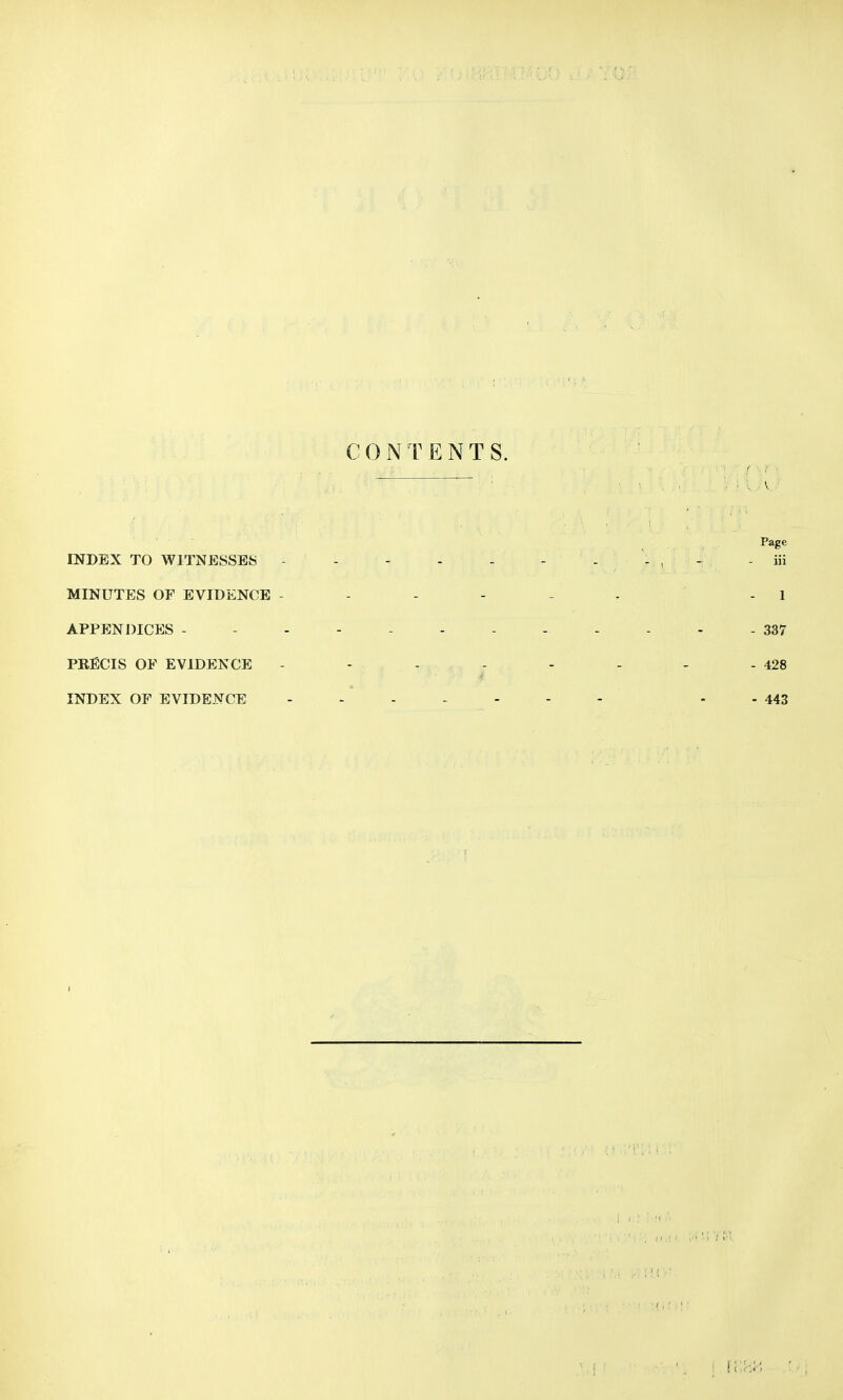 CONTENTS. v V Page INDEX TO WITNESSED - - - , - iii MINUTES OF EVIDENCE ------ - 1 APPENDICES ------------ 337 PRECIS OF EVIDENCE - - - - - - - -428 INDEX OF EVIDENCE ------- - - 443