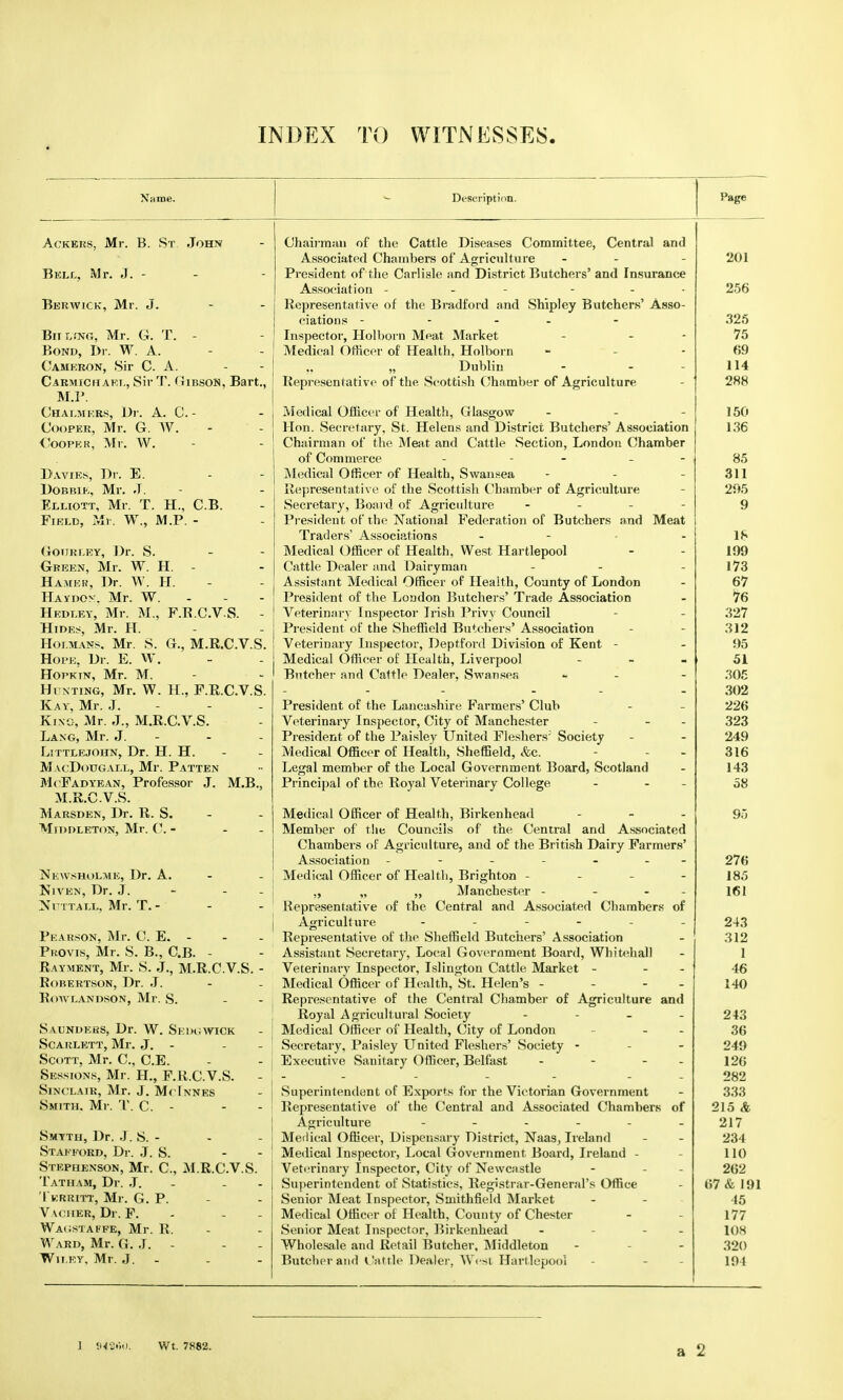 INDEX TO WITNESSES. Name. Description. Ackers, Mr. B. St. John Bell, Mr. J. - Berwick, Mr. J. - - BiiLfNG, Mr. G. T. - Bond, Dr. W. A. Cameron, Sir C. A. Carmichakl, Sir T. (ImsoN, Bart., M.P. Chalmers, Dr. A. C. - Cooper, Mr. G. W.- Cooper, Mr. W. Da vies, Dr. E. Dobbie, Mr. J. Elliott, Mr. T. H., CB. Field, Mr. W., M.P. - Gotjrlby, Dr. S. - - Green, Mr. W. H. - Hamer, Dr. W. H. Haydon. Mr. W. - - - Hedley, Mr. M., F.B.CV S. - Hides, Mr. H. Hoi.mans, Mr. S. G., M.R.C.V.S. Hope, Dr. E. W. Hopkin, Mr. M. Hunting, Mr. W. H., F.R.C.V.S. Kay, Mr. J.- King, Mr. J., M.R.C.V.S. Lang, Mr. J. - Littlejohn, Dr. H. H. MacDougall, Mr. Patten McFadyean, Professor J. M.B., M.R.C.V.S. Marsden, Dr. R. S. MlDDLETON, Mr. C. - Nkwsholmk, Dr. A. Njven, Dr. J. Nuttall, Mr. T. - Pearson, Mr. C. E. - PhOvis, Mr. S. B., C.B. - Rayment, Mr. S. J., M.R.C.V.S. Rorertson, Dr. J. Rowr.ANDSON, Mr. S. Saunders, Dr. W. Skdowick Scarlett, Mr. J.- Scott, Mr. C, C.E. Sessions, Mr. H., F.U.C.V.S. Sinclair, Mr. J. McTnnes Smith, Mr. T. C. - - Smyth, Dr. J. S.- Stafford, Dr. J. S. Stephenson, Mr. C, M.R.C.V.S. Tatham, Dr. J. - - Tkrritt, Mr. G. P. Vac her, Dr. F. Wa<;staffe, Mr. R. Ward, Mr. G. J. - - Wh ey. Mr. J. - Chairman of the Cattle Diseases Committee, Central and Associated Chambers of Agriculture - - President of the Carlisle and District Butchers' and Insurance Association - - - ... Representative of the Bradford and Shipley Butchers' Asso- ciations - - - Inspector, Holborn Meat Market - - Medical Officer of Health, Holborn „ „ Dublin Representative of the Scottish Chamber of Agriculture Medical Officer of Health, Glasgow - Hon. Secretary, St. Helens and District Butchers' Association Chairman of the Meat and Cattle Section, London Chamber of Commerce - - - - Medical Officer of Health, Swansea - Representative of the Scottish Chamber of Agriculture Secretary, Board of Agriculture - President of the National Federation of Butchers and Meat Traders' Associations - - Medical Officer of Health, West Hartlepool Cattle Dealer and Dairyman - - Assistant Medical Officer of Health, County of London President of the London Butchers' Trade Association Veterinary Inspector Irish Privy Council President of the Sheffield Butchers' Association Veterinary Inspector, Deptford Division of Kent - Medical Officer of Health, Liverpool - Butcher and Cattle Dealer, Swansea - - President of the Lancashire Farmers' Club Veterinary Inspector, City of Manchester - - - President of the Paisley United Fleshers; Society Medical Officer of Health, Sheffield, &c. Legal member of the Local Government Board, Scotland Principal of the Royal Veterinary College - - - Medical Officer of Health, Birkenhead - Member of the Councils of the Central and Associated Chambers of Agriculture, and of the British Dairy Farmers' Association ------- Medical Officer of Health, Brighton - „ „ „ Manchester - Representative of the Central and Associated Chambers of Agriculture Representative of the Sheffield Butchers' Association Assistant Secretary, Local Government Board, Whitehall Veterinary Inspector, Islington Cattle Market - - - Medical Officer of Health, St. Helen's - - - - Representative of the Central Chamber of Agriculture and Royal Agricultural Society - - - Medical Officer of Health, City of London Secretary, Paisley United Fleshers' Society - Executive Sanitary Officer, Belfast - - - - Superintendent of Exports for the Victorian Government Representative of the Central and Associated Chambers of Agriculture Medieal Officer, Dispensary District, Naas, Ireland Medical Inspector, Local Government Board, Ireland - Veterinary Inspector, City of Newcastle Superintendent of Statistics, Registrar-General's Office Senior Meat Inspector, Smithfield Market Medical Officer of Health, County of Chester Senior Meat Inspector, Birkenhead - - - Wholesale and Retail Butcher, Middleton Butcher and Cattle Dealer, West Hartlepool 1 94§»«). Wt. 7882.