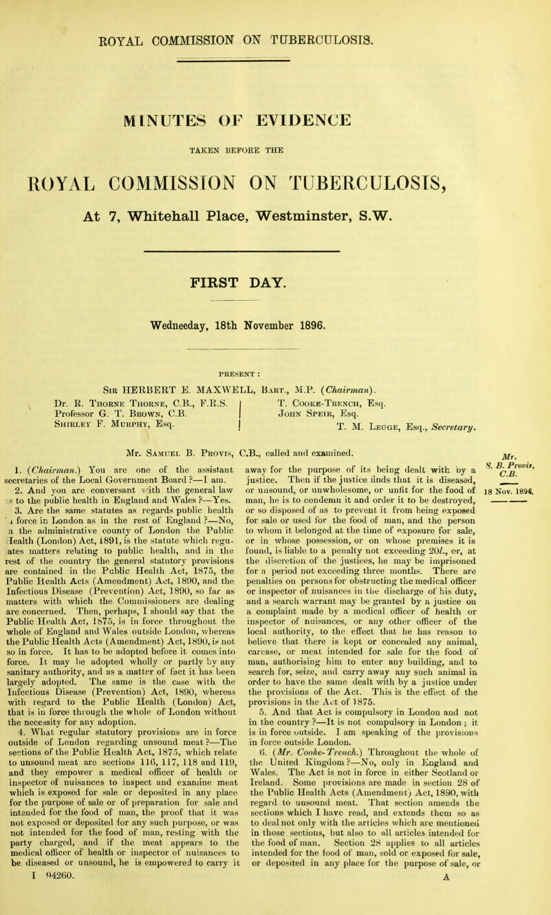MINUTES OF EVIDENCE TAKEN BEFORE THE ROYAL COMMISSION ON TUBERCULOSIS, At 7, Whitehall Place, Westminster, S.W. FIRST DAY. Wedneeday, 18th November 1896. PRESENT : Sir HERBERT E. MAXWELL, Bart., M.P. (Chairman)., Dr. R. Thorne Thorne, C.B., F.R.S. I T. Cooke-Trknch, Esq. Professor G. T. Brown, C.B. | John Speir, Esq. Shirlev F. Murphy, Esq. j x M Legge> Esq.? Secretary. Mr. Samuel B. Provis, < 1. (Chairman.) You are one of the assistant secretaries of the Local Government Board ?—I am. 2. And you are conversant ^ ith the general law s to the public health in England and Wales ?—Yes. 3. Are the same statutes as regards public health ' i force in London as in the rest of England ?—No, a the administrative county of London the Public lealth (London) Act, i891, is the statute which regu- ates matters relating to public health, and in the rest of the country the general statutory provisions are contained in the Public Health Act, 1875, the Public Health Acts (Amendment) Act, 1890, and the Infectious Disease (Prevention) Act, 1890, so far as matters with which the Commissioners are dealing are concerned. Then, perhaps, I should say that the Public Health Act, 1875, is in force throughout the whole of England and Wales outside London, whereas the Public Health Acts (Amendment) Act, 1890, is not so in force. It has to be adopted before it comes into force. It may be adopted wholly or partly by any sanitary authority, and as a matter of fact it has been largely adopted. The same is the case with the Infectious Disease (Prevention) Act, 1890, whereas with regard to the Public Health (London) Act, that is in force through the whole of London without the necessity for any adoption. 4. What regular statutory provisions are in force outside of Loudon regarding unsound meat ?—The sections of the Public Health Act, 1875, which relate to unsound meat are sections 116, 117, 118 and 119, and they empower a medical officer of health or inspector of nuisances to inspect and examine meat which is exposed for sale or deposited in any place for the purpose of sale or of preparation for sale and intended for the food of man, the proof tliat it was not exposed or deposited for any such purpose, or was not intended for the food of man, resting with the party charged, and if the meat appears to the medical officer of health or inspector of nuisances to be diseased or unsound, he is empowered to carry it I 94260. J.B., called and examined. ^r away for the purpose of its being dealt with by a * B^Provis, justice. Then if the justice iinds that it is diseased, _,* or unsound, or unwholesome, or unfit for the food of ]8 Nov. 1896. man, he is to condemn it and order it to be destroyed, —— or so disposed of as to prevent it from being exposed for sale or used for the food of man, and the person to whom it belonged at the time of exposure for sale, or in whose possession, or on whose premises it is found, is liable to a penalty not exceeding 20/., or, at the discretion of the justices, he may be imprisoned for a period not exceeding three months. There are penalties on persons for obstructing the medical officer or inspector of nuisances in tiie discharge of his duty, and a search warrant may be granted by a justice on a complaint made by a medical officer of health or inspector of nuisances, or any other officer of the local authority, to the effect that he has reason to believe that there is kept or concealed any animal, carcase, or meat intended for sale for the food or* man, authorising him to enter any building, and to search for, seize, and carry away any such animal in order to have the same dealt with by a justice under the provisions of the Act. This is the effect of the provisions in the Act of 1875. 5. And that Act is compulsory in London and not in the country ?—It is not compulsory in London ; it is in force outside. I am speaking of the provisions in force outside London. 6. (Mr. Cooke-Trench.) Throughout the whole of the United Kingdom ?—No, only in England and Wales. The Act is not in force in either Scotland or Ireland. Some provisions are made in section 28 of the Public Health Acts (Amendment) Act, 1890, with regard to unsound meat. That section amends the sections which I have read, and extends them so as to deal not only with the articles which are mentioned in those sections, but also to all article* intended for the food of man. Section 28 applies to all articles intended for the food of man, sold or exposed for sale, or deposited in any place for the purpose of sale, or A