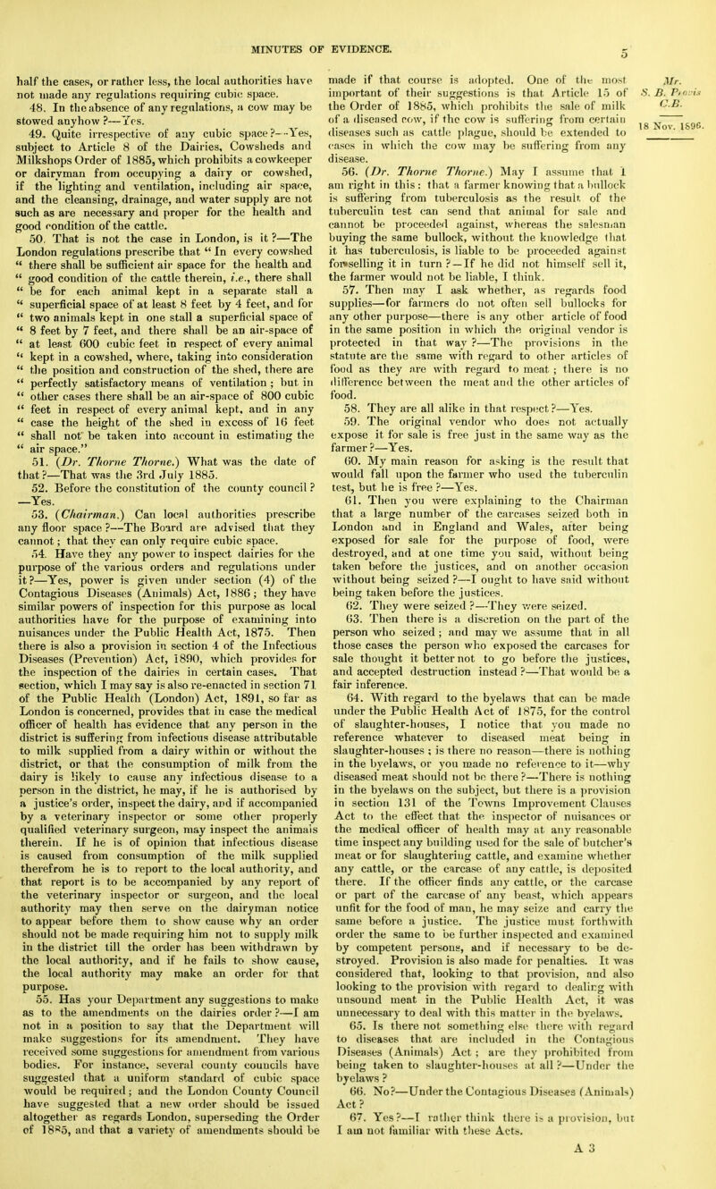 half the cases, or rather less, the local authorities have not made any regulations requiring cubic; space. 48, In the absence of any regulations, a cow may be stowed anyhow ?—Yes. 49.. Quite irrespective of any cubic space ?-■■■ Yes, subject to Article 8 of the Dairies, Cowsheds and Milkshops Order of 1885, which prohibits acowkeeper or dairyman from occupying a dairy or cowshed, if the lighting and ventilation, including air space, and the cleansing, drainage, and water supply are not such as are necessary and proper for the health and good condition of the cattle. 50. That is not the case in London, is it ?—The London regulations prescribe that  In every cowshed  there shall be sufficient air space for the health and  good condition of the cattle therein, i.e., there shall  be for each animal kept in a separate stall a  superficial space of at least 8 feet by 4 feet, and for  two animals kept in one stall a superficial space of  8 feet by 7 feet, and there shall be an air-space of  at least 600 cubic feet in respect of every animal  kept in a cowshed, where, taking into consideration  the position and construction of the shed, there are  perfectly satisfactory means of ventilation ; but in  other cases there shall be an air-space of 800 cubic  feet in respect of every animal kept, and in any  case the height of the shed in excess of 16 feet  shall not be taken into account in estimating the  air space. 51. {Dr. Thome Thome.) What was the date of that?—That was the 3rd July 1885. 52. Before the constitution of the county council ? —Yes. 53. {Chairman.) Can local authorities prescribe any floor space ?—The Board are advised that they cannot; that they can only require cubic space. 54. Have they any power to inspect dairies for the purpose of the various orders and regulations under it?—Yes, power is given under section (4) of the Contagious Diseases (Animals) Act, 1886; they have similar powers of inspection for this purpose as local authorities have for the purpose of examining into nuisances under the Public Health Act, 1875. Then there is also a provision in section 4 of the Infectious Diseases (Prevention) Act, 1890, which provides for the inspection of the dairies in certain cases. That section, which I may say is also re-enacted in section 7.1. of the Public Health (London) Act, 1891, so far as London is concerned, provides that in case the medical officer of health has evidence that any person in the district is suffering from infectious disease attributable to milk supplied from a dairy within or without the district, or that (he consumption of milk from the dairy is likely to cause any infectious disease to a person in the district, he may, if he is authorised by a justice's order, inspect the dairy, and if accompanied by a veterinary inspector or some other properly qualified veterinary surgeon, may inspect the animais therein. If he is of opinion that infectious disease is caused from consumption of the milk supplied therefrom he is to report to the local authority, and that report is to be accompanied by any report of the veterinary inspector or surgeon, and the local authority may then serve on the dairyman notice to appear before them to show cause why an order should not be made requiring him not to supply milk in the district till the order has been withdrawn by the local authority, and if he fails to show cause, the local authority may make an order for that purpose. 55. Has your Department any suggestions to make as to the amendments on the dairies order ?—I am not in a position to say that the Department will make suggestions for its amendment. They have received some suggestions for amendment from various bodies. For instance, several county councils have suggested that a uniform standard of cubic space would be required; and the London County Council have suggested that a new order should be issued altogether as regards London, superseding the Order of 18^5, and that a variety of amendments should be made if that course is adopted. One of the most Mr. important of their suggestions is that Article 15 of S. B. Pttoois the Order of 1885, which prohibits the sale of milk G.B. of a diseased cow, if the cow is suffering from certain ^g -^ov jS9fl diseases such as cattle plague, should be extended to _ cases in which the cow may be suffering from any disease. 56. {Dr. Thome Thome.) May I assume thai 1 am right in this : that a farmer knowing that :i bullock is suffering from tuberculosis as the result of the tuberculin test can send that animal for sale and cannot be proceeded against, whereas the salesman buying the same bullock, without the knowledge that it has tuberculosis, is liable to be proceeded against fon>selling it in turn ? —If he did not himself sell it, the farmer would not be liable, I think. 57. Then may I ask whether, as regards food supplies—for farmers do not often sell bullocks for any other purpose—there is any other article of food in the same position in which the original vendor is protected in that way ?—The provisions in the statute are the same with regard to other articles of food as they are with regard to moat ; there is no difference between the meat and the other articles of food. 58. They are all alike in that respect ?—Yes. 59. The original vendor who does not actually expose it for sale is free just in the same way as the farmer ?—Yes. 60. My main reason for asking is the result that would fall upon the farmer who used the tuberculin test, but he is free ?—Yes. 61. Then you were explaining to the Chairman that a large number of the carcases seized both in London and in England and Wales, after being exposed for sale for the purpose of food, Avere destroyed, and at one time you said, without being taken before the justices, and on another occasion without being seized ?—I ought to have said without being taken before the justices. 62. They were seized ?—They were seized. 63. Then there is a discretion on the part of the person who seized ; and may we assume that in all those cases the person who exposed the carcases for sale thought it better not to go before the justices, and accepted destruction instead ?—That would be a fair inference. 64. With regard to the byelaws that can be made under the Public Health Act of 1875, for the control of slaughter-houses, I notice that you made no reference whatever to diseased meat being in slaughter-houses ; is there no reason—there is nothing in the byelaws, or you made no reference to it—why diseased meat should not be there ?—There is nothing in the byelaws on the subject, but there is a provision in section 131 of the Towns Improvement Clauses Act to the effect that the inspector of nuisances or the medical officer of health may at any reasonable time inspect any building used for the sale of butcher's meat or for slaughtering cattle, and examine whether any cattle, or the carcase of any cattle, is deposited there. If the officer finds any cattle, or the carcase or part of the carcase of any beast, which appears unfit for the food of man, he may seize and carry the same before a justice. The justice must forthwith order the same to be further inspected and examined by competent persons, and if necessary to be de- stroyed. Provision is also made for penalties. It was considered that, looking to that provision, and also looking to the provision with regard to dealing with unsound meat in the Public Health Act, it was unnecessary to deal with this matter in the byelaws. 65. Is there not something else there with regard to diseases that are included in the Contagious Diseases (Animals) Act ; are they prohibited from being taken to slaughter-houses at all ?—Under the byelaws ? 66. No?—Under the Contagious Diseases (Animals) Act? 67. Yes?—T rather think there is a provision, but I am not familiar with these Acts. A 3