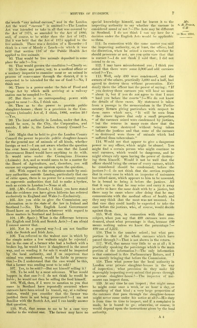 the words any animal carcase, and in the London Act the word  carcase  is omitted ?—The London Act was intended to take in all that was covered by the Act of 1875, as amended bv the Act of 1880, and, of course, to be wider than the Act of 1875. But it was held that the Act of 1875 applied to the live animals. There was a decision of a Recorder—I think in a case of Moody v. Leach—in which it was held that section 116 of the Public Health Act applied to live animals. 93. That would be live animals deposited in some place for sale ?—Yes. 94. That would govern the condition ?—Clearly so. 95. Is there any power, say, to a medical officer or a sanitary inspector to examine meat or an animal in process of conveyance through the district, if it is suspected to be intended for the use of food ?—No, I think not. 96. There is a power under the Sale of Food and Drugs Act by which milk arriving at a railway station can be sampled ?—Yes. 97. But there is no corresponding power with regard to meat ?—No, I think not. 98. Then as to the power to provide public slaughter-houses ; there is a provision in the Con- tagious (Animals) Act of, I think, 1886, section 10? —Yes. 99. The local authority in London, under that Act, would be now, in the City, the Corporation, and outside, I take it, the London County Council ?— Yes. 100. Might that be held to give the London County Council the power to provide public slaughter-houses for the general use of animals of all kinds, whether foreign or not ?—I am not aware whether the question has ever been raised, nor is it one that the Local Government Board would have anything to do with. It would arise under the Contagious Diseases (Animals) Act, and so would seem to be a matter for the Board of Agriculture, and, therefore, you will excuse my expressing an opinion upon the question. 101. With regard to the regulations made by sani- tary authorities outside London, particularly that one of cubic space, there is no power for a county council to supersede authorities that fail to make a byelaw, such as exists in London ?—None at all. 102. (Mr. Cooke- Trench.) I think you have stated that the evidence you have given hitherto has referred exclusively to England and Wales ?—Exclusively. 108. Are you able to give the Commission any information as to the state of the law in Ireland and Scotland ?—No. The English Local Government Board have no jurisdiction whatever with regard to these matters in Scotland and Ireland. 104. (Mr. Speir.) What is the difference between the English and Irish and Scotch Acts ?—I am afraid I cannot answer that. 105. Not in a general way ?—I am not familiar with the Scotch and Irish Acts. 106. ¥ou referred to the walnut case in which by the simple notice a few walnuts might be rejected ; but in the case of a farmer who had a bullock with a broken leg, he would have it slaughtered in the usual way, and on sending it for sale it would be inspected by the local authority, and if on inspection that animal was condemned, would be liable to prosecu- tion ?—Do I understand that the case would be this, that a farmer was sending meat to be sold ? 107. Yes, to be sold ?—But not himself selling it ? 108. To be sold by a meat salesman. What would happen in that case ?—I do not think he would be liable; he would not then be selling the food himself. 109. Well, then, if I were to mention to you that cases in Scotland have repeatedly occurred where carcases have been seized in transit, say, at a railway station, would you consider that the farmer was justified there in not being prosecuted ?—I am not familiar with the Scotch Act, and I can hardly answer that question. 110. Well, that seems to me to be a case very similar to the walnut one. The farmer may have no special knowledge himself, and he leaves it to the Mr. inspecting authority to say whether the carcase is B. Provis, considered sound or not ?—The Acts may be different. in Scotland. I do not think I can say how far a Jg jjov iggo decision under the English Acts would lie applicable to them. 111. In connection with the same matter you said the inspecting authority, or, at least, the officer, had the discretion, when he seized a carcase, whether he should prosecute or not; are you quite sure that that is correct ?—I do not think I said that; I did not intend to do so. 112. I may have misunderstood you; I think you stated that there were some 3,000 and odd carcases seized ?—Yes. 113. Well, only 499 were condemned, and the owners of the others, practically 3,000 and a half, had agreed to destroy them without prosecution. Evi- dently there the officer had the power of saying :  If  you destroy those carcases you will hear no more  about it, but if you do not agree to that I must  haul you before the courts  ?—We do not know the details of these cases. My statement is taken from a passage in the memorandum in the Parlia- mentary Return giving particulars with respect to these cases which says,  It will be seen from  the above figures that only a small proportion  of the carcases seized were condemned by justices,  but the returns in many cases show that the  carcases were destroyed without being taken  before the justices and that some of the carcases  so destroyed were those of animals which had  suffered from tuberculosis. 114. Would not that appear to give a dangerous power to any officer, which might be abused. You might find a certain person who might continue to send carcases, which would be dangerous, and he might always rely upon having the power of destroy- ing them himself. Would it not be well that the officer should bring the owner of every carcase, which he considered should be condemned, before the justices ?—I do not think that the section requires that in every case in which an inspector of nuisances has seized meat, which appears to him to be unsound, he is bound to bring it before the justices. All that it says is that he may seize and carry it away in order to have the same dealt with by a justice, but there may be cases where after doing that he may communicate with the medical officer of health and they may think chat the meat was not unsound. In that case they could hardly be expected to take the case before the justices, who, of course, would decide against them. 115. Well then, in connection with that same subject, when you say that 499 carcases were con- demned, about what percentage is that, because 499 means nothing unless we know the percentage ?— 499 out of 3,322. 116. That is the number seized; but what pro- portion is that of the whole carcases which have passed through ?—That is not shown in the return. 117. Well, that means very little to us at all ; it is practically speaking the percentage which is the main portion of the information ?—The only information is that contained in this Parliamentary Return, and I was merely bringing that before the Commission. 118. Then what power has the local authority in London over private slaughter-houses in the way of inspection; what provision do they make for thoroughly inspecting every animal that passes through a private slaughter-house ?—The inspector of nui- sances can inspect them. 119. At any time he can inspect; that might mean he might come once a week, or an hour a day, or something of that kind ; a very large proportion of the carcases that pass through the slaughter-houses might never come under his notice at all ?—His duty is from time to time to inspect, and if a complaint is made, he is bound to go; otherwise, of course, it would depend upon the instructions given by the local authority. » A 4