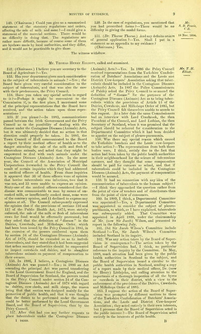 149, {Chairman.) Could you give us a summarised statement of the statutory regulations and orders, affectiug the sale of milk and meat ?—I could give a statement of the material sections. There would be no difficulty in doing that. The regulations are rather more difficult, because of course some of them are byelaws made by local authorities, and they differ, and it would not be practicable to give those. 150. In the case of regulations, you mentioned that you had prescribed forms't—There would be no difficulty in giving the model forms. 151. {Dr. Thome Thome.) And any definite orders of general application ?—Yes. Shall I put in a statement as an appendix to my evidence ? (Chairman.) Yes. Mr. S. B. Provis, C.B. 18 Nov. 1896. The witness withdrew. Mr. Thomas Henry Elliott, called and examined. 152. {Chairman.) I believe you are secretary to the Board of Agriculture ?—Yes. 153. Has your department given much consideration to the subject of tuberculosis in animals ?—Yes ; the Board have given very careful consideration to the subject of tuberculosis, and that was also the case with their predecessors, the Privy Council. 154. Have you taken any special action in regard to it ?—Perhaps it might be convenient to the Commission if, in the first place, I mentioned some of the principal representations that the Board have received, and the action taken upon those repre- sentations ? 155. If you please?—In 1883, communications passed between the Irish Government and the Privy Council as to the possibility of dealing with the disease under the Contagious Diseases (Animals) Acts, but it was ultimately decided that no action in that direction could properly be taken. In 1885, the Town Council of Hull communicated to the Board a report by their medical officer of health as to the danger attending the sale of the milk and flesh of tuberculous animals, and asked that they might be empowered to deal with such animals under the Contagious Diseases (Animals) Acts. In the same year, the Council of the Association of Municipal Corporations forwarded to the Privy Council the result of certain inquiries which they had addressed to medical officers of health. From those inquiries it appeared that 36 of those officers were of opinion that bovine tuberculosis was infectious, two that it was not, and 33 were unable to express an opinion. Sixty-one of the medical officers considered that the disease was communicable to man by means of un- cooked milk, or insufficiently cooked meat, uone were of the contrary opinion, and 11 declined to express any opinion at all. The Council subsequently expressed the opinion that if the provisions of sections 116 and 117 of the Public Health Act, 1875, were strictly enforced, the sale of the milk or flesh of tuberculous cows for food would be effectually prevented; but they asked that the definition of  disease  in the Dairies, Cowsheds, and Milkshops Order, which had been been issued by the Privy Council in 1885, in the exercise of the powers conferred upon them by section 34 of the Contagious Diseases (Animals) Act of 1878, should be extended so as to include tuberculosis, and they stated that it had been suggested that urban sanitary authorities should be empowered to inspect cowsheds and dairies, and to slaughter tuberculous animals on payment of compensalion to their owners. 156. In 1886, I believe, a Contagious Diseases (Animals) Act was passed ?—Yes ; in 1886 an Act amending the principal Act was passed transferring to the Local Government Board for England, and the Board of Supervision for Scotland, the powers vested in the Privy Council under section 34 of the Con- tagious Diseases (Animals) Act of 1878 with regard to dairies, cow-sheds, and milk shops, the reason being that that section was designed mainly for the protection of public health, and that it was thought that the duties to be performed under the section could be better performed by the Local Government Board, and the Board of Supervision, than by the Privy Council. 157. After that had you any further requests to place tuberculosis under the Contngious Diseases I 942GO. (Animals) Acts ?—Yes. In 1886 the Privy Council received representations from the Yorkshire Confede- ration of Butchers' Associations and the Leeds and District Cow-keepers' Association asking that tuber- culosis should be included in the Contagious Diseases (Animals) Acts. In 1887 the Police Commissioners of Paisley asked the Privy Council to so amend the definition of disease for the purposes of the Contagious Diseases (Animals) Act as to bring tuber- culosis within the provisions of Article 15 of the Dairies, Cowsheds, and Milkshops Order of 1885, but the Privy Council felt themselves unable to accede to this request. At a later date the same Commissioners had an interview with Lord Cranbrook, the then President of the Council, and Lord Lothian, the then Secretary of Scotland, when it was promised that the subject should be referred for CDnsideration to the Departmental Committee which it had been decided to appoint on the subject of pleuro-pneumonia. 158. Was there any special reason which caused the Yorkshire butchers and the Leeds cow-keepers to take action ?—The representations from both those bodies were, I think, mainly due to the fact that action had been taken by the public health authorities in their neighbourhood for the seizure of tuberculous carcases, and they thought that some compensation should be paid for carcases so seized, and that if tuberculosis could be included in the Contagious Diseases (Animals) Acts, the payment of compensation would be secured. 159. It had no connection with any idea of the communication of tuberculosis to the human subject ? —I think they approached the question rather from the point of view of vendors and of distributors than from the point of view of consumers. 160. In 1889, I think, a Departmental Committee was appointed ?—Yes, a Departmental Committee was appointed to consider the subject of pleuro- pneumonia, to which, as I have explained, tuberculosis was subsequently added. That Committee was appointed in April 1888, under the chairmanship of Mr. (now Sir Jacob) Wilson, and presented its report in the following July. 161. Did Sir Jacob Wilson's Committee include Scotland ?—Yes, Sir Jacob Wilson's Committee included Scotland in its inquiry. 162. Was any action taken by the Board of Super- vision in consequence ?—The action taken by the Board of Supervision had, I think, nu particular reference to the inquiry by the Committee. In May, 1888, much attention had been given by the public health authorities in Scotland to the subject, and the Board of Supervision issued a circular to the public health authorities in Scotland, sending a copy of a report made by their medical officer, Dr. (now Sir Henry) Littlejohn, and calling attention to the importance of a thorough inspection of all the byres or cowsheds in their district, with a view to the enforcement of the provisions of the Dairies, Cowsheds, and Milkshops Order of 1885. 163. I suppose the action of the Beard of Super- vision was prompted by different motives to those of the Yorkshire Confederation of Butchers' Associa- tions, and the Leeds and District Cow-keepers' Association ; they acted entirely in their own interests, but I presume that the Board of Supervision acted in the public interest ?—The Board of Supervision acted entirely in the interests of public health. B Mr. T. H. Elliott.