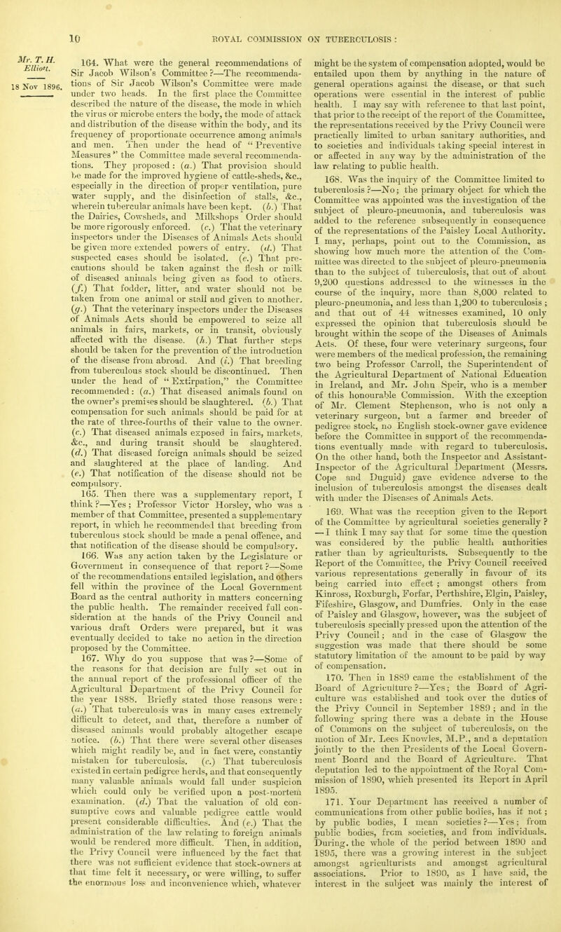 Elliot What were the general recommendations of Sir Jacob Wilson's Committee ?—The recommenda- 1S Nov 1896 ti0Lls °f Sir Jacob Wilson's Committee were made _____ ' under two heads. In the first place the Committee described the nature of the disease, the mode in which the virus or microbe enters the body, the mode of attack and distribution of the disease within the body, and its frequency of proportionate occurrence among animals and men. Then under the head of  Preventive Measures  the Committee made several recommenda- tions. They proposed : (a.) That provision should be made for the improved hygiene of cattle-sheds, &c, especially in the direction of proper ventilation, pure water supply, and the disinfection of stalls, &c, wherein tubercular animals have been kept. (6.) That the Dairies, Cowsheds, and Milkshops Order should be more rigorously enforced, (c.) That the veterinary inspectors under the Diseases of Animals Acts should be given more extended powers of entry, (d.) That suspected cases should be isolated, (e.) That pre- cautions should be taken against the flesh or milk of diseased animals being given as food to others. (/.) That fodder, litter, and water should not be taken from one animal or stall and given to another, ((/.) That the veterinary inspectors under the Diseases of Animals Acts should be empowered to seize all animals in fairs, markets, or in transit, obviously affected with the disease, (h.) That further steps should be taken for the prevention of the introduction of the disease from abroad. And («.) That breeding from tuberculous stock should be discontinued. Then under the head of  Extirpation, the Committee recommended: (a.) That diseased animals found on the owner's premises should be slaughtered, (b.) That compensation for such animals should be paid for at the rate of three-fourths of their value to the owner, (c.) That diseased animals exposed in fairs, markets, &c, and during transit should be slaughtered. (<7.) That diseased foreign animals should be seized and slaughtered at the place of landing. And (e.) That notification of the disease should not be compulsory. 165. Then there was a supplementary report, I think ?—Yes ; Professor Victor Horsley, who was a member of that Committee, presented a supplementary report, in which he recommended that breeding from tuberculous stock should be made a penal offence, and that notification of the disease should be compulsory. 166. Was any action taken by the Legislature or Government in consequence of that report ?—Some of the recommendations entailed legislation, and others fell Avithin the province of the Local Government Board as the central authority in matters concerning the public health. The remainder received full con- sideration at the hands of the Privy Council and various draft Orders were prepared, but it was eventually decided to take no action in the direction proposed by the Committee. 167. Why do you suppose that was ?—Some of the reasons for that decision are fully set out in the annual report of the professional officer of the Agricultural Department of the Privy Council for the year 1888. Briefly stated those reasons were: (a.) That tuberculosis was in many cases extremely difficult to detect, and that, therefore a number of diseased animals would probably altogether escape notice, (b.) That there were several other diseases which might readily be, and in fact were, constantly mistaken for tuberculosis. (c.) That tuberculosis existed in certain pedigree herds, and that consequently many valuable animals would fall under suspicion which could only be verified upon a post-mortem examination, (d.) That the valuation of old con- sumptive cows and valuable pedigree cattle would present considerable difficulties. And (e.) That the administration of the law relating to foreign animals would be rendered more difficult. Then, in addition, the Privy Council were influenced by the fact that there was not sufficient evidence that stock-owners at that time felt it necessary, or were willing, to suffer the enormous loss and inconvenience which, whatever might be the system of compensation adopted, would be entailed upon them by anything in the nature of general operations against the disease, or that such operations were essential in the interest of public health. I may say with reference to that last point, that prior to the receipt of the report of the Committee, the representations received by the Privy Council were practically limited to urban sanitary authorities, and to societies and individuals taking special interest in or affected in any way by the administration of the law relating to public health. 168. Was the inquiry of the Committee limited to tuberculosis ?—No; the primary object for which the Committee was appointed was the investigation of the subject of pleuro-pneumonia, and tuberculosis was added to the reference subsequently in consequence of the representations of the Paisley Local Authority. I may. perhaps, point out to the Commission, as showing how much more the attention of the Com- mittee was directed to the subject of pleuro-pneumonia than to the subject of tuberculosis, that out of about 9,200 questions addressed to the wicnesses in the course of the inquiry, more than 8,000 related to pleuro-pneumonia, and less than 1,200 to tuberculosis ; and that out of 44 witnesses examined, 10 only expressed the opinion that tuberculosis should be brought within the scope of the Diseases of Animals Acts. Of these, four were veterinary surgeons, four were members of the medical profession, the remaining two being Professor Carroll, the Superintendent of the Agricultural Department of National Education in Ireland, and Mr. John Speir, who is a member of this honourable Commission. With the exception of Mr. Clement Stephenson, who is not only a veterinary surgeon, but a farmer and breeder of pedigree stock, no English stock-owner gave evidence before the Committee in support of the recommenda- tions eventually made with regard to tuberculosis. On the other hand, both the Inspector and Assistant- Inspector of the Agricultural Department (Messrs. Cope and Duguid) gave evidence adverse to the inclusion of tuberculosis amongst the diseases dealt with under the Diseases of Animals Acts. 169. What was the reception given to the Report of the Committee by agricultural societies generally ? —' I think I may say that for some time the question was considered by the public health authorities rather than by agriculturists. Subsequently to the Report of the Committee, the Privy Council received various representations generally in favour of its being carried into effect ; amongst others from Kinross, Roxburgh, Eorfar, Perthshire, Elgin, Paisley, Eifeshire, Glasgow, and Dumfries. Only in the case of Paisley and Glasgow, however, was the subject of tuberculosis specially pressed upon the attention of the Privy Council; and in the case of Glasgow the suocrestion was made that there should be some statutory limitation of the amount to be paid »y way of compensation. 170. Then in 1889 came the establishment of the Board of Agriculture ?—Yes; the Board of Agri- culture was established and took over the duties of the Privy Council in September 1889 ; and in the following spring there was a debate in the House of Commons on the subject of tuberculosis, on the motion of Mr. Lees Ivnov/les, M.P., and a deputation jointly to the then Presidents of the Local Govern- ment Board and the Board of Agriculture. That deputation led to the appointment of the Royal Com- mission of 1890, which presented its Report in April 1895. 171. Your Department has received a. number of communications from other public bodies, has it not; by public bodies, I mean societies ?—Yes; from public bodies, from societies, and from individuals. Durina-. the whole of the period between 1890 and 1895, there was a growing interest in the subject amongst agriculturists and amongst agricultural associations. Prior to 1S90, as I have said, the interest in the subject was mainly the interest of