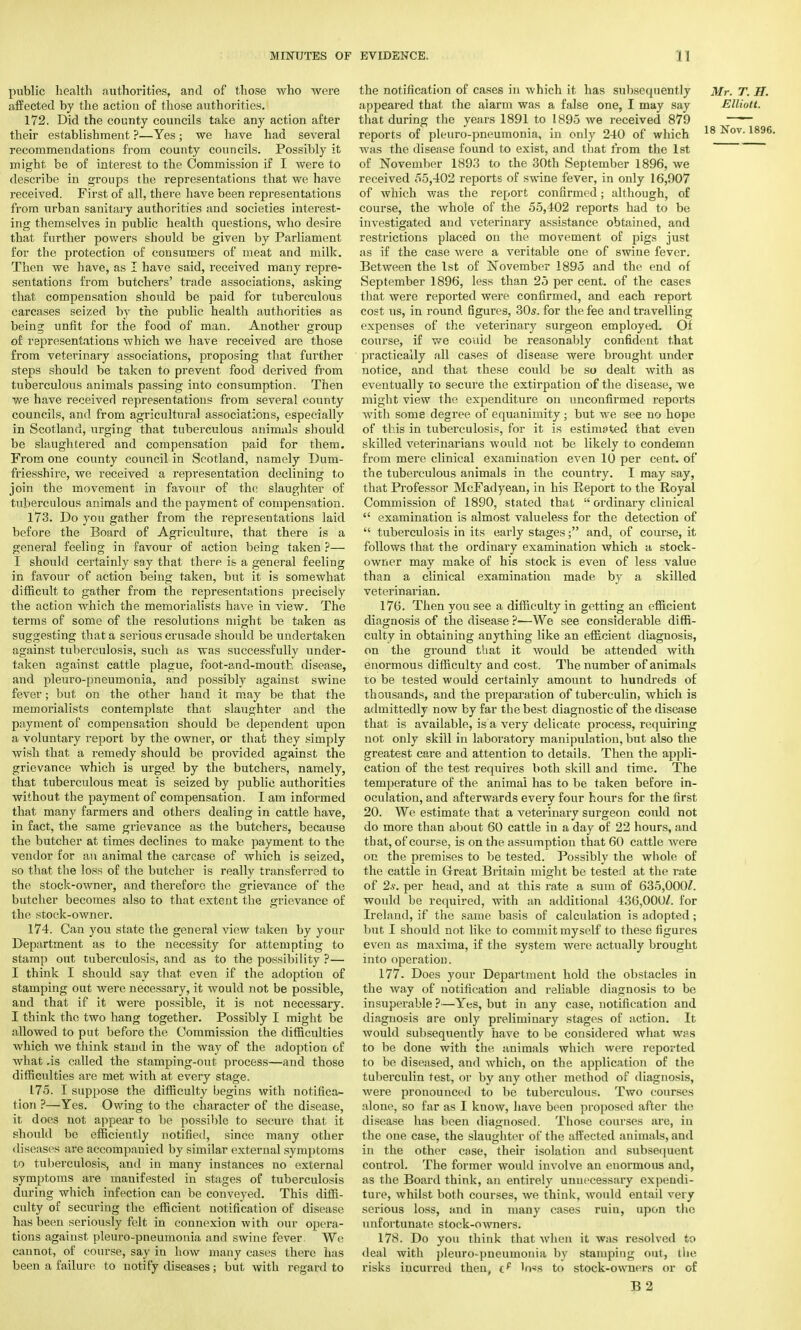 public health authorities, and of those who were affected by the action of those authorities. 172. Did the county councils take any action after their establishment ?—Yes; we have had several recommendations from county councils. Possibly it might be of interest to the Commission if I were to describe in groups the representations that we have received. First of all, there have been representations from urban sanitary authorities and societies interest- ing themselves in public health questions, who desire that further powers should be given by Parliament for the protection of consumers of meat and milk. Then we have, as I have said, received many repre- sentations from butchers' trade associations, asking that compensation should be paid for tuberculous carcases seized by the public health authorities as being unfit for the food of man. Another group of representations which we have received are those from veterinary associations, proposing that further steps should be taken to prevent food derived from tuberculous animals passing into consumption. Then we have received representations from several county councils, and from agricultural associations, especially in Scotland, urging that tuberculous animals should be slaughtered and compensation paid for them. From one county council in Scotland, namely Dum- friesshire, we received a representation declining to join the movement in favour of the slaughter of tuberculous animals and the payment of compensation. 173. Do you gather from the representations laid before the Board of Agriculture, that there is a general feeling in favour of action being taken ?— I should certainly say that there is a general feeling in favour of action being taken, but it is somewhat difficult to gather from the representations precisely the action which the memorialists have in view. The terms of some of the resolutions might be taken as suggesting that a serious crusade should be undertaken against tuberculosis, such as was successfully under- taken against cattle plague, foot-and-mouth disease, and pleuro-pneumonia, and possibly against swine fever; but on the other hand it may be that the memorialists contemplate that slaughter and the payment of compensation should be dependent upon a voluntary report by the owner, or that they simply wish that a remedy should be provided against the grievance which is urged by the butchers, namely, that tuberculous meat is seized by public authorities without the payment of compensation. I am informed that many farmers and others dealing in cattle have, in fact, the same grievance as the butchers, because the butcher at times declines to make payment to the vendor for an animal the carcase of which is seized, so that the loss of the butcher is really transferred to the stock-owner, and therefore the grievance of the butcher becomes also to that extent the grievance of the stock-owner. 174. Can you state the general view taken by your Department as to the necessity for attempting to stamp out tuberculosis, and as to the possibility ?— I think I should say that even if the adoption of stamping out were necessary, it would not be possible, and that if it were possible, it is not necessary. I think the two hang together. Possibly I might be allowed to put before the Commission the difficulties which Ave think stand in the way of the adoption of what .is called the stamping-out process—and those difficulties are met with at every stage. 175. I suppose the difficulty begins with notifica- tion ?—Yes. Owing to the character of the disease, it does not appear to be possible to secure that it should be efficiently notified, since many other diseases are accompanied by similar external symptoms to tuberculosis, and in many instances no external symptoms are manifested in stages of tuberculosis during which infection can be conveyed. This diffi- culty of securing the efficient notification of disease has been seriously felt in connexion with our opera- tions against pleuro-pneumonia and swine fever. We cannot, of course, say in how many cases there has been a failure to notify diseases; but with regard to the notification of cases in which it has subsequently Mr. T. H. appeared that the alarm was a false one, I may say Elliott. that during the years 1891 to 1895 we received 879 ; * reports of pleuro-pneumonia, in only 240 of which 18 K°v- 189C was the disease found to exist, and that from the 1st of November 1893 to the 30th September 1896, we received 55,402 reports of swine fever, in only 16,907 of which was the report confirmed; although, of course, the whole of the 55,402 reports had to be investigated and veterinary assistance obtained, and restrictions placed on the movement of pigs just as if the case were a veritable one of swine fever. Between the 1st of November 1895 and the end of September 1896, less than 25 per cent, of the cases that were reported were confirmed, and each report cost us, in round figures, 30s. for the fee and travelling expenses of the veterinary surgeon employed. Of course, if we could be reasonably confident that practically all cases of disease were brought under notice, and that these could be so dealt with as eventually to secure the extirpation of the disease, we might view the expenditure on unconfirmed reports with some degree of equanimity ; but we see no hope of this in tuberculosis, for it is estimated that even skilled veterinarians would not be likely to condemn from mere clinical examination even 10 per cent, of the tuberculous animals in the country. I may say, that Professor McFadyean, in his Report to the Royal Commission of 1890, stated that  ordinary clinical  examination is almost valueless for the detection of  tuberculosis in its early stages; and, of course, it follows that the ordinary examination which a stock- owner may make of his stock is even of less value than a clinical examination made by a skilled veterinarian. 176. Then you see a difficulty in getting an efficient diagnosis of the disease ?—We see considerable diffi- culty in obtaining anything like an efficient diagnosis, on the ground that it would be attended with enormous difficulty and cost. The number of animals to be tested would certainly amount to hundreds of thousands, and the preparation of tuberculin, which is admittedly now by far the best diagnostic of the disease that is available, is a very delicate process, requiring not only skill in laboratory manipulation, but also the greatest care and attention to details. Then the appli- cation of the test requires both skill and time. The temperature of the animal has to be taken before in- oculation, and afterwards every four hours for the first 20. We estimate that a veterinary surgeon could not do more than about 60 cattle in a day of 22 hours, and that, of course, is on the assumption that 60 cattle were on the premises to be tested. Possibly the whole of the cattle in Great Britain might be tested at the rate of 2s. per head, and at this rate a sum of 635,000/. would be required, with an additional 436,000/. for Ireland, if the same basis of calculation is adopted; but I should not like to commit myself to these figures even as maxima, if the system were actually brought into operation. 177. Does your Department hold the obstacles in the way of notification and reliable diagnosis to be insuperable ?—Yes, but in any case, notification and diagnosis are only preliminary stages of action. It would subsequently have to be considered what was to be done with the animals which were reported to be diseased, and which, on the application of the tuberculin test, or by any other method of diagnosis, were pronounced to be tuberculous. Two courses alone, so far as I know, have been proposed after the disease has been diagnosed. Those courses arc, in the one case, the slaughter of the affected animals, and in the other case, their isolation and subsequent control. The former would involve an enormous and, as the Board think, an entirely unnecessary expendi- ture, whilst both courses, we think, would entail very serious loss, and in many cases ruiu, upon the unfortunate stock-owners. 178. Do you think that when it was resolved to deal with pleuro-pneumonia by stamping out, the risks incurred then, tp ln*s to stock-owners or of