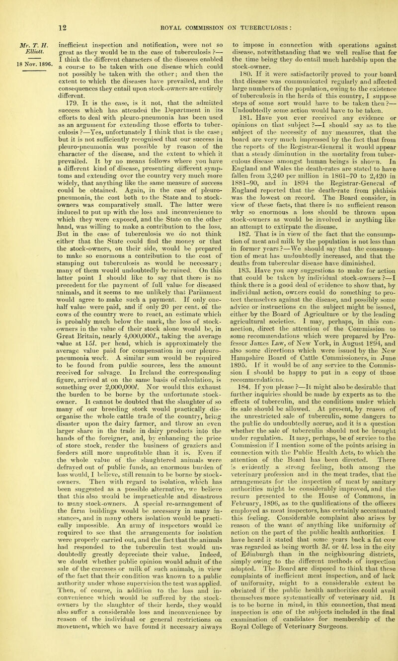 Mr. T. H. inefficient inspection and notification, were not so Elliott. great as they would be in the case of tuberculosis ?— I think the different characters of the diseases enabled .8 Nov. 1896. a cour;;e to ke taken with one disease which could not possibly be taken with the other; and then the extent to which the diseases have prevailed, and the consequences they entail upon stock-owners are entirely different. 179. It is the case, is it not, that the admitted success which has attended the Department in its efforts to deal with pleuro-pneumonia has been used as an argument for extending those efforts to tuber- culosis ?—Yes, unfortunately I think that is the case; but it is not sufficiently recognised that our success in pleuro-pneumonia was possible by reason of the character of the disease, and the extent to which it prevailed. It by no means follows where you have a different kind of disease, presenting different symp- toms and extending over the country very much more widely, that anything like the same measure of success could be obtained. Again, in the case of jdeuro- pneumonia, the cost both to the State and to stock- owners was comparatively small. The latter were induced to put up with the loss and inconvenience to which they were exposed, and the State on the other hand, was willing to make a contribution to the loss. But in the case of tuberculosis we do not think either that the State could find the money or that the stock-owners, on their side, would be prepared to make so enormous a contribution to the cost of stamping out tuberculosis as would be necessary; many of them would undoubtedly be ruined. On this latter point I should like to say that there is no precedent for the payment of full value for diseased animals, and it seems to me unlikely that Parliament would agree to make such a payment. If only one- half value were paid, and if only 20 per cent, of the cows of the country were to react, an estimate which is probably much below the mark, the loss of stock- owners in the value of their stock alone would be, in Great Britain, nearly 4,000,000/., taking the average value at 167. per head, which is approximately the average value paid for compensation in our pleuro- pneumonia work. A similar sum would be required to be found from public sources, less the amount received for salvage. In Ireland the corresponding figure, arrived at on the same basis of calculation, is something over 2,000,000/. Nor would this exhaust the burden to be borne by the unfortunate stock- owner. It cannot be doubted that the slaughter of so many of our breeding stock would practically dis- organise the whole cattle trade of the country, bring disaster upon the dairy farmer, and throw an even larger share in the trade in dairy products into the hands of the foreigner, and, by enhancing the price of store stock, render the business of graziers and feeders still more unprofitable than it is. Even if the whole value of the slaughtered animals were defrayed out of public funds, an enormous burden of loss would, I believe, still remain to be borne by stock- owners. Then with regard to isolation, which has been suggested as a possible alternative, we believe that this also would be impracticable and disastrous to many stock-owners. A special re-arrangement of the farm buildings would be necessary in many in- stances, and in many others isolation would be practi- cally impossible. An army of inspectors would be required to see that the arrangements for isolation were properly carried out, and the fact that the animals had responded to the tuberculin test would un- doubtedly greatly depreciate their value. Indeed, we doubt whether public opinion would admit of the sale of the carcases or milk of such animals, in view of the fact that their condition was known to a public authority under whose supervision the test was applied. Then, of course, in addition to the loss and in- convenience which would be suffered by the stock- owners by the slaughter of their herds, they would also suffer a considerable loss and inconvenience by reason of the individual or general restrictions on movement, which we have found it necessary always to impose in connection with operations against disease, notwithstanding that we well realise that for the time being they do entail much hardship upon the stock-owner. 180. If it were satisfactorily proved to your board that disease was communicated regularly and affected large numbers of the population, owing to the existence of tuberculosis in the herds of this country, I suppose steps of some sort would have to be taken then ?— Undoubtedly some action would have to be taken. 181. Have you ever received any evidence or opinions on that subject ?—I should say as to the subject of the necessity of any measures, that the board are very much impressed by the fact that from the reports of the Registrar-General it would appear that a steady diminution in the mortality from tuber- culous disease amongst human beings is shown. In England and Wales the death-rates are stated to have fallen from 3,240 per million in 1861-70 to 2,420 in 1881-90, and in 1894 the Registrar-General of England reported that the death-rate from phthisis was the lowest on record. The Board consider, in view of these facts, that there is no sufficient reason why so enormous a loss should be thrown upon stock-owners as would be involved in anything like an attempt to extirpate the disease. 182. That is in view of the fact that the consump- tion of meat and milk by the population is not less than in former years r—We should say that the consump- tion of meat has undoubtedly increased, and that the deaths from tubercular disease have diminished. 183. Have you any suggestions to make for action that could be taken by individual stock-owners ?—I think there is a good deal of evidence to show that, by individual action, owners could do something to pro- tect themselves against the disease, and possibly some advice or instructions cn the subject might be issued, either by the Board of Agriculture or by the leading agricultural societies. I may, perhaps, in this con- nection, direct the attention of the Commission to some recommendations which Avere prepared by Pro- fessor James Law, of New York, in August 1894, and also some directions which were issued by the New Hampshire Board of Cattle Commissioners, in June 1895. If it Avould be of any service to the Commis- sion I should be happy to put in a copy of those recomm endatic n s. 184. If you please ?—It might also be desirable that further inquiries should be made by experts as to the effects of tuberculin, and the conditions under which its sale should be allowed. At present, by reason of the unrestricted sale of tuberculin, some dangers to the public do undoubtedly accrue, and it is a question whether the sale of tuberculin should not be brought under regulation. It may, perhaps, be of service to the Commission if I mention some of the points arising in connection with the Public Health Acts, to which the attention of the Board has been directed. There is evidently a strong feeling, both among the veterinary profession and in the meat trades, that the arrangements for the inspection of meat by sanitary authorities might be considerably improved, and the return presented to the House of Commons, in February, 1896, as to the qualifications of the officers employed as meat inspectors, has certainly accentuated this feeling. Considerable complaint also arises by reason of the want of anything like uniformity of action on the part of the public health authorities. I have heard it stated that some years back a fat cow was regarded as being vrorth 31. or 41. less in the city of Edinburgh than in the neighbouring districts, simply owing to the different methods of inspection adopted. The Board are disposed to think that these complaints of inefficient, meat inspection, and of lack of uniformity, might to a considerable extent be obviated if the public health authorities could avail themselves more systematically of veterinary aid. It is to be borne in mind, in this connection, that meat inspection is one of the subjects included in the final examination of candidates for membership of the Royal College of Veterinary Surgeons.