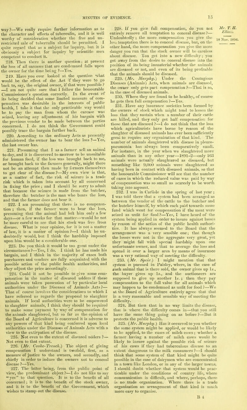 wayp—We really require further information as to the character and effects of tuberculin, and it is well worthy of consideration whether the free and un- restricted sale of tuberculin should be permitted. I quite regard that as a subject for inquiry, but it is obviously a subject for inquiry by scientific mei competent to conduct it. 218. Then there is another question; at present the Joss of all carcases that are condemned falls upon the owner for the time bei ng ?—Yes. 219. Have you ever looked at the question what would be the effect of the Act if they were to go back to, say, the original owner, if that were possible ? —I am not quite sure that I follow the honourable Commissioner's question correctly. In the event of its being decided that some limited measure of com- pensation was desirable in the interests of public health, I take it that the only practicable way would be to pay the man from whom the carcase was seized, leaving any adjustment of his bargain with the previous vendor to be made between the parties concerned. I do not think the Government could possibly trace the bargain further back. 220. According to the ordinary Acts as presently administered the owner has to bear the loss ?—Yes, the last owner has. 221. Presuming that I as a farmer sell an animal to-day, and it is discovered to-morrow to be unsuitable for human food, if the loss was brought back to me, or brought back to the farmers generally, might there not be an attempt then made by farmers themselves to get clear of the disease ?—My own view is that, as a matter of fact, the risk of seizure is a trade risk which is taken into account by all concerned in fixing the price ; and I should be sorry to admit that because the seizure is made from the butcher, therefore the butcher is the man who bears the loss, and that the farmer does not bear it. 222. I am presuming that there is no compensa- tion ; then, if the farmer were to bear the loss, presuming that the animal had left him only a few days—or a few weeks for that matter—would he not be more careful to see that his stock was free from disease. What is your opinion, for it is not a matter of law, it is a matter of opinion ?—I think he un- doubtedly would, but I think the hardship imposed upon him would be a considerable one. 223. Do you think it would be too great under the circumstances ?—Yes, I do. I think he has made his bargain, and I think in the majority of cases both purchasers and vendors are fully acquainted with the possible action of the public health authorities, and they adjust the price accordingly. 224. Could it not be possible to give some com- pensation in the matter of diseased udders if these animals were taken possession of by particular local authorities under the Diseases of Animals Acts ?— That of course involves the considerations to which I have referred as regards the proposal to slaughter animals. If local authorities were to be empowered to slaughter animals, I think they should be required to make some payment by way of compensation for the animals slaughtered, but so far as the opinion of the Board of Agriculture is concerned it is adverse to any powers of that kind being conferred upon local authorities under the Diseases of Animals Acts with a view to the extirpation of the disease. 225. Not even to the extent of diseased udders ?— Not even to that extent. 226. (Mr. Cooke-Trench.) The object of giving compensation I understand is twofold, first, as a measure of justice to the owners, and secondly, and chiefly in order to induce the owners not to conceal disease ?—'Yes. 227. The latter being, from the public point of view, the predominant object ?—I do not like to say yes to that question. It is to the benefit of all concerned; it is to the benefit of the stock owner, and it is to the benefit of the Government, which wishes to stamp out the disease. 228. If you give full compensation, do you not Mr. T. H. entirely remove all temptation to conceal disease ?— Euioit. Undoubtedly ; the more compensation you give the lg Noy lg9( lean temptation there is to conceal disease, but, on the ' other hand, the more compensation you give the more danger you run that the stock owner will be careless about disease. You get into a new difficulty; you get away from the desire to conceal disease into the position of its being immaterial whether the animals are diseased or not, and even of its being profitable that the animals should be diseased. 229. (Mr. Murphy.) Under the Contagious Diseases (Animals) Acts, when animals are diseased, the owner only gets part compensation ?—That is so, in the case of diseased animals. 230. Where they are found to be healthy, of course he gets then full compensation ?—Yes. 231. Have any insurance societies been formed by the owners of stock which might tend to lessen the loss that they sustain when a number of their cattle are killed, and they only get half compensation for those that are diseased ?—I do not think that the loss which agriculturists have borne by reason of the slaughter of diseased animals has ever been sufficiently great to require any organization of that kind. The number of animals slaughtered with disease in pleuro- pneumonia has always been comparatively small. For instance, in the year when we slaughtered more animals than in any other year—1891-2—only 103 animals were actually slaughtered as diseased, but something like 9,000 animals were slaughtered as having been in contact with diseased animals, so that the honourable Commissioner will see that the number of cases in which the reduced value was paid by way of compensation was so small as scarcely to be worth taking into account. 232. I was in Carlisle in the spring of last year ; I was told there that a. system had been arranged as between the vendor of the cattle to the butcher and the butcher himself, by which each paid towards some fund which went for compensation if the meat were seized as unfit for food ?—Yes, I have heard of the system being applied in order to insure against losses by reason of the action of the public health authori- ties. It has always seemed to the Board that the arrangement was a very sensible one; that though the losses were not in the aggregate very great, yet they might fall with special hardship upon one unfortunate owner, and that to average the loss and spread it over a larger area by means of insurance was a very rational way of meeting the difficulty. 233. (Mr. Speir.) I might mention that that system is pursued in Paisley, where, in the case of £ach animal that is there sold, the owner gives up 1.?., the buyer gives up Is., and the auctioneers are supposed to give up another Is. ; then they pay compensation to the full value for all animals which may happeu to be condemned as unfit for food ?—We at the Board of Agriculture entirely agree that that is a very reasonable and sensible way of meeting the difficulty. 324. But then that in no way limits the disease, that is where the difficulty comes in—that you still have the same thing going on as before ?—But it protects the public health. 325. (Mr. Murphy.) Has it occurred to you whether the same system might be applied, or would be likely to be applied, to the cases of milch cows ; whether a farmer having a number of milch cows would be likely to insure against the possible risk of seizure of his cows if they had tuberculous disease to an extent dangerous to the milk consumers ?—I should think that some system of that kind might be quite possible in the case of dairymen who are concentrated in a town like London, or in anv of the larger towns. I should doubt, whether that svstem would be prac- ticable under the conditions of country life, where communication is difficult, and where, perhaps, there- is no trade organization. Where there is a trade organization an arrangement of that kind is much more easy to organise.