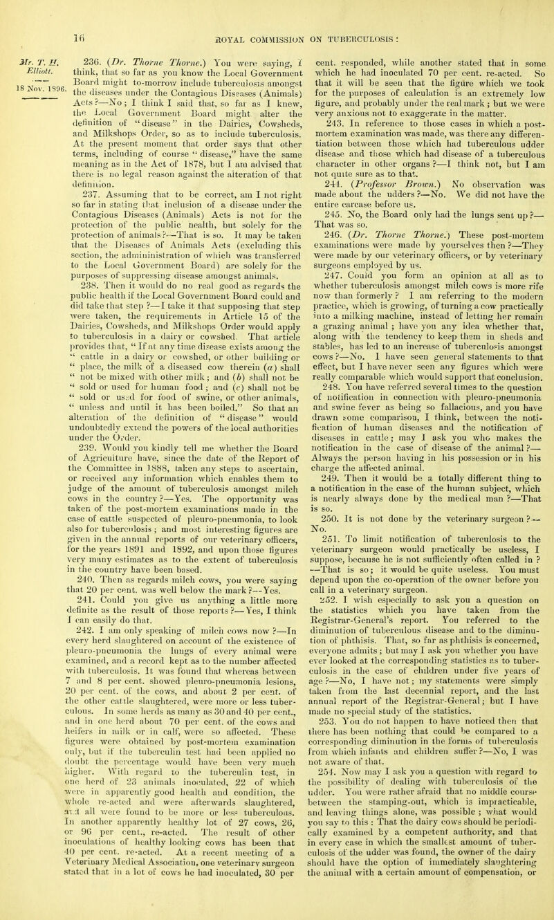 Mr. T. H. Elliott. 18 Nov. 1S96. 236. (Dr. Thorite Thome.) You were saying, I think, that so far as you know the Local Government Board might to-morrow include tuberculosis amongst the diseases under the Contagious Diseases (Animals) Acts ?—No; I think I said that, so far as I knew, the Local Government Board might alter the definition of disease in the Dairies, Cowsheds, and Milkshops Order, so as to include tuberculosis. At the present moment that order says that other terms, including of course  disease, have the same meaning as in the Act of 1878, but I am advised that there is no legal reason against the alteration of that definition. 237. Assuming that to be correct, am I not right so far in stating that inclusion of a disease under the Contagious Diseases (Animals) Acts is not for the protection of the public health, but solely for the protection of animals ?—That is so. It may be taken that the Diseases of Animals Acts (excluding this section, the admininistration of which was transferred to the Local Government Board) are solely for the purposes of suppressing disease amongst animals. 238. Then it would do no real good as regards the public health if the Local Government Board could and did take that step ?—I take it that supposing that step were taken, the requirements in Article 15 of the Dairies, Cowsheds, and Milkshops Order would apply to tuberculosis in a dairy or cowshed, That article provides that,  If at any time disease exists among the  cattle in a dairy or cowshed, or other building or  place, the milk of a diseased cow therein (a) shall  not be mixed with other milk; and (b) shall not be  sold or used for human food; and (c) shall not be  sold or ussd for food of swine, or other animals,  unless and until it has been boiled. So that an alteration of the definition of disease would undoubtedly extend the powers of the local authorities under the Order. 239. Would you kindly tell me whether the Board of Agriculture have, since the date of the Report of the Committee in 1888, taken any steps to ascertain, or received any information which enables them to judge of the amount of tuberculosis amongst milch cows in the country ?—Yes. The opportunity was taken of the post-mortem examinations made in the case of cattle suspected of pleuro-pneumonia, to look also for tuberculosis ; and most interesting figures are given in the annual reports of our veterinary officers, for the years 1891 and 1892, and upon those figures very many estimates as to the extent of tuberculosis in the country have been based. 240. Then as regards milch cows, you were saying that 20 per cent, was well below the mark?—Yes. 241. Could you give us anything a little more definite as the result of those reports ?—Yes, I think I can easily do that. 242. I am only speaking of milch cows now ?—In every herd slaughtered on account of the existence of pleuro-pneumonia the lungs of every animal were examined, and a record kept as to the number affected with tuberculosis. It was found that whereas between 7 and 8 per cent, showed pleuro-pneumonia lesions, 20 per cent, of the cows, and about 2 per cent, of the other cattle slaughtered, were more or less tuber- culous. In some herds as many as 30 and 40 per cent., and in one herd about 70 per cent, of the cows and heifers in milk or in calf, were so affected. These figures were obtained by post-mortem examination only, but if the tuberculin test had been applied no doubt the percentage would have been very much higher. With regard to the tuberculin test, in one herd of 23 animals inoculated, 22 of which were in apparently good health and condition, the whole re-acted and were afterwards slaughtered, aid all were found to be more or less tuberculous. In another apparently healthy lot of 27 cows, 26, or 96 per cent., re-acted. The result of other inoculations of healthy looking cows has been that 40 per cent, re-acted. At a recent meeting of a Veterinary Medical Association, one veterinary surgeon stated that in a lot of cows he had inoculated, 30 per cent, responded, while another stated that in some which he had inoculated 70 per cent, re-acted. So that it will be seen that the figure which we took for the purposes of calculation is an extremely low figure, and probably under the real mark ; but we were very anxious not to exaggerate in the matter. 243. In reference to those cases in which a post- mortem examination was made, was there any differen- tiation between those which had tuberculous udder disease and those which had disease of a tuberculous character in other organs ?—I think not, but I am not quite sure as to that. 244. (Professor Brown.) No observation was made about the udders ?—No. We did not have the entire carcase before us. 245. No, the Board only had the lungs sent up ?— That was so. 246. (Dr. Thome Thome.) These post-mortem examinations were made by yourselves then ?—They were made by our veterinary officers, or by veterinary surgeons employed by us. 247. Could you form an opinion at all as to whether tuberculosis amongst milch cows is more rife now than formerly ? I am referring to the modern practice, which is growing, of turning a cow practically into a milking machine, instead of letting her remain a grazing animal ; have you any idea whether that, along with the tendency to keep them in sheds and stables, has led to an increase of tuberculosis amongst cows ?—No. I have seen general statements to that effect, but I have never seen any figures which were really comparable which would support that conclusion. 248. You have referred several times to the question of notification in connection with pleuro-pneumonia and swine fever as being so fallacious, and you have drawn tome comparison, I think, between the noti- fication of human diseases and the notification of diseases in cattle; may I ask you who makes the notification in the case of disease of the animal ?— Always the person having in his possession or in his charge the affected animal. 249. Then it would be a totally different thing to a notification in the case of the human subject, which is nearly always done by the medical man ?—That is so. 250. It is not done by the veterinary surgeon ?— No. 251. To limit notification of tuberculosis to the veterinary surgeon would practically be useless, I suppose, because he is not sufficiently often called in ? —That is so; it would be quite useless. You must depeud upon the co-operation of the owner before you call in a veterinary surgeon. 252. I wish especially to ask you a question on the statistics which you have taken from the Registrar-General's report. You referred to the diminution of tuberculous disease and to the diminu- tion of phthisis. That, so far as phthisis is concerned, everyone admits ; but may I ask you whether you have ever looked at the corresponding statistics as to tuber- culosis in the case of children under five years of age ?—No, I have not; my statements were simply taken from the last decennial report, and the last annual report of the Registrar-General; but I have made no special study of the statistics. 253. You do not happen to have noticed then that there has been nothing that could be compared to a corresponding diminution in the forms of tuberculosis from which infants and children suffer ?—No, I was not aware of that. 254. Now may I ask you a question with regard to the possibility of dealing with tuberculosis of the udder. You were rather afraid that no middle course between the stamping-out, which is impracticable, and leaving things alone, was possible ; what would you say to this : That the dairy cows should be periodi- cally examined by a competent authority, and that in every case in which the smallest amount of tuber- culosis of the udder was found, the owner of the dairy should have the option of immediately slaughtering the animal with a certain amount of compensation, or