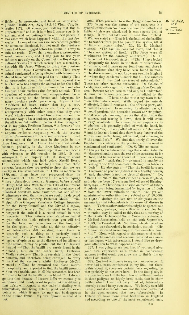  liable to be prosecuted and fined or imprisoned, « (Public Health Act, 1875, 38 & 39 Vict., Cap. 58,  section 117). Of course, you will say that this is  preposterous, and so it is,  but I assure you it is  not, and send you cuttings from our local papers of  two cases which have happened within the past few  weeks. In one of the cases we succeeded in getting  the summons dismissed, but not until the butcher's  name had been dragged before the public in a way to  ruin his trade. Now, sir, to our firm a prosecution  would mean ruin, and I beg you to use your  influence not only on the Council of the Royal Agri-  cultural Society (of which society I am a member),  but with Sir Jacob Wilson, to bring the question  before the Royal Commission. (1st.) That every  animal condemned as being affected with tuberculosis  should have compensation paid for it. (2nd.) That  no prosecution should be undertaken against the  butcher who has bought the animal under the belief  that it is healthy and fit for human food, and who  has paid a fair market value for such animal. This  question of confiscation and compensation has a  direct bearing on the farmer and dairyman, for <{ many butchers prefer purchasing English killed  American fed beast rather than buy a cow.  Consequently dairy-shed cows are lower in price,  (comparatively with other beasts than they ever  were) which causes a direct loss to the farmer. In  the same way it has a tendency to reduce competition  for all home fed cattle in favour of the foreigner, that is my point, Professor Brown,  in favour of the  foreigner. I also enclose extracts from various  experts evidence respecting which the present  Royal Commission are receiving evidence. That is from one of the best men in the trade in the three kingdoms. Mr. Lister has the finest estab- lishment, probably, in the three kingdoms in our line. Now they had a strong deputation from Leeds with reference to this question in 1889. It was subsequent to an inquiry held at Glasgow about tuberculosis which was held before Sheriff Berry. If it does not detain you too long I shall read these extracts, because they are useful to show that we are exactly in the same position in 1896 as we were in 1S89, and things have not progressed since the Commission of 1890.  Durinir the recent inquiry  into tuberculous meat, at Glasgow, before Sheriff  Berry, held May 28th to June 17th of* the present  year (1889), when various eminent veterinary and  medical scientists were examined, not one of the  witnesses stated that the disease could be detected  alive. On the contrary, Professor McCall, Prin-  cipal of the Glasgow Veterinary College, Inspector  for the Privy Council and the City of Glasgow,  stated :—' It is very difficult to detect in the early  ' stages if the animal is a sound animal in other  ' respects.' This witness also stated:—That if  1 you take the little tubercle that you will find  ' in the liver, and sometimes in the lung and  ' in the spleen, if you take all this as indicative  ' of tuberculosis still existing, then there is  ' scarcely such a thins; as a perfectly sound  'animal. As a proof that there is a great diver-  ' gence of opinion as to the disease and its effects to  ' the animal, it may be pointed out that Dr. Russell  ' stated :—' That the bacilli are rarely found in the  'blood'; but, cn the other hand, Professor  Walley stated :—' That it is certainly in the blood  stream, and therefore being conveyed to every  'part of the system'; whilst Professor McCall  stated :—' That he examined the blood micro-  ' scopically, and expected to find the bacilli present,  ' but was unable, and in all his researches has been  ' unable to find the bacilli in the blood.'  I do not go into that because if doctors differ we cannot give an opinion, but I oidy want to point out the difficulty that exists with regard to our trade in dealing with tuberculosis, and being able to point out the exact points on which it may or may not be dangerous to the human frame. My own opinion is that it is not. 325. What you refer to is the Glasgow case ?—Yes. Mr. W. Field, 326. What was the nature of the case, was it a M.P. general confiscation ?—It was the case of a bullock and .  heifer which were seized, and it cost a great deal of 20 L ov'189p- money. It will not take long to read this. Dr. J.  Wallace slated :—< That it is the habit of the bacillus  ' to wander from part to part of the system, till it  'finds a proper nidus.' Mr. H. E. Mayland  stated —' Thp bacillus does not move, and that it  ' has no motion of itself.' (The above were all  witnesses for the sanitary authorities.) Dr. L.  Imlach, of Liverpool, states :—' That I have looked  ' frequently for bacilli in the flesh of tuberculosed  ' animals, and I have never found one, and there is  ' no evidence that they have been found in man.'  He also says :—' I do not know any town in England '' 'where they condemn '—mark this !—'the carcases  ' in toto if they find any trace of tuberculosis.' ' Tiiere are other eminent authorities. Dr. Goldie, of Leeds, says, with regard to the finding of the Commis- sion—because we are here to find out, as I understand it, how far tuberculosis meat is prejudicial to the human frame— I have no doubt that my town is fed  on tuberculous meat. With regard to animals  affected, I should remove all the affected parts, and  pass the carcase. In removing the affected parts, I  would perforin the operation known as ' stripping,'  that is simply ' nicking ' across the skin inside the  carcase, and tearing it down, then it will come  away wholesale. In answer to an enquiry as to  whether it is generally pulled off with the hand, he  said :—' Yes, I have pulled off many a ' thousand,'  and he has not found that there is any danger of the  infectious matter being left behind, and adhering to  the sound flesh. We find that nearly all over the kingdom the contrary is the practice, and the meat is condemned and confiscated.  Dr. S. Gibbons states :—  ' His practice is to have the lungs that contain tubercle  ' destroyed, and to pass the rest of the carcase as fit for  ' food, and he has never known of tuberculosis being  ' produced '—mark that !—' or caused in man by the  ' eating of the flesh of animals suffering from tubercu-  1 losis.' He also states: —' That the bacilli have not  ' the power of producing disease in a healthy person,  ' and, therefore, is not the virus of disease.'  Dr. Alfred Hill, one of the most eminent men in England, and who has been 17 years medical officer of Birming- ham, says :— That there is no case on record of tuber-  culosis ever being transmitted by ingestion of flesh  from the lower animals to man. And yet our administrative authorities have robbed us of 10,000/. to 12,000/. during the last five or six years on the assumption that tuberculosis is the cause of disease in man.  Various other authorities might be quoted, but  the above, perhaps, may suffice as a sample; bur  attention may be called to this, that at a meeting of  the South Durham and South Yorkshire Veterinary  Medical Association, held on the 18th September,  1889, the President, Mr. Nettletou, who delivered an  address on tuberculosis, in conclusion, stated :—' He '' ' feared we could never hope to free ourselves from '• ' it.'  Now, with regard to this practice of confis- cating all the carcases that are found affected in a more or less degree with tuberculosis, I would like to draw your attention to what happens abroad. 327. I was going to ask you first, if you could give your own experience as a trader in confiscating carcases t—But would you allow ine to finish this up what I am reading. 328. Yes?—I will come to my own experience. I never had a beast confiscated in my life ; but there is this about it, there are certain facts regarding us that probably do not exist here. In the first place, in my own trade we kill the best class of cattle and, unless in these pedigree or highly-bred cattle, that is show cattle, which I am not very fond of, tuberculosis scarcely existed in my own trade. We hardly ever kill a co'.v ; and it is the old cow. not the good cattle fed in the open country, that have tuberculosis. In Ireland we have more grass beef than in England and according to one of the most experienced men,
