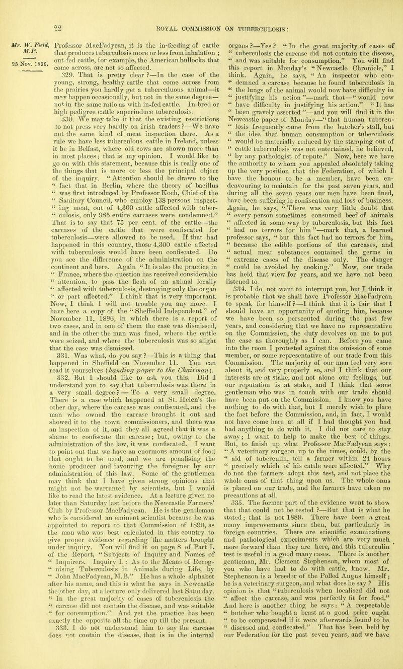 Mr. W. Field, Professor MacFadyean, it is the in-feeding of cattle M.P. t]iat produces tuberculosis more or less from inhalation ; 25 Nov 896 out^e^ cattle, for example, the American bullocks that ' come across, are not so affected. 329. That is pretty clear ?—In the case of the young, strong, healthy cattle that come across from the prairies you hardly get a tuberculuous animal—it miv happen occasionally, but not in the same degree— not in the same ratio as with in-fed cattle. In-bred or high pedigree cattle superinduce tuberculosis. J30. We may take it that the existing restrictions :o not press very hardly on Irish traders ?—We have not the same kind cf meat inspection there. As a rule we have less tuberculous cattle in Ireland, unless it be in Belfast, where old cows are shown more than in most places; that is my opinion. I would like to go on with this statement, because this is really one of the things that is more or less the principal object of the inquiry. Attention should be drawn to the  fact that in Berlin, where the theory of bacillus  was first introduced by Professor Koch, Chief of the  Sanitary Council, who employ 138 persons inspect-  ing meat, out of 4,300 cattle affected with tuber-  culosis, only 985 entire carcases were condemned. That is to say that 75 per cent, of the cattle—the carcases of the cattle that were confiscated for tuberculosis—were allowed to be used. If that had happened in this country, those 4,300 cattle affected with tuberculosis would have been confiscated. Do you see the difference of the administration on the continent and here. Again  It is also the practice in  France, where the question has received considerable  attention, to pass the flesh of an animal locally  affected with tuberculosis, destroying only the organ  or part affected. I think that is very important. Now, I think I will not trouble you any more. I have here a copy of the  Sheffield Independent of November 11, 1896, in which there is a report of two cases, and in one of them the case was dismissed, and in the other the man was fined, where the cattle were seized, and where the tuberculosis was so slight that the case was dismissed. 331. Was what, do you say?—This is a thing that happened in Sheffield on November 11. You can read it yourselves (handing paper to the Chairman). 332. But I should like to ask you this. Did I understand you to say that tuberculosis was there in a very small degree ? -— To a very small degree. There is a case which happened at St. Helen's the other day, where the carcase was confiscated, and the man who owned the carcase brought it out and showed it to the town commissioners, and there was an inspection of it, and they all agreed that it was a shame to confiscate the carcase; but, owing to the administration of the law, it was confiscated. I want to point out that we have an enormous amount of food that ought to be used, and we are penalising the home producer and favouring the foreigner by our administration of this law. Some of the gentlemen may think that I have given strong opinions that might not be warranted by scientists, but I would like to read the latest evidence. At a lecture given no later than Saturday last before the Newcastle Farmers' Club by Professor MacFadyean. He is the gentleman who is considered an eminent scientist because he was appointed to report to that Commission of 1890, as the man who was best calculated in this country to give proper evidence regarding the matters brought under inquiry. You will find it on page 8 of Part I. of the Report,  Subjects of Inquiry and Names of  Inquirer's. Inquiry I.: As to the Means of Becog-  nising Tuberculosis in Animals during Life, by  John MacFadyean, M.B. He has a whole alphabet after his name, and this is what he says in Newcastle tiic other day, at a lecture only delivered last Saturday.  In the great majority of cases of tuberculosis the  carcase did not contain the disease, and was suitable  for consumption. And yet the practice has been exactly the opposite all the time up till the present. 333. I do not understand him to say the carcase does not contain the disease, that is in the internal organs ?—Yes ?  In the great majority of cases of  tuberculosis the carcase did not contain the disease,  and was suitable for consumption. You will find this report in Monday's Newcastle Chronicle, I think. Again, he says,  An inspector who con-  demned a. carcase because he found tuberculosis in  the lungs of the animal would now have difficulty in justifying his action—mark that—would now  have difficulty in justifying his action.  It has  been gravely asserted —and you will find it in the Newcastle paper of Monday— that human tubercu-  losis frequently came from the butcher's stall, but  the idea that hnman consumption or tuberculosis  would be materially reduced by the stamping out of  cattle tuberculosis was not entertained, he believed,  by any pathologist of repute. Now, here we have the authority to whom you appealed absolutely taking up the very position that the Federation, of which I have the honour to be a member, have been en- deavouring to maintain for the past seven years, and during all the seven years our men have been fined, have been suffering in confiscation and loss of business. Again, he says,  There was very little doubt that  every person sometimes consumed beef of animals  affected in some way by tuberculosis, but this fact  had no terrors for him—mark that, a learned professor says,  but this fact had no terrors for him,  because the edible portions of the carcases, and  actual meat substances contained the germs in  extreme cases of the disease only. The danger  could be avoided by cooking. Now, our trade has held that view for years, and we have not been listened to, 334. I do not waut to interrupt you, but I think it is probable that we shall have Professor MacFadyean to speak for himself ?—I think that it is fair that I should have an opportunity of quoting him, because we have been so persecuted during the past few years, and considering that we have no representative on the Commission, the duty devolves on me to put the case as thoroughly as I can. Before you came into the room I protested against the omission of some member, or some representative of our trade from this Commission. The majority of our men feel very sore about it, and very properly so, and I think that our interests are at stake, and not alone our feelings, but our reputation is at stake, and I think that some gentleman who was in touch with our trade should have been put on the Commission. I know you have nothing to do with that, but I merely wish to place the fact before the Commission, and, in fact, I would not have come here at all if I had thought you had had anything to do with it. I did not care to stay away; I want to help to make the best of things. But, to finish up what Professor MacFadyean says:  A veterinary surgeon up to the times, could, by the  aid of tuberculin, tell a farmer within 24 hours  precisely which of his cattle were affected. Why do not the farmers adopt this test, and not place the whole onus of that thing upon us. The whole onus is placed on our trade, and the farmers have taken no precautions at all. 335. The former part of the evidence went to sho^> that that could not be tested ?—But that is what he stated; that is not 1889. There have, been a great many improvements since then, but particularly in foreign countries. There are scientific examinations and pathological experiments which are very much more forward than they are here, and this tuberculin test is useful in a good many cases. There is another gentleman, Mr. Clement Stephenson, whom most of you who have had to do with cattle, know. Mr. Stephenson is a breeder of the Polled Angus himself; he is a veterinary surgeon, and what does he say ? His opinion is that  tuberculosis when localised did not  affect the carcase, and was perfectly fit for food. And here is another thing he says: A respectable  butcher who bought a beast at a good price ought  to be compensated if it were afterwards found to be  diseased and confiscated. That has been held by our Federation for the past seven years, and we have