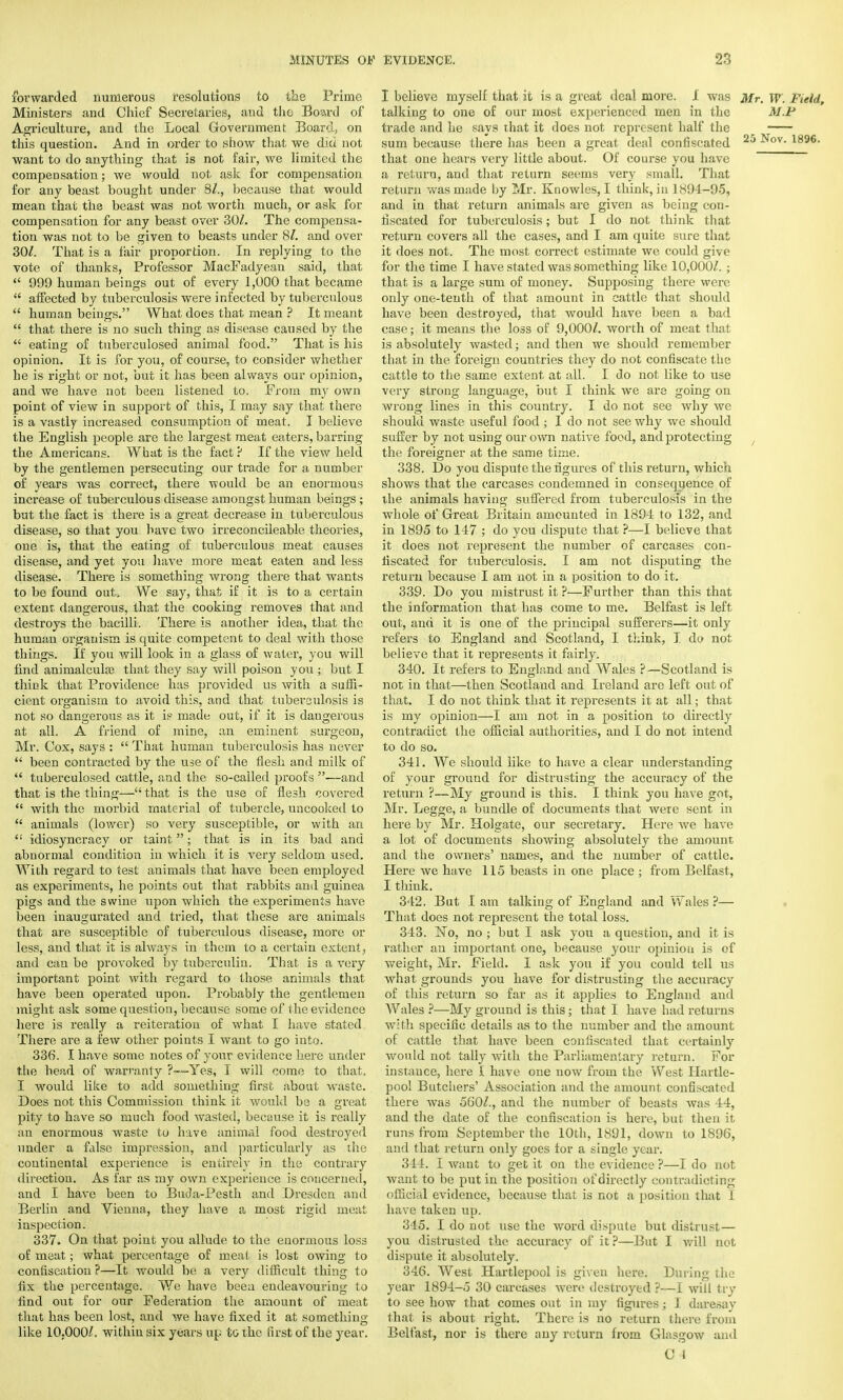 forwarded numerous resolutions to the Prime Ministers and Chief Secretaries, and the Board of Agriculture, and the Local Government Board., on this question. And in order to show that we did not want to do anything that is not fair, we limited the compensation; we would not ask for compensation for any beast bought under 8/., because that would mean that the beast was not worth much, or ask for compensation for any beast over 30/. The compensa- tion was not to be given to beasts under 8/. and over 30/. That is a fair proportion. In replying to the vote of thanks, Professor MacFadyean said, that  999 human beings out of every 1,000 that became  affected by tuberculosis were infected by tuberculous  human beings. What does that mean ? It meant  that there is no such thing as disease caused by the  eating of tuberculosed animal food. That is his opinion. It is for you, of course, to consider whether he is right or not, but it has been always our opinion, and we have not been listened to. From my own point of view in support of this, I may say that there is a vastly increased consumption of meat. I believe the English people are the largest meat eaters, barring the Americans. What is the fact? If the view held by the gentlemen persecuting our trade for a number of years was correct, there would be an enormous increase of tuberculous disease amongst human beings ; but the fact is there is a great decrease in tuberculous disease, so that you have two irreconcileable theories, one is, that the eating of tuberculous meat causes disease, and yet you have more meat eaten and less disease. There is something wrong there that wants to be found out. We say, that if it is to a certain extent dangerous, that the cooking removes that and destroys the bacilli. There is another idea, that the human orgauism is quite competent to deal with those things. If you will look in a glass of water, you will find animalcula) that they say will poison you ; but I think that Providence has provided us with a suffi- cient organism to avoid this, and that tuberculosis is not so dangerous as it is made out, if it is dangerous at all. A friend of mine, an eminent surgeon, Mr. Cox, says :  That human tuberculosis has never  been contracted by the use of the flesh and milk of  tuberculosed cattle, and the so-called proofs —and that is the thing— that is the use of flesh covered  with the morbid material of tubercle, uncooked to  animals (lower) so very susceptible, or with an  idiosyncracy or taint; that is in its bad and abnormal condition in which it is very seldom used. With regard to test animals that have been employed as experiments, he points out that rabbits and guinea pigs and the swine upon which the experiments have been inaugurated and tried, that these are animals that are susceptible of tuberculous disease, more or less, and that it is always in them to a certain extent, and can be provoked by tuberculin. That is a very important point with regard to those animals that have been operated upon. Probably the gentlemen might ask some question, because some of the evidence here is really a reiteration of what I have stated There are a few other points I want to go into. 336. I have some notes of your evidence here under the head of warranty Yes, I will come to that, I would like to add something first about waste. Does not this Commission think it would be a great pity to have so much food wasted, because it is really an enormous waste to have animal food destroyed under a false impression, and particularly as the continental experience is entirely in the contrary direction. As far as my own experience is concerned, and I have been to Buda-Pesth and Dresden and Berlin and Vienna, they have a most rigid meat inspection. 337. On that point you allude to the enormous loss of meat; what percentage of meat is lost owing to confiscation ?—It would be a very difficult thing to fix the percentage. We have beea endeavouring to find out for our Federation the amount of meat that has been lost, and we have fixed it at something like 10,000/, within six years up to the first of the year. I believe myself that it is a great deal more. I was Mr. W. Field, talking to one of our most experienced men in the M.P trade and he says that it does not represent half the sum because there has been a great deal confiscated 25 -^°v- 1896, that one hears very little about. Of course you have a return, and that return seems very small. That return was made by Mr. Knowles, I think, in 1894-95, and in that return animals are given as being con- fiscated for tuberculosis; but I do not think that return covers all the cases, and I am quite sure that it does not. The most correct estimate we could give for the time I have stated was something like 10,000/. ; that is a large sum of money. Supposing there were only one-tenth of that amount in cattle that should have been destroyed, that would have been a bad case; it means the loss of 9,000/. worth of meat that is absolutely wasted; and then we should remember that in the foreign countries they do not confiscate the cattle to the same extent at all. I do not like to use very strong language, but I think we are going on wrong lines in this country. I do not see why we should waste useful food; I do not see why we should suffer by not using our own native food, and protecting the foreigner at the same time. 338. Do you dispute the figures of this return, which shows that the carcases condemned in consequence of the animals having suffered from tuberculosis in the whole of Great Britain amounted in 1894 to 132, and in 1895 to 147 ; do you dispute that ?—I believe that it does not represent the number of carcases con- fiscated for tuberculosis. I am not disputing the return because I am not in a position to do it. 339. Do you mistrust it ?—Further than this that the information that has come to me. Belfast is left- out, and it is one of the principal sufferers—it only refers to England and Scotland, I think, I do not believe that it represents it fairly. 340. It refers to England and Wales ?—Scotland is not in that—then Scotland and Ireland are left out of that. I do not think that it represents it at all; that is my opinion—I am not in a position to directly contradict the official authorities, and I do not intend to do so. 341. We should like to have a clear understanding of your ground for distrusting the accuracy of the return ?—My ground is this. I think you have got, Mr. Legge, a bundle of documents that were sent in here by Mr. Holgate, our secretary. Here we have a lot of documents showing absolutely the amount and the owners' names, and the number of cattle. Here we have 115 beasts in one place ; from Belfast, I think, 342. But I am talking of England and Wales ?— That does not represent the total loss. 343. No, no ; but I ask you a question, and it is rather an important one, because your opinion is of weight, Mr. Field. I ask you if you could tell us what grounds you have for distrusting the accuracy of this return so far as it applies to England and Wales ?—My ground is this; that I have had returns with specific details as to the number and the amount of cattle that have been confiscated that certainly would not tally with the Parliamentary return. For instance, here 1 have one uow from the West Hartle- pool Butchers' Association and the amount confiscated there was 560/., and the number of beasts was 44, and the date of the confiscation is here, but then it runs from September the 10th, 1891, down to 1896, and that return only goes for a single year. 344. I want to get it on the evidence ?—I do not want to be put in the position of directly contradicting official evidence, because that is not a position that I have taken up. 345. I do not use the word dispute but distrust— you distrusted the accuracy of it ?—But I will not dispute it absolutely. 346. West Hartlepool is given here. During the year 1894-5 30 carcases were destroyed ?—I will try to see how that comes out in my figures; I daresay that is about right. There is no return there from Belfast, nor is there any return from Glasgow and