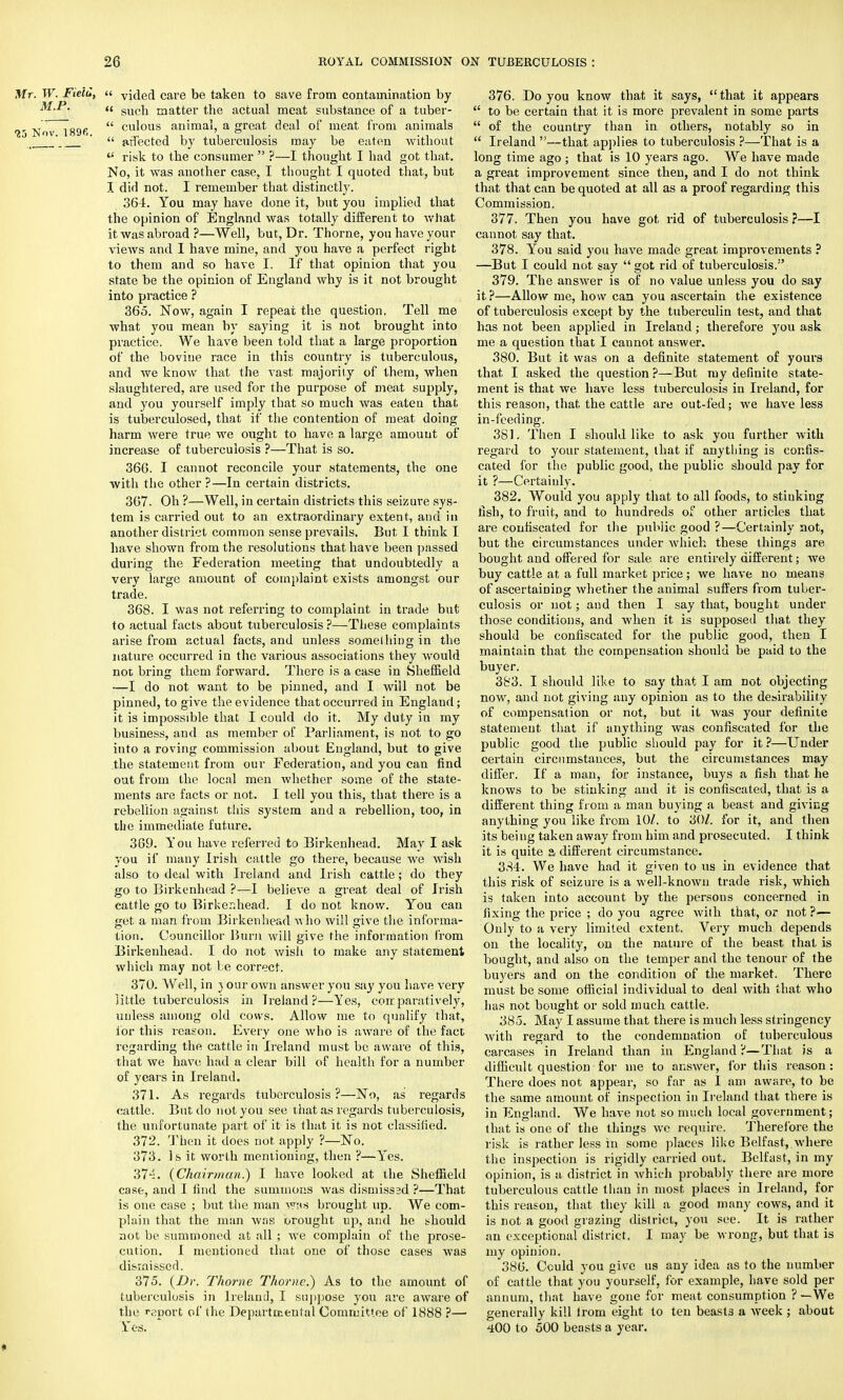 Mr. W. Fieiu, « vided care be taken to save from contamination by M.P. (( gjjp^ matter the actual meat substance of a tuber- 15 Nov I89fi  cvuous animal, a great deal of meat from animals ' '  affected by tuberculosis may be eaten without  risk to the consumer  ?—I thought I had got that. No, it was another case, I thought I quoted that, but I did not. I remember that distinctly. 364. You may have done it, but you implied that the opinion of England was totally different to what it was abroad ?—Well, but, Dr. Thorne, you have your views and I have mine, and you have a perfect right to them and so have I. If that opinion that you state be the opinion of England why is it not brought into practice ? 365. Now, again I repeat the question. Tell me what you mean by saying it is not brought into practice. We have been told that a large proportion of the bovine race in this country is tuberculous, and we know that the vast majority of them, when slaughtered, are used for the purpose of meat supply, and you yourself imply that so much was eaten that is tuberculosed, that if the contention of meat doing harm were true we ought to have a large amount of increase of tuberculosis ?—That is so. 366. I cannot reconcile your statements, the one with the other ?—In certain districts. 367. Oh ?—Well, in certain districts this seizuve sys- tem is carried out to an extraordinary extent, and in another district common sense prevails. But I think I have shown from the resolutions that have been passed during the Federation meeting that undoubtedly a very large amount of complaint exists amongst our trade. 368. I was not referring to complaint in trade but to actual facts about tuberculosis ?—These complaints arise from actual facts, and unless somelhing in the nature occurred in the various associations they would not bring them forward. There is a case in Sheffield —I do not want to be pinned, and I will not be pinned, to give the evidence that occurred in England; it is impossible that I could do it. My duty in my business, and as member of Parliament, is not to go into a roving commission about England, but to give the statement from our Federation, and you can find out from the local men whether some of the state- ments are facts or not. I tell you this, that there is a rebellion against, this system and a rebellion, too, in the immediate future. 369. You have referred to Birkenhead. May I ask you if many Irish cattle go there, because we wish also to deal with Ireland and Irish cattle; do they go to Birkenhead ?—I believe a great deal of Irish cattle go to Birker.head. I do not know. You can get a man from Birkenhead who will give the informa- tion. Councillor Burn will give the information from Birkenhead. I do not wish to make any statement which may not Le correct. 370. Well, in j our own answer you say you have very little tuberculosis in Ireland?—Yes, comparatively, unless among old cows. Allow me to qualify that, for this reason. Every one who is aware of the fact regarding the cattle in Ireland must be aware of this, that we have had a clear bill of health for a number of years in Ireland. 371. As regards tuberculosis?—No, as regards cattle. But do not you see that as regards tuberculosis, the unfortunate part of it is that it is not classified. 372. Tbeu it does not apply ?—No. 373. Is it worth mentioning, then ?—Yes. 374. {Chairman.) I have looked at the Sheffield case, and I find the summons was dismissed ?—That is one case ; but the man was brought up. We com- plain that the man was brought up, and he should not be summoned at all ; we complain of the prose- cution. I mentioned that one of those cases was dismissed. 375. {Dr. Thorne Thorne.) As to the amount of tuberculosis in Ireland, I suppose you are aware of the report of the Departmental Committee of 1888 ?— Yes. 376. Do you know that it says, that it appears  to be certain that it is more prevalent in some parts  of the country than in others, notably so in  Ireland —that applies to tuberculosis ?—That is a long time ago ; that is 10 years ago. We have made a great improvement since then, and I do not think that that can be quoted at all as a proof regarding this Commission. 377. Then you have got rid of tuberculosis ?—I cannot say that. 378. You said you have made great improvements ? —But I could not say got rid of tuberculosis. 379. The answer is of no value unless you do say it?—Allow me, how can you ascertain the existence of tuberculosis except by the tuberculin test, and that has not been applied in Ireland; therefore you ask me a question that I cannot answer. 380. But it was on a definite statement of yours that I asked the question?—But my definite state- ment is that we have less tuberculosis in Ireland, for this reason, that the cattle are out-fed; we have less in-feeding. 381. Then I should like to ask you further with regard to your statement, that if anything is confis- cated for the public good, the public should pay for it ?—Certainly. 382. Would you apply that to all foods, to stinking fish, to fruit, and to hundreds of other articles that are confiscated for the public good ?—Certainly not, but the circumstances under which these things are bought and offered for sale are entirely different; we buy cattle at a full market price ; we have no means of ascertaining whether the animal suffers from tuber- culosis or not; and then I say that, bought under those conditions, and when it is supposed that they should be confiscated for the public good, then I maintain that the compensation should be paid to the buyer. 383. I should like to say that I am not objecting now, and not giving any opinion as to the desirability of compensation or not, but it was your definite statement that if anything was confiscated for the public good the public should pay for it ?—Under certain circumstances, but the circumstances may differ. If a man, for instance, buys a fish that he knows to be stinking and it is confiscated, that is a different thing from a man buying a beast and giving anything you like from 10/. to '601. for it, and then its being taken away from him and prosecuted. I think it is quite a different circumstance. 384. We have had it given to us in evidence that this risk of seizure is a well-known trade risk, which is taken into account by the persons concerned in fixing the price ; do you agree with that, or not ?— Only to a very limited extent. Very much depends on the locality, on the nature of the beast that is bought, and also on the temper and the tenour of the buyers and on the condition of the market. There must be some official individual to deal with that who has not bought or sold much cattle. 385. May I assume that there is much less stringency with regard to the condemnation of tuberculous carcases in Ireland than in England?—That is a difficult question for me to answer, for this reason: There does not appeal-, so far as I am aware, to be the same amount of inspection in Ireland that there is in England. We have not so much local government; that is one of the things we require. Therefore the risk is rather less in some places like Belfast, where the inspection is rigidly carried out. Belfast, in my opinion, is a district in which probably there are more tuberculous cattle than in most places in Ireland, for this reason, that they kill a good many cows, and it is not a good grazing district, you see. It is rather an exceptional district. I may be wrong, but that is my opinion. 386. Could you give us any idea as to the number of cattle that you yourself, for example, have sold per annum, that have gone for meat consumption ? —We generally kill trom eight to ten beast3 a week ; about 400 to 500 beasts a year.