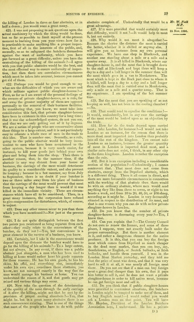 the killing of Loudon in three or four abattoirs, or in half a dozen ; you would want a great many. 421. I Avas not proposing to ask questions upon the actual machinery by which the thing would be done, but so far as possible to limit myself at the present moment to learning from you your views how far it is practicable to make anything like a proper inspec- tion, first of all in the interests of the public, and, secondly, so as to safeguard the butchers themselves against the want of uniformity, which you have put forward as a great difficulty, unless you have the centralising of the killing of the animals ?—I agree with you that public abattoirs would be the best, and the most effectual way to ensure uniformity of inspec- tion, but then there are correlative circumstances which must be taken into account, because you cannot get rid of them. 422. Perhaps you would be good enough to say what are the difficulties of which you are aware and which militate against public slaughter-houses ?— First, as far as I am aware of the personal feelings of the owners of private slaughter-houses, as a rule, far and away the greater majority of them are opposed personally to the removal of their business facilities. In considering that, you know, we must take into consideration this fact, that private slaughter-houses have been in existence in this country for a long time; that it was the acknowledged system, do not you see, and that we are only getting out of it by degrees. We are a nation of people who are conservative about these things to a large extent, and it is not particularly easy to educate a whole race of men in the trade to this idea. That is number one. Secondly, as a rule, going to the public abattoir would be very incon- venient to men who have been accustomed to the other system, because it is very much easier, for instance, to kill your goods just behind your own place and bring them into the shop. Then there is another reason, that, in the summer time, if the abattoir is any way distant from your house of business, the carriage of the meat would deteriorate its quality to a considerable extent, and also prevent its keeping; because in a hot summer, say from July to September, there is no doubt if your butcher is two or three miles away from his place of business that the carriage of the meat would prevent that meat from keeping a day longer than it would if it was killed in the immediate vicinity. These are circum- stances which have all to be considered. Then, in a great many instances, the corporation have refused to give compensation for disturbance, which, of course, is unjust. 423. Does any other reason occur to you than those which you have mentioned ?—Not just at the present time. 424. I do not quite distinguish between the first two points you mentioned as being separate from each other—they really relate to the convenience of the butcher, do they not?—Yes, but convenience is a great element in the success of a business, you know. 425. Certainly, but 1 take it the convenience would depend upon the distance the butcher would have to go for the killing of his animals ?—To a large extent, but not always. In any event, if there was a public abattoir just alongside, a man who has been used to killing at home would rather have his goods separate for these reasons : He has his own goods, he has his skins, his offal, and everything else, irnmediately under his own eye; sometimes these abattoirs, you know, are not managed exactly in the way that the man would manage his business at home. You can understand the reason of it, and that goods may get mixed and various things may occur. 426. Now take the question of the deterioratioji of the quality of the meat through the early carriage of it after the killing, might not that be met by the provision of proper cooling chambers ?—Yes, that might be, but in a great many abattoirs there is no such convenience existing. That is one of the things that most of the people who have to do with public abattoirs complain of. Undoubtedly that would be a Mr. W. Field great advantage. M.P. 427. If it were provided that would certainly meet 2fi Nov1896 that difficulty, would it not ?—It would help to meet ' ' it, but not entirely. 428. Why would it not meet it altogether?— Because the shorter the distance the meat is carried the better, whether it is chilled or anyway else. I will give you an instance from my own personal experience. We have oue shop in Blackrock, and another one standing about a mile or a mile and a quarter away. It is all killed in Blackrock, where our slaughter-house is, and the meat that is brought down to the stall at Blackrock and kept there will keep a day to a day and a half longer in the summer than will the meat which goes in a van to Monkstown. The meat which is kept, in the Rock just close to where it is killed, will keep a day to a day and a half longer than will the meat that is carried over to Monkstown, only a mile or a mile and a quarter away. That is my experience. I am speaking of the hot summer time. 429. But the meat that you are speaking of as not keeping so well, has not been in the cooling chamber ? —No. 430. That would tend to equalise the conditions ?— It would, undoubtedly, but in any case the carriage of the meat would be looked upon as an objection by the trade. 431. How far do the trade depend upon carried meat; take London, for instance ?—I would not take London as an instance, for the reason that there is more dead meat imported into London than probably into all the rest or the kingdom. You cannot take London as an instance, because the greater quantity of meat in London is imported dead meat, and a similar ratio does not exist, I think, in any other city in the three kingdoms. London is rather the exception than the rule. 432. But it is an exception including a considerable section of the population?—Undoubtedly; I cannot controvert that. That meat does not come from abattoirs, except from the Deptford abattoir, which is a different thing. There it all comes in direct, and there are more favourable circumstances in connection with the working of that abattoir than there would be with an ordinary abattoir, where men would send anything they like from three to seven, or eight to ten beasts a week, and from 10 to 20, 40, 50, or 100 sheep, according as it might be. London is very favourably situated in respect to the distribution of its meat, and that is one reason why you can do with so few private slaughter-houses in London. 433. Do you know that the number of private slaughter-houses is decreasing every year ?—Yes, I know that. 434. Can you explain that ?—The County Council do not care to renew the licence, and some of those places, I suppose, were not exactly built under the proper surroundings. But there is another element in it, and rather a dangerous element for the native producer. It is this, that you can buy the foreign meat which comes from Deptford so much cheaper in the dead meat market, than you can buy, say, Southdowns, or English, or Scotch bullocks, or Irish bullocks, and handle them yourself. I was in the London Meat Market yesterday, and they told me that the price of meat was down, and that it was very hard to sell it at all, it was nearly all foreign meat there. Do you not see that if a man can buy foreign meat a great deal cheaper than his own, that it pays him better to sell it, and he does not want a private slaughter-house in order to kill native meat, because he can get foreign meat and sell it. 435. Do you think that if public slaughter-houses were provided in convenient situations, the butchers in London might be templed to make use of them, and to buy English meat?—I would rather you would ask a London man on that point. You will have Mr. Haydou, President of the Loudon Butchers Association here, I understand. He has a private