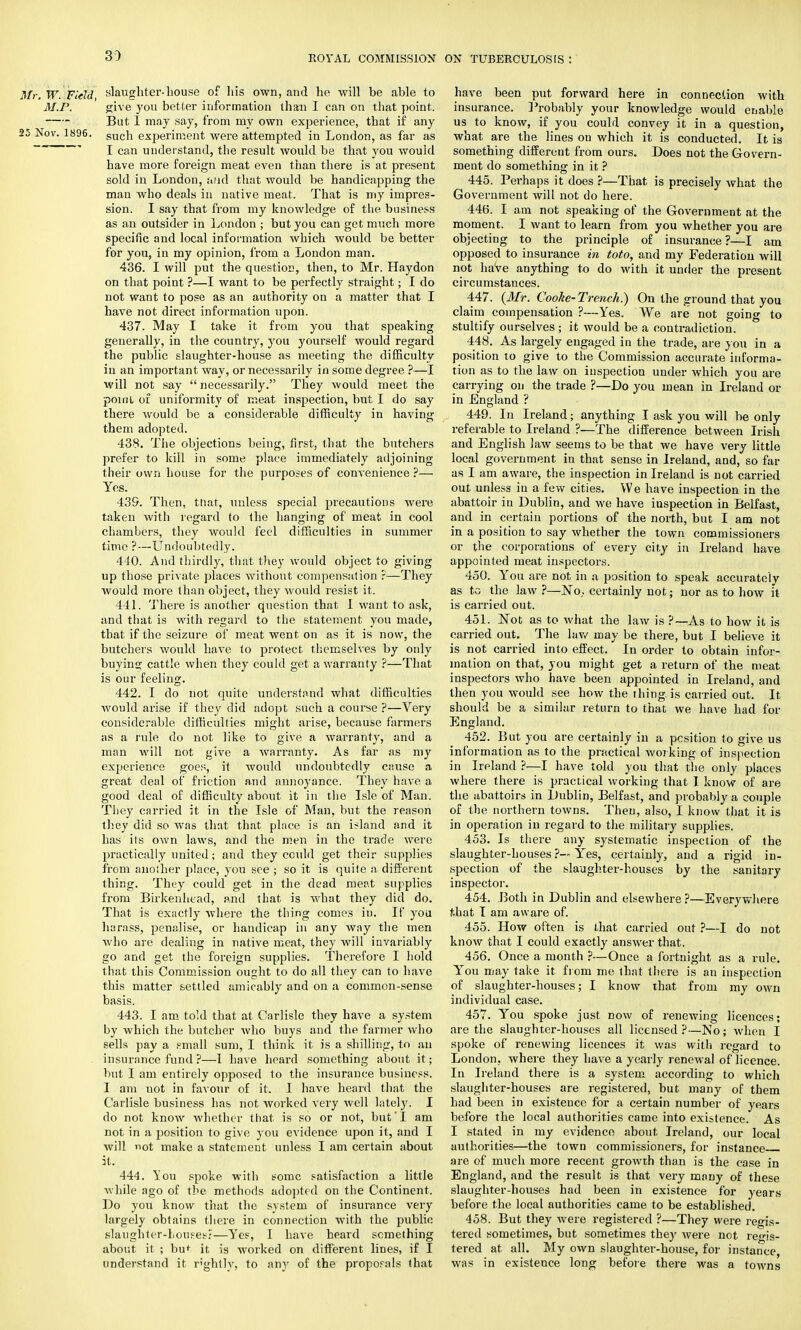 ROYAL COMMISSION ON TUBERCULOSIS I Mr. W Field slaughter-bouse of his own, and he will be able to M.P. give you better information than I can on that point. But I may say, from my own experience, that if any 25 Nov. 1896. gUch experiment were attempted in London, as far as I can understand, the result would be that you would have more foreign meat even than there is at present sold in London, and that would be handicapping the man who deals in native meat. That is my impres- sion. I say that from my knowledge of the business as an outsider in London ; but you can get much more specific and local information which would be better for you, in my opinion, from a London man. 436. I will put the question, then, to Mr. Haydon on that point ?—I want to be perfectly straight; I do not want to pose as an authority on a matter that I have not direct information upon. 437. May I take it from you that speaking generally, in the country, you yourself would regard the public slaughter-house as meeting the difficulty in an important way, or necessarily in some degree ?—I will not say  necessarily. They would meet the point of uniformity of meat inspection, but I do say there would be a considerable difficulty in having them adopted. 438. The objections being, first, that the butchers prefer to kill in some place immediately adjoining their own house for the purposes of convenience ?— Yes. 439. Then, tnat, unless special precautions were taken with regard to the hanging of meat in cool chambers, they would feel difficulties in summer time ?—Undoubtedly. 440. And thirdly, that they would object to giving up those private places without compensation ?—They would more than object, they would resist it. 441. There is another question that I want to ask, and that is with regard to the statement you made, that if the seizure of meat went on as it is now, the butchers would have to protect themselves by only buying cattle when they could get a warranty ?—That is our feeling. 442. I do not quite understand what difficulties would arise if they did adopt such a course ?—Very considerable difficulties might arise, because farmers as a rule do not like to give a warranty, and a man will not give a warranty. As far as my experience goes, it would undoubtedly cause a great deal of friction and annoyance. They have a good deal of difficulty about it in the Isle of Man. They carried it in the Isle of Man, but the reason they did so was that that place is an inland and it has its own laws, and the men in the trade were practically united; and they could get their supplies from another place, you see ; so it is quite a different thing. They could get in the dead meat supplies from Birkenhead, and that is what they did do. That is exactly where the thing comes in. If you harass, penalise, or handicap in any way the men who are dealing in native meat, they will invariably go and get the foreign supplies. Therefore I hold that this Commission ought to do all they can to have this matter settled amicably and on a common-sense basis. 443. I am told that at Carlisle they have a system by which the butcher who buys and the farmer who sells pay a small sum, I think it is a shilling, to an insurance fund ?—1 have heard something about it; but I am entirely opposed to the insurance business. I am not in favour of it. I have heard that the Carlisle business has not worked very well lately. I do not know whether that is so or not, but'I am not in a position to give you evidence upon it, and I will not make a statement unless I am certain about it. 444. You spoke with some satisfaction a little while ago of the methods adopted on the Continent. Do you know that the system of insurance very largely obtains there in connection with the public slaughter-houses?—Yes, I have heard something about it ; but it is worked on different lines, if I understand it rightly, to any of the proporals that have been put forward here in connection with insurance. Probably your knowledge would enable us to know, if you could convey it in a question, what are the lines on which it is conducted. It is something different from ours. Does not the Govern- ment do something in it ? 445. Perhaps it does ?—That is precisely what the Government will not do here. 446. I am not speaking of the Government at the moment. I want to learn from you whether you are objecting to the principle of insurance ?—I am opposed to insurance in toto, and my Federation will not have anything to do with it under the present circumstances. 447. (Mr. Cooke-Trench.) On the ground that you claim compensation ?—Yes. We are not going to stultify ourselves; it would be a contradiction. 448. As largely engaged in the trade, are you in a position to give to the Commission accurate informa- tion as to the law on inspection under which you are carrying on the trade ?—Do you mean in Ireland or in England ? 449. In Ireland; anything I ask you will be only referable to Ireland ?—The difference between Irish and English law seems to be that we have very little local government in that sense in Ireland, and, so far as I am aware, the inspection in Ireland is not carried out unless in a few cities. We have inspection in the abattoir in Dublin, and we have inspection in Belfast, and in certain portions of the north, but I am not in a position to say whether the town commissioners or the corporations of every city in Ireland have appointed meat inspectors. 450. You are not in a position to speak accurately as to the law ?—No. certainly not; nor as to how it is carried out. 451. Not as to what the law is ?—As to how it is carried out. The lav/ may be there, but I believe it is not carried into effect. In order to obtain infor- mation on that, you might get a return of the meat inspectors who have been appointed in Ireland, and then you would see how the thing, is carried out. It should be a similar return to that we have had for England. 452. But you are certainly in a position to give us information as to the practical working of inspection in Ireland ?—I have told you that the only places where there is practical working that I know of are the abattoirs in Dublin, Belfast, and probably a couple of the northern towns. Then, also, I know that it is in operation in regard to the military supplies. 453. Is there any systematic inspection of the slaughter-houses ?— Yes, certainly, and a rigid in- spection of the slaughter-houses by the sanitary inspector. 454. Both iu Dublin and elsewhere ?—Everywhere t»hat I am aware of. 455. How often is that carried out ?—I do not know that I could exactly answer that. 456. Once a month ?—Once a fortnight as a rule. You may take it from me that there is an inspection of slaughter-houses; I know that from my own individual case. 457. You spoke just dow of renewing licences; are the slaughter-houses all licensed?—No; when I spoke of renewing licences it was with regard to London, where they have a yearly renewal of licence. In Ireland there is a system according to which slaughter-houses are registered, but many of them had been in existence for a certain number of years before the local authorities came into existence. As I stated in my evidence about Ireland, our local authorities—the town commissioners, for instance are of much more recent growth than is the case in England, and the result is that very many of these slaughter-houses had been in existence for years before the local authorities came to be established. 458. But they were registered ?—They were regis- tered sometimes, but sometimes they tered at all. My own slaughter-house, for instance, was in existence long before there was a towns