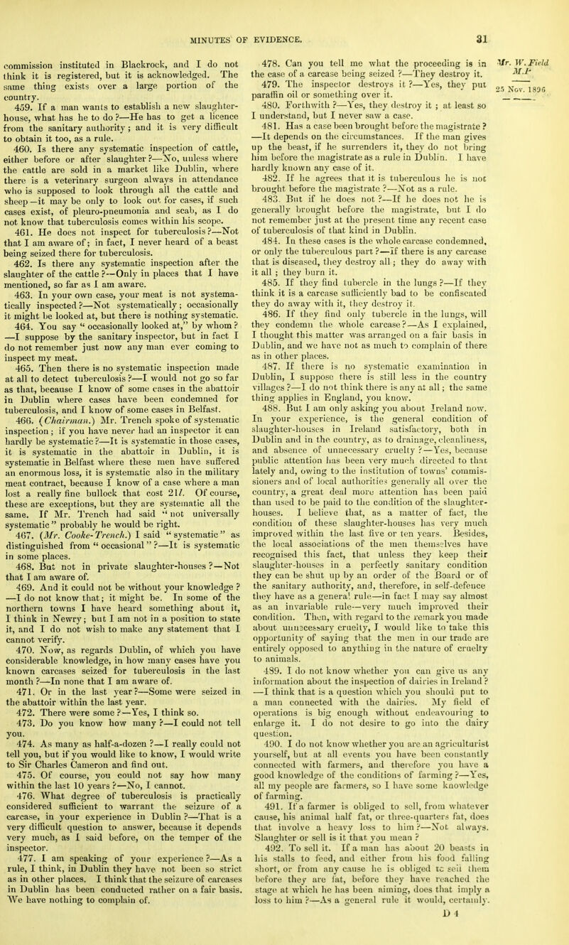 commission instituted in Blackrock, and I do not think it is registered, but it is acknowledged. The same thing exists over a large portion of the country. 459. If a man wants to establish a new slaughter- house, what has he to do ?—He has to get a licence from the sanitary authority ; and it is very difficult to obtain it too, as a rule. 460. Is there any systematic inspection of cattle, either before or after slaughter ?—No, unless where the cattle are sold in a market like Dublin, where there is a veterinary surgeon always in attendance who is supposed to look through all the cattle and sheep —it may be only to look out for cases, if such cases exist, of pleuro-pneumonia and scab, as I do not know that tuberculosis comes within his scope. 461. He does not inspect for tuberculosis?—Not that I am aware of; in fact, I never heard of a beast being seized there for tuberculosis. 462. Is there any systematic inspection after the slaughter of the cattle ?—Only in places that I have mentioned, so far as I am aware. 463. In your own case, your meat is not systema- tically inspected ?—Not systematically ; occasionally it might be looked at, but there is nothing systematic. 464. You say  occasionally looked at, by whom ? —I suppose by the sanitary inspector, but in fact I do not remember just now any man ever coming to inspect my meat. 465. Then there is no systematic inspection made at all to detect tuberculosis ?—I would not go so far as that, because I know of some cases in the abattoir in Dublin where cases have been condemned for tuberculosis, and I know of some cases in Belfast. 466. {Chairman.) Mr. Trench spoke of systematic inspection; if you have never had an inspector it can hardly be systematic ?—It is systematic in those cases, it is systematic in the abattoir in Dublin, it is systematic in Belfast where these men have suffered an enormous loss, it is systematic also in the military meat contract, because I know of a case where a man lost a really fine bullock that cost 21/. Of course, these are exceptions, but they are systematic all the same. If Mr. Trench had said  not universally systematic  probably lie would be right. 467. {Mr. Cooke- Trench.) I said  systematic  as distinguished from  occasional ?—It is systematic in some places. 468. But not in private slaughter-houses ?—Not that I am aware of. 469. And it could not be without your knowledge ? —I do not know that; it might be. In some of the northern towns I have heard something about it, I think in Newry; but I am not in a position to state it, and I do not wish to make any statement that I cannot verify. 470. Now, as regards Dublin, of which you have considerable knowledge, in how many cases have you known carcases seized for tuberculosis in the last month ?—In none that I am aware of. 471. Or in the last year?—Some were seized in the abattoir within the last year. 472. There were some ?—Yes, I think so. 473. Do you know how many ?—I could not tell you. 474. As many as half-a-dozen ?—I really could not tell you, but if you would like to know, I would write to Sir Charles Cameron and find out. 475. Of course, you could not say how many within the last 10 years ?—No, I cannot. -176. What degree of tuberculosis is practically considered sufficient to warrant the seizure of a carcase, in your experience in Dublin ?—That is a very difficult questiou to answer, because it depends very much, as I said before, on the temper of the inspector. 477. I am speaking of your experience ?—As a rule, I think, in Dublin they have not been so strict as in other places. I think that the seizure of carcases in Dublin has been conducted rather on a fair basis. We have nothing to complain of. 478. Can you tell me what the proceeding is in Mr. W. Field the case of a carcase being seized ?—They destroy it. M.P 479. The inspector destroys it ?—Yes, they put gg j^7~i89G paraffin oil or something over it. ' J_ __J 480. Forthwith ?—Yes, they destroy it ; at least so I understand, but I never saw a case. 481. Has a case been brought before the magistrate ? —It depends on tins circumstances. If the man gives up the beast, if he surrenders it, they do not bring him before the magistrate as a rule in Dublin. 1 have hardly known any case of it. 482. If he agrees that it is tuberculous lie is not brought before the magistrate ?—Not as a rule. 483. But if he does not ?—If he does not he is generally brought before the magistrate, but I do not remember just at the present time any recent case of tuberculosis of that kind in Dublin. 484. In these cases is the whole carcase condemned, or only the tuberculous part ?—If there is any carcase that is diseased, they destroy all; they do away with it all ; they burn it. 485. If they find tubercle in the lungs ?—If they think it is a carcase sufficiently bad to be confiscated they do away with it, they destroy it. 486. If they find only tubercle in the lungs, will they condemn the whole carcase?—As I explained, I thought this matter was arranged on a fair basis in Dublin, and wo have not as much to complain of there as in other places. 487. If there is no systematic examination in Dublin, I suppose there is still less in the country- villages ?—I do not think there is any at all; the same thing applies in England, you know. 488. But I am only asking you about Ireland now. In your experience, is the general condition of slaughter-houses in Ireland satisfactory, both in Dublin and in the country, as to drainage, cleanliness, and absence of unnecessary cruelty ?—Yes, because public attention has been very much directed to that lately and, owing to the institution of towns' commis- sioners and of local authorities generally all over the country, a great deal more attention has been paid than used to be paid to the condition of the slaughter- houses. I believe that, as a matter of fact, the condition of these slaughter-houses has very much improved within the last five or ten years. Besides, the local associations of the men themselves have recognised this fact, that unless they keep their slaughter-houses in a perfectly sanitary condition they can be shut up by an order of the Board or of the sanitary authority, and, therefore, in self-defence they have as a genera1, rule—in fact I may say almost as an invariable rule—very much improved their condition. Then, with regard to the remark you made about uuuacessary cruelty, I would like to take this opportunity of saying that the men in our trade are entirely opposed to anything in the nature of cruelty to animals. 489. I do not know whether you can give us any information about the inspection of dairies in Ireland ? —I think that is a question which you should put to a man connected with the dairies. My field of operations is big enough without endeavouring to enlarge it. I do not desire to go into the dairy question. 490. I do not know whether you arc an agriculturist yourself, but at all events you have been constantly connected with farmers, and therefore you have a good knowledge of the conditions of farming ?—Yes, all my people are farmers, so I have some knowledge of farming. 491. If a farmer is obliged to sell, from whatever cause, his animal half fat, or three-quarters fat, does that involve a heavy loss to him ?—Not always. Slaughter or sell is it that you mean ? 492. To sell it. If a man has about 20 beasts in his stalls to feed, and either from his food falling short, or from any cause he is obliged tc seii them before they are fat, before they have reached the stage at which he has been aiming, does that imply a loss to him ?—As a general rule it would, certainly.