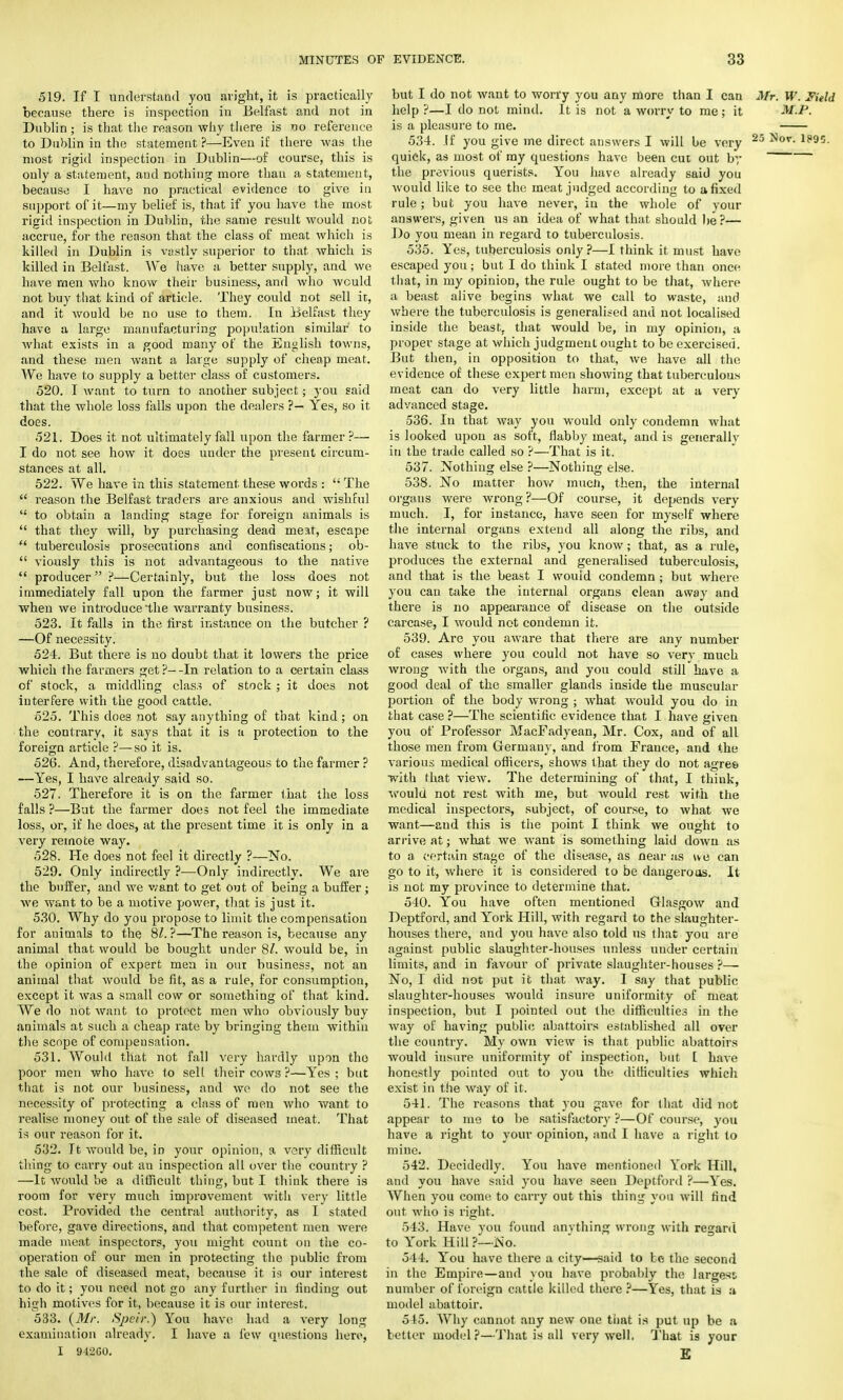 519. If I understand you aright, it is practically because there is inspection in Belfast and not in Dublin; is that the reason why there is no reference to Dublin in the statement ?—Even if there was the most rigid inspection in Dublin—of course, this is only a statement, and nothing more than a statement, because I have no practical evidence to give in support of it—my belief is, that if you have the most rigid inspection in Dublin, the same result would not accrue, for the reason that the class of meat which is killed in Dublin is vastly superior to that which is killed in Belfast. We have a better supply, and we have men who know their business, and who would not buy that kind of article. They could not sell it, and it would be no use to them. In Belfast they have a large manufacturing population similar to what exists in a good many of the English towns, and these men want a large supply of cheap meat. We have to supply a better class of customers. 520. I want to turn to another subject; you said that the whole loss falls upon the dealers ?— Yes, so it does. 521. Does it not ultimately fall upon the farmer ?— I do not see how it does under the present circum- stances at all. 522. We have in this statement these words :  The  reason the Belfast traders are anxious and wishful  to obtain a landing stage for foreign animals is  that they will, by purchasing dead meat, escape  tuberculosis prosecutions and confiscations; ob-  viously this is not advantageous to the native  producer ?—Certainly, but the loss does not immediately fall upon the farmer just now; it will when we introduce the warranty business. 523. It falls in the first instance on the butcher ? —Of necessity. 524. But there is no doubt that it lowers the price which the farmers get?--In relation to a certain class of stock, a middling class of stock ; it does not interfere with the good cattle. 525. This does not say anything of that kind; on the contrary, it says that it is a protection to the foreign article ?—so it is. 526. And, therefore, disadvantageous to the farmer ? —Yes, I have already said so. 527. Therefore it is on the farmer that the loss falls ?—Bat the farmer does not feel the immediate loss, or, if he does, at the present time it is only in a very remote way. 528. He does not feel it directly ?—No. 529. Only indirectly ?■—Only indirectly. We are the buffer, and we want to get out of being a buffer ; we want to be a motive power, that is just it. 530. Why do you propose to limit the compensation for animals to the 8/. ?—The reason is, because any animal that would be bought under 8/. would be, in the opinion of expert men in our business, not an animal that would be fit, as a rule, for consumption, except it was a small cow or something of that kind. We do not want to protect men who obviously buy animals at such a cheap rate by bringing them within the scope of compensation. 531. Would that not fall very hardly upon tho poor men who have to sell their cows ?—Yes ; but that is not our business, and we do not see the necessity of protecting a class of men who want to realise money out of the sale of diseased meat. That is our reason for it. 532. It Avould be, in your opinion, a very difficult thing to carry out au inspection all over the country ? —It would be a difficult thing, but I think there is room for very much improvement with very little cost. Provided the central authority, as I stated before, gave directions, and that competent men were made meat inspectors, you might count on the co- operation of our men in protecting the public from the sale of diseased meat, because it is our interest to do it; you need not go any further in finding out high motives for it, because it is our interest. 533. (Mr. Speir.} You have had a very long examination already. I have a few questions here, I 912G0. but I do not want to worry you any more than I can Mr. W. Field help ?—I do not mind. It is not a worry to me ; it M.P. is a pleasure to me. 534. .If you give me direct answers I will be very 23 ^ov- 1?95- quick, as most of my questions have been cut out by the previous querists. You have already said you Avould like to see the meat judged according to a fixed rule; but you have never, in the whole of your answers, given us an idea of what that should he ?— Do you mean in regard to tuberculosis. 535. Yes, tuberculosis only ?—I think it must have escaped you ; but I do think I stated more than once that, in my opinion, the rule ought to be that, where a beast alive begins what we call to waste, and where the tuberculosis is generalised and not localised inside the beast, that would be, in my opinion, a proper stage at which judgment ought to be exercised. But then, in opposition to that, we have all the evidence of these expert men showing that tuberculous meat can do very little harm, except at a very advanced stage. 536. In that way you would only condemn what is looked upon as soft, flabby meat, and is generallv in the trade called so ?—That is it. 537. Nothing else ?—Nothing else. 538. No matter how much, then, the internal organs were wrong?—Of course, it depends very much. I, for instance, have seen for myself where the internal organs extend all along the ribs, and have stuck to the ribs, you know; that, as a rule, produces the external and generalised tuberculosis, and that is the beast I would condemn ; but where you can take the internal organs clean away and there is no appearance of disease on the outside carcase, I would not condemn it. 539. Are you aware that there are any number of cases where you could not have so very much wrong with the organs, and you could still have a good deal of the smaller glands inside the muscular portion of the body wrong ; what would you do in that case ?—The scientific evidence that I have given you of Professor MacFadyean, Mr. Cox, and of all those men from Germany, and from France, and the various medical officers, shows that they do not agres with that view. The determining of that, I think, would not rest with me, but would rest with the medical inspectors, subject, of course, to what we want—and this is the point I think we ought to arrive at; what we want is something laid down as to a certain stage of the disease, as near as we can go to it, where it is considered to be dangerous. It is not my province to determine that. 540. You have often mentioned Glasgow and Deptford, and York Hill, with regard to the slaughter- houses there, and you have also told us that you are against public slaughter-houses unless under certain limits, and in favour of private slaughter-houses ?— No, I did not put it that way. I say that public slaughter-houses would insure uniformity of meat inspection, but I pointed out the difficulties in the way of having public abattoirs established all over the country. My own view is that public abattoirs would insure uniformity of inspection, but [ have honestly pointed out to you the difficulties which exist in the way of it. 541. The reasons that you gave for that did not appear to me to be satisfactory ?—Of course, you have a right to your opinion, and I have a right to mine. 542. Decidedly. You have mentioned York Hill, and you have said you have seen Deptford ?—Yes. When you come to carry out this thing you will find out Avho is right. 543. Have you found anything wrong with regard to York Hill ?—No. 544. You have there a city—said to be the second in the Empire—and you have probably the largess number of foreign cattle killed there ?—Yes, that is a model abattoir. 545. Why cannot any new one that is put up be a better model?—That is all very well. That is your £