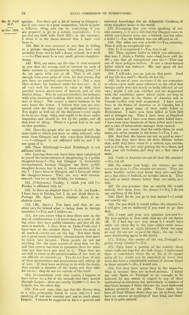 Mr. W. Field opinion. You have got a lot of money in Glasgow ; M.P. hut if you come to a poor corporation, which is quite ^ j a different thing, you can do everything if you 0  °v' * are prepared to go to a certain expenditure. I do not find any fault with York Hill ; on the contrary, I think it is the finest abattoir that I have ever been in. 546. Has it ever occurred to you that in killing in a private slaughter-house, where you have only probably from two to half a dozen animals in a week ?—That must be a very small private slaughter- house. 547. Well, say more, say 10—has it ever occurred to you that the average cost of interest on each of those animals is, comparatively speaking, great ?—I do not agree with you at all. That is all right enough from your point of view, for this reason, that you have no practical experience in it. But a man likes to have his business under his own eye. It is all very well for theorists to come in with their peculiar notion about rates of interest, and all this kind of thing. Why do you not interfere, for instance, with wine merchants bottling their wine, and all that sort of thing? The nearer a man's business to his own home the better. I believe that you are con- nected with the dairy and the agricultural interest. You might as well say all the dairymen's cows ought to be in one large dairy, and ought to be there under inspection, and should be fed by the public, and all that kind of thing. There is a great deal to be said on that question. 548. Have the people who are connected with the meat trade to which you have so often referred, who come from Glasgow, and who come from Edinburgh ?—Glasgow is not affiliated with us, and I do not speak of it. 549. Then Edinburgh ?■—And Edinburgh is not affiliated with us. 550. Leaving these out, have these men complained to you of the inconvenience of slaughtering in a public slaughter-house?—No, but Glasgow is favourably circumstanced, because Glasgow has three public slaughter-houses, has it not, in three-quarters of the city ? I have been to Glasgow, and I know all about the slaughter-houses. They are very well circum- stanced ; but let us take Dublin, for instance. 551. (Chairman.) Paisley, I think you said ?— Paisley is affiliated with us. 552. Is there an abattoir there ?—-I do not know ; I have been in Paisley, but I do not think there is. Perhaps Mr. Speir knows whether there is an abattoir there. 553. (Mr. Speir.) You have said that we are often very far behind what is being done in foreign countries ?—Yes, and I believe so. 554. Are you aware what is done there now in the way of condemnation ?—I know that, as a rule in all big cities they have public abattoirs, and that all the meat is marked. I have been at Buda-Pesth, and I have been at the abattoir there. There the meat is all marked—every one on the leg. But then there are a great many correlative circumstances that must be taken into account. These people do not eat anything like the same amount of meat that we do, and that system has been in operation there for some time and they have got used to it. Then they are not half so harsh in the administration of the laws as our officials are towards us. You do not hear of any of these prosecutions and persecutions and taking up of inen. If they have anything to do with the trade, they consult a member of the trade, and they take his advice ; they do not act outside of the trade. 555. In connection with that matter, I happen to have before me a list of the animals that have passed through Leipsic—there are nearly 23,000 ?—I was in Leipsic, too, the other day. 556. You said some time ago that the disease was, as a rule, principally found in cows only?—I was speaking of our own country and not so much about Leipsic. I cannot be supposed to have a general and universal knowledge like an Admirable Cnchton, of every slaughter house in the world. 557. Presuming that you were speaking of our own country, is it not a fact that the Glasgow cases to which you referred were, one a bullock and the other a heifer ?—Yes, the bullock was not affected at all. 558. The other one was a heifer ?—Yes, certainly. That is only an exceptional case. 559. Is it exceptional ?—Yes, that is all. 560. Then another heifer to which you referred— that was, I think, a Dublin case—had been sold for 30/. ; was that an exceptional case too ?—That was one of these pedigree heifers. It was a short-horned heifer which Avas fattened. She had spent all her lifetime in a stall. 561. I will take you up just on that point. Bred all her life in a stall ?—Nearly all her life. 562. In one of your answers—I do not remember to whom—you made some reference to the effect that foreign cattle were not nearly so badly affected as our own ; might I ask you whether you are acquainted with the conditions under which cattle are kept in the winter time in the States of America and in Canada ?—Not very well acquainted. I have never been in the States of America or in Canada, but I have seen a great many of their cattle killed in Birkenhead. I have seen them killed at York Hill and at Glasgow too. Then I have been at Deptford several times and I have seen these cattle killed there. I have seen some hundreds of them killed and I never saw a case of tuberculosis amongst them opened. 563. Are you aware that the cattle there, in most cases, are seven months in the house ?—Yes, I am. 564. And that the houses are not as good as ours ? ■—Yes, but they have been all their lifetime before that, until they have come to a certain age, outside, and as a rule, we are only getting the two, three, and four year old bullocks, and they are a fine class of meat. 565. Cattle in America are not all their life outside ? —No, not all. 566. No matter how long; the winters are too severe for them ?—The winters are severe. They are more healthy cattle—you know they are—and they are a fine class of bullock, no mistake about it. They are able to resist disease better than our cattle, as a rule. 567. Do you presume that an outside life would entirely free them from the disease ?—No, I do not say anything of the kind. 568. How far do you go in that matter ?—I could not exactly say. 569. Do you think it would reduce the chances ?— I will give you an authority if you want to go into that. 570. I want only your own opinions just now?— My own opinion is that cattle that are out are better off. If I had my own way about it I would have cattle out every day in the year-—dairy cattle too—* and house them at night, because J think the open air and the sun are so good for them; the sun is the most disinfecting agent in the world. 571. Taking this matter of the sue, Portugal is a pretty sunny country ?—Yes. 572. They have a portion of the country there where bulls are kept for the hull rings; I understand there is somewhere about 30, or 40, or 50 square miles of it; would you be surprised to know that there has been a considerable amount of disease found in those animals ?—No, I would not. 573. Yet they have never been in the house ?— That is because they are in-bred animals. I would not take Spain or Portugal as an example to be followed by any nation in regard to any of their institutions or concerns, but particularly in matters of that kind, because I think they are the most backward nations probably on the globe. These cattle have been all their lifetime there, they are all in-bred, they have no crosses or anything of that kind, and there- fore it is quite natural.